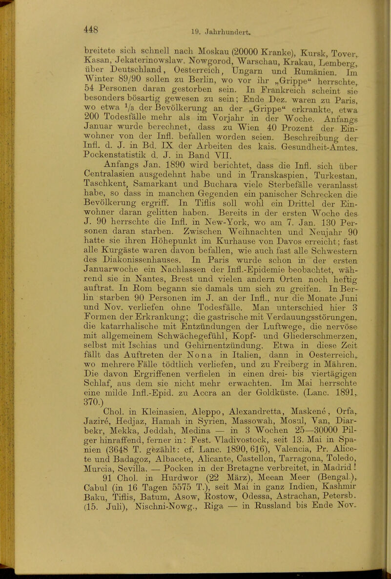 breitete sich schnell nach Moskau (20000 Kranke), Kursk, Tover Kasan, Jekaterinowslaw. Nowgorod, Warschau, Krakau, Lemberg,' über Deutschland, Oesterreich, Ungarn und Rumänien. Im Winter 89/90 sollen zu Berhn, wo vor ihr „Grippe herrschte, 54 Personen daran gestorben sein. In Frankreich scheint sie besonders bösartig gewesen zu sein; Ende Dez. waren zu Paris, wo etwa 1/3 der Bevölkerung an der „Grippe erkrankte, etwa 200 Todesfälle mehr als im Vorjahr in der Woche. Anfangs Januar wurde berechnet, dass zu Wien 40 Prozent der Ein- wohner von der Infi, befallen worden seien. Beschreibung der Infi. d. J. in Bd. IX der Arbeiten des kais. Gesundheit-Amtes. Pockenstatistik d. J. in Band YII. Anfangs Jan. 1890 wird berichtet, dass die Infi, sich über Centraiasien ausgedehnt habe und in Transkaspien, Turkestan, Taschkent, Samarkant und Buchara viele Sterbefälle veranlasst habe, so dass in manchen Gegenden ein panischer Schrecken die Bevölkerung ergriff. In Tiflis soll wohl ein Drittel der Ein- wohner daran gelitten haben. Bereits in der ersten Woche des J. 90 herrschte die Infi, in New-York, wo am 7. Jan. 130 Per- sonen daran starben. Zwischen Weihnachten und Neujahr 90 hatte sie ihren Höhepunkt im Kurhause von Daves erreicht; fast alle Kurgäste waren davon befallen, wie auch fast alle Schwestern des Diakonissenhauses. In Paris wurde schon in der ersten Januarwoche ein Nachlassen der Infi.-Epidemie beobachtet, wäh- rend sie in Nantes, Brest und vielen andern Orten noch heftig auftrat. In Rom begann sie damals um sich zu greifen. In Ber- lin starben 90 Personen im J. an der Infi., nur die Monate Juni und Nov. verliefen ohne Todesfälle. Man unterschied hier 3 Formen der Erkrankung; die gastrische mit Verdauungsstörungen, die katarrhalische mit Entzündungen der Luftwege, die nervöse mit allgemeinem Schwächegefühl, Kopf- und Ghedersclmaerzen, selbst mit Ischias und Gehirnentzündung. Etwa ia diese Zeit fällt das Auftreten der Nona in Itahen, dann ia Oesterreich,, wo mehrere Fälle tödtlich verliefen, und zu Freiberg in Mähren. Die davon Ergriffenen verfielen in einen drei- bis viertägigen Schlaf, aus dem sie nicht mehr erwachten. Im Mai herrschte eine milde Infl.-Epid. zu Accra an der Goldküste. (Lanc. 1891,. 370.) Chol, in Kleinasien, Aleppo, Alexandretta, Maskene, Orfa,. Jazire, Hedjaz, Hamah in Syrien, Massowah, Mosul, Van, Diar- bekr, Mekka, Jeddah, Medina — in 3 Wochen 25—30000 Pü- ger hinraffend, ferner in: Fest. Vladivostock, seit 13. Mai in Spa- nien (3648 T. gezählt: cf. Lanc. 1890,616), Valencia, Pr. AHce- te und Badagoz, Albacete, Alicante, Castellon, Tarragona, Toledo, Murcia, Sevilla. — Pocken in der Bretagne verbreitet, ia Madrid! 91 Chol, in Hurdwor (22 März), Meean Meer (Bengal.), Cabul (in 16 Tagen 5575 T.), seit Mai ia ganz Indien, Kashmir Baku, Tiflis, Batum, Asow, Rostow, Odessa, Astrachan, Petersb. (15. JuH), Nischni-Nowg., Riga — in Russland bis Ende Nov.