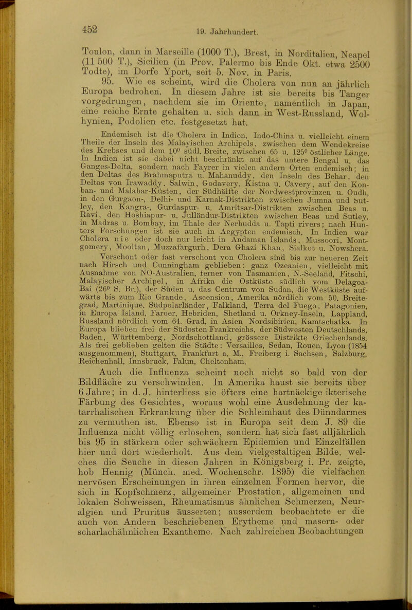 ToTilon, dann in Marseille (1000 T.), Brest, in Norditalien, Neapel (11 500 T.), Sioilien (in Prov. Palermo bis Ende Okt. etwa 2500 Todte), im Dorfe Yport, seit 5. Nov. in Paris. 95. Wie es scheint, wird die Cholera von nun an jährhch Europa bedrohen. In diesem Jahre ist sie bereits bis Tanger vorgedrungen, nachdem sie im Oriente, namentlicli in Japan, eine reiche Ernte gehalten u. sich dann in West-Russland, Wol- hynien, Podolien etc. festgesetzt hat. Endemisch ist die Cholera in Indien, Indo-China u. vielleicht einem Theile der Liseln des Malayischen Archipels, zwischen dem Wendekreise des Krebses und dem lü südl. Breite, zwischen 65 u. 1250 östlicher Länge. In Lidien ist sie dabei nicht beschränkt auf das untere Bengal u. das Ganges-Delta, sondern nach Fayrer in vielen andern Orten endemisch; in den Deltas des Brahmaputra u. Mahanuddy, den Insebi des Behar, den Deltas von Irawaddy. Salwin, Godavery, Kistna u. Cavery, auf den Kon- ban- und Malabar-Küsten, der Südhälfte der Nordwestprovinzen u. Oudh, in den Gui-gaon-, Delhi- und Karnak-Distrikten zwischen Junma und but- ley, _ den Kangra-, Gurdaspur- u. Amritsar-Distrikten zwischen Beas u. Eavi, den Hoshiapur- u. Julländur-Distrikten zwischen Beas und Sutley, in Madras u. Bombay, im Thale der Nerbudda u. Tapti rivers; nach Hun- ters Forschungen ist sie auch in Aegypten endemisch. Li Indien war Cholera nie oder doch imr leicht in Andaman Islands, Mussoori, Mont- gomery, Mooltan, Muzzafargurh, Dera Ghazi Khan, Sialkot u. Nowshera. Verschont oder fast verschont von Cholera sind bis zur neueren Zeit nach Hirsch und Cunningham geblieben: ganz Ozeanien, vielleicht mit Ausnahme von NO-Australien, ferner von Tasmanien, N.-Seeland, Fitschi, Malayischer Archipel, in Afrika die Ostküste südlich vom Delagoa- Bai (260 S. Br.), der Süden u. das Centrum von Sudan, die Westküste auf- wärts bis zum Eio Grande, Ascension, Amerika nördlich vom 50. Breite- grad, Martinique, Südpolarländer, Falkland, Tei-ra del Fuego, Patagonien, in Eui-opa Island, Faroer, Hebriden, Shetland u. Orkney-Inseln, Lappland, Eussland nördlich vom 64. Grad, in Asien Noi'dsibirien, Kamtschatka. In Europa blieben frei der Südosten Frankreichs, der Südwesten Deutschlands, Baden, Wüi^ttemberg, Nordschottland, grössere Distrikte Griechenlands. Als frei geblieben gelten die Städte: Versailles, Sedan, Rouen, Lyon (1854 ausgenommen), Stuttgart, Frankfuit a. M., Freiberg i. Sachsen, Salzburg, Eeichenhall, Innsbruck, Falun, Cheltenham. Auch die Influenza scheint noch nicht so bald von der Bildfläche zu verscliwinden. In Amerika haust sie bereits über 6 Jahre; in d. J. hinterliess sie öfters eine hartnäckige ikterische Färbung des Gesichtes, woraus wohl eine Ausdehnung der ka- tarrhalischen Erkrankung über die Schleimhaut des Dünndarmes zu vermuthen ist. Ebenso ist in Europa seit dem J. 89 die Influenza nicht völlig erloschen, sondern hat sich fast alljährhch bis 95 in stärkern oder schwächern Epidemien und Einzelfällen hier und dort wiederholt. Aus dem vielgestaltigen Bilde, wel- ches die Seuche in diesen Jahren in Königsberg i. Pr. zeigte, hob Hennig (Münch, med. Wochenschr. 1895) die vielfachen nervösen Erscheinungen in ihren einzelnen Formen hervor, die sich in Kopfschmerz, allgemeiner Prostation, allgemeinen und lokalen Schweissen, Rheumatismus ähnlichen Schmerzen, Neur- algien und Pruritus äusserten; ausserdem beobachtete er die auch von Andern beschriebenen Erytheme und masern- oder scharlachähnlichen Exantheme. Nach zahlreichen Beobachtungen