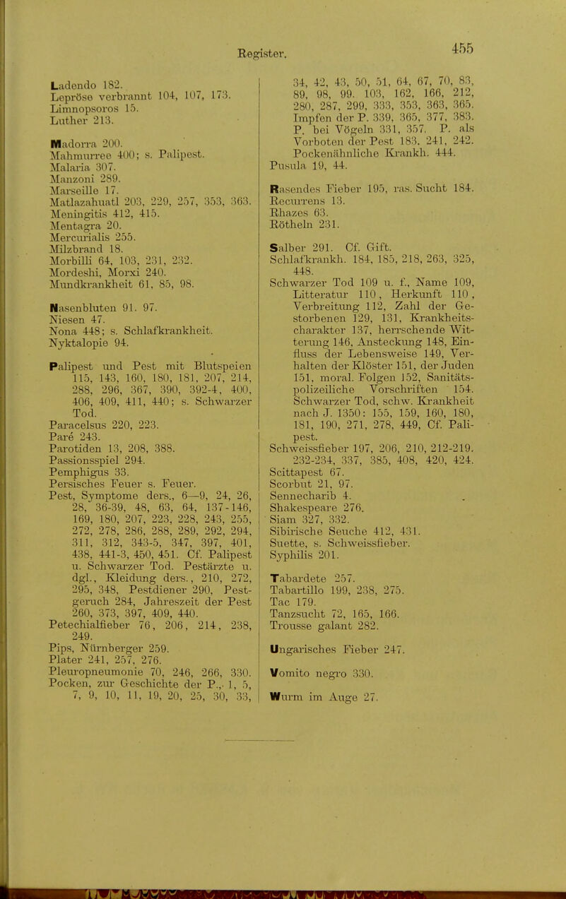 Ladendo 182. Lepröse verbrannt 104, 107, 173. Limnopsoros 15. Luther 213. Wladorra 200. Mahm\irree 400; s. Palipest. Malai'ia 307. Manzoni 289. Marseille 17. MaÜazahuatl 203, 229, 257, 353, 363. Meningitis 412, 415. Mentagra 20. Mercurialis 255. Milzbrand 18. Morbilli 64, 103, 231, 232. Mordeshi, Morxi 240. Mundkrankheit 61, 85, 98. Nasenbluten 91. 97. Niesen 47. Nona 448; s. Schlafkrankheit. Nyktalopie 94. Palipest und Pest mit Blutspeien 115, 143, 160, ISO, 181, 207, 214, 288, 296, 367, 390, 392-4, 400, 406, 409, 411, 440; s. Schwarzer Tod. Paracelsus 220, 223. Pare 243. Parotiden 13, 208, 388. Passionsspiel 294. Pemphigus 33. Persisches Feuer s. Feuer. Pest, Symptome ders., 6—9, 24, 26, 28, 36-39, 48, 63, 64, 137-146, 169, 180, 207, 223, 228, 243, 255, 272, 278, 286, 288, 289, 292, 294, 311, 312, 343-5, 347, 397, 401, 438, 441-3, 450, 451. Of. PaUpest u. Schwarzer Tod. Pestärzte u. dgl., Kleidung ders., 210, 272, 295, 348, Pestdiener 290, Pest- geiTich 284, Jahreszeit der Pest 260, 373, 397, 409, 440. Petechialfieber 76, 206, 214, 238, 249. Pips, Nürnberger 259. Plater 241, 257, 276. Pleuropneumonie 70, 246, 266, 330. Pocken, zur Geschichte der P.,- 1, 5, 7, 9, 10, 11, 19, 20, 25, 30, 33, 34, 42, 43, 50, 51, 64, 67, 70, 83, 89, 98, 99. 103, 162, 166, 212, 280, 287. 299, 333, 353, 363, 365. Impfen der P. 339, 365, 377, 383. P. bei Vögeln 331, 357, P. als Vorboten der Pest 183, 241, 242. Pockenähnliche Ki-ankh. 444. Pusula 19, 44. Rasendes Fieber 195, ras. Sucht 184. Recurrens 13. Rhazcs 63. Eöthehi 231. Salber 291. Cf. Grift. Schlafki-ankh. 184, 185, 218, 263, 325, 448. Schwarzer Tod 109 u. f., Name 109, Litteratiir 110, Herkunft 110, Verbreitung 112, Zahl der Ge- storbenen 129, 131, Ej-ankheits- charakter 137, herrschende Wit- terung 146, Ansteckung 148, Ein- fluss der Lebensweise 149, Ver- halten der Klöster 151, der Juden 151, moral. Folgen 152, Sanitäts- polizeiliche Vorschriften 154. Schwarzer Tod, schw. Ki-ankheit nach J. 1350: 155, 159, 160, 180, 181, 190, 271, 278, 449, Cf Pali- pest. Schweissfieber 197, 206, 210, 212-219. 232-234, 337, 385, 408, 420, 424. Scittapest 67. Scorbut 21, 97. Sennecharib 4. Shakespeare 276. Slam 327, 332. Sibirische Seuche 412, 431. Suette, s. Schweissfieber. Syphilis 201. Tabardete 257. Tabai-tillo 199, 238, 275. Tac 179. Tanzsucht 72, 165, 166. Trousse galant 282. Ungarisches Fieber 247. Vomito negro 330. Wurm im Auge 27.