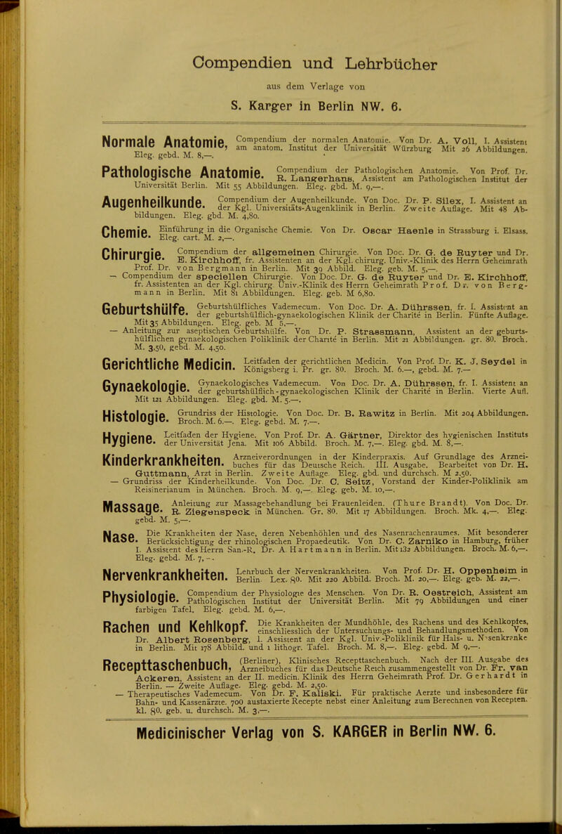 Oompendien und Lehrbücher aus dem Verlage von S. Karger in Berlin NW. 6. NnrmalP An;itnmiP Compendium der normalen Anatomie. Von Dr. A. Voll, I. Assistent ■IUI iiiaic niiaLUIIIIC, am anatom. Institut der Universität Würzburg Mit 26 Abbildungen Eleg. gebd. M. 8,—. • ^ ' PathnlnniQPhP Anatnmip Compendium der Pathologischen Anatomie. Von Prof. Dr. raillUlUyidbllC MlldLUIIIIC. R. Lanfremana. Assistent am Pathologischen Institut der Universität Berlin. Mit 55 Abbildungen. Eleg. gbd. M. g—. AllflPnhpill^linrip Compendium der Augenheilkunde. Von Doc. Dr. P. Silex, I. Assistent an nuyciiilClllVUllUC. der Kgl. Universitäts-Augenklinik in Berlin. Zweite Auflage. Mit 48 Ab- bildungen. Eleg. gbd. M. 4,80. Ch6mi6 Ei'^*^^^^^^]]^'' Organische Chemie. Von Dr. Oscar Haenle in Strassburg i. Elsass. nhiriirniP Compendium der allgremeinen Chirurgie. Von Doc. Dr. G. de Ruyter und Dr. villi ui y IC. E_ Kirchhoflf, fr. Assistenten an der Kgl. chirurg. Univ.-Klinik des Herrn Geheimrath Prof. Dr. von Bergmann in Berlin. Mit 39 Abbild. Eleg. geb. M. 5,—. — Compendium der speciellen Chirurrie. Von Doc. Dr. G. de Ruyter und Dr. E. Kirchhoflf, fr. Assistenten an der Kgl. chirurg. Univ.-Klinik des Herrn Geheimrath Prof. Dr. von Berg- mann in Berlin. Mit 81 Abbildungen. Eleg. geb. M 6,80. RphlirtQhiilfP Geburtshülfllches Vademecum. Von Doc. Dr. A. Dührssen, fr. I. Assistent an UCUUI LOIIUII C. der geburtshülflich-gynaekologischen Klinik der Charite in Berlin. Fünfte Auflage. Mit 35 Abbildungen. Eleg. geb. M 5,—. — Anleitung zur aseptischen Geburtshülfe. Von Dr. P. Strassmann, Assistent an der geburts- hülflichen gynaekologischen Poliklinik der Chante in Berlin. Mit 21 Abbildungen, gr. 80. Broch. M. 3,50, gebd. M. 4,50. ßoriph+lipho Marlinin Leitfaden der gerichtlichen Medicin. Von Prof. Dr. K. J. Seydel in UCI lOIILIIbllC meUiUlll. Königsberg i. Pr. gr. 80. Broch. M. 6.—, gebd. M. 7.— Rl/nnoUnlnflio Gynaekologisches Vademecum. Von Doc. Dr. A. Dührssen, fr. I. Assistent an UJIiaCIVUlUyiC. der geburtshülflich-gynaekologischen Klinik der Charite in Berlin. Vierte Aufl. Mit 121 Abbildungen. Eleg. gbd. M. 5.—. Uicfnlnnia Grundriss der Histologie. Von Doc. Dr. B. Rawitz in Berlin. Mit 204 Abbildungen. nidLUlUyiC. Broch. M. 6.—. Eleg. gebd. M. 7.—. 6116 ^^i^^^^'^^'i Hvgiene. Von Prof. Dr. A. Gärtner, Direktor des hygienischen Instituts der Universität Jena. Mit 106 Abbild. Broch. M. 7,—. Eleg. gbd. M. 8,—. Hygi l^inHopl/rQlll^hoil'Dn Arzneiverordnungen in der Kinderpraxis. Auf Grundlage des Arznei- IMIIUCI IVI CtllMICILClI. buches für das Deutsche Reich. III. Ausgabe. Bearbeitet von Dr. H. Guttmann, Arzt in Berlin. Zweite Auflage. Eleg. gbd. und durchsch. M 2.5O. — Grundriss der Kinderheilkunde. Von Doc. Dr. C. SeltiZ, Vorstand der Kinder-Poliklinik am Reisinerianum in München. Broch. M. g,—. Eleg. geb. M. 10,—. MaCCanO Anleitung zur Massagebehandlung bei Frauenleiden. (Thure Brandt). Von Doc. Dr. ITlaooayc. R. Ziegrenspeck, in München. Gr. 80. Mit 17 Abbildungen. Broch. Mk. 4,—. Eleg. gebd. M. 5,—. NaCP -^'^ Krankheiten der Nase, deren Nebenhöhlen und des Nasenrachenraumes. Mit besonderer llaoC. Berücksichtigung der rhinologischen Propaedeutik. Von Dr. C. ZarnikO in Hamburg, früher I. Assistent des Herrn San.-R. Dr. A. H a r t m a n n in Berlin. Mit 182 Abbildungen. Broch. M. 6,—. Eleg. gebd. M. 7, -. MAnwanl/tionlxhai+on Lehrbuch der Nervenkrankheiten. Von Prof. Dr. H. Oppenheim in nicrVCIIKralliVilClLt;il. Berlin. Lex. RO. Mit 220 Abbild. Broch. M. 20,—. Eleg. geb. M. 22,—. Phucinlnnio Compendium der Physiologie des Menschen. Von Dr. R. Oestreich, Assistent am r liyolUIUy IC. Pathologischen Institut der Universität Berlin. Mit 7g Abbildungen und einer farbigen Tafel. Eleg. gebd. M. 6,—. Dmlinn iinri i^ohll/nnf Die Krankheiten der Mundhöhle, des Rachens und des Kehlkopfes, nabliCll UHU IVClIIMipi. einschliesslich der Untersuchungs- und Behandlungsmethoden. Von Dr. Albert Roeenbergr, 1. Assistent an der Kgl. Univ.-Poliklinik für Hals- u. N^senkr?nkc in Berlin. Mit 178 Abbild, und 1 lithogr. Tafel. Broch. M. 8,—. Eleg. gebd. M 9,—. Dannn4l-oonkanhiir>h (Berliner), Klinisches Recepttaschenbuch. Nach der III. Ausgabe des ncUcp LlaobllClIUUUll; Arzneibuches für das Deutsche Reich zusammengestellt von Dr. Fr. van Ackeren, Assistent an der II. medicin. Klinik des Herrn Geheimrath Prof. Dr. Gerhardt in Berlin. — Zweite Auflage. Eleg. gebd. M. 2,50. — Therapeutisches Vademecum. Von Dr. F. Kaliski. Für praktische Aerzte und insbesondere tur Bahn- und Kassenärzte. 70O austaxierte Recepte nebst einer Anleitung zum Berechnen von Recepten. BO- gs^- durchsch. M. 3,—.