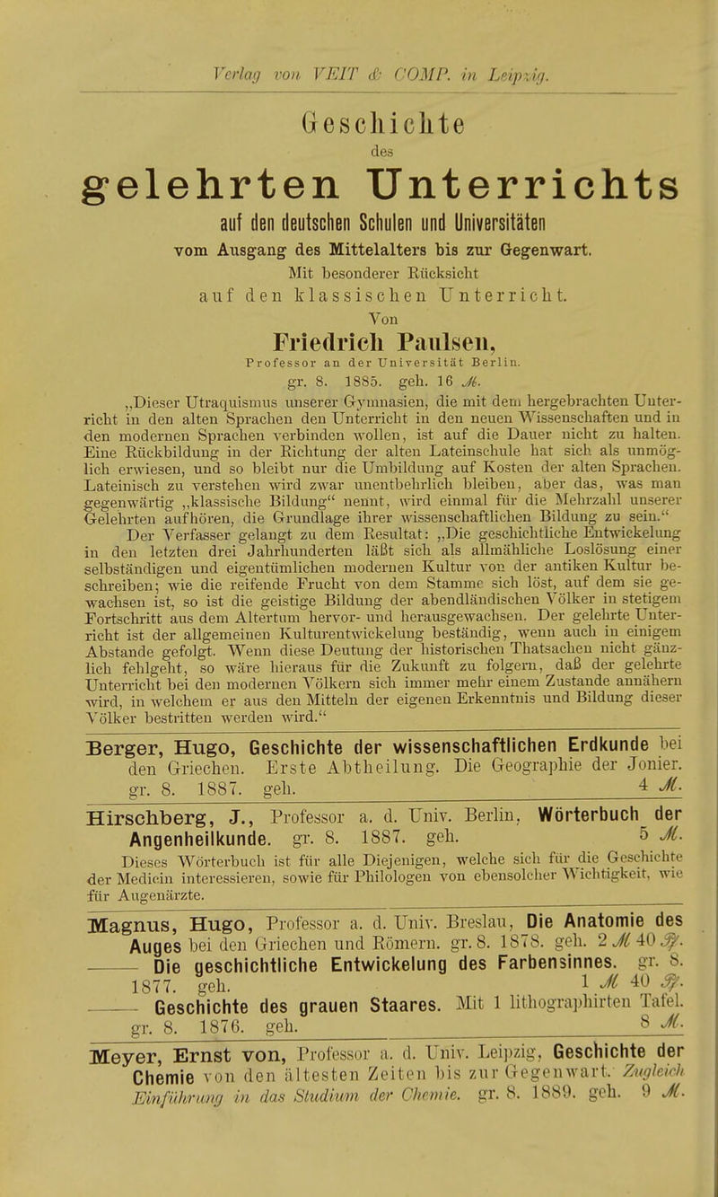 Verlag von VEIT db COMP, in Leipzig. Gesciliclite des gelehrten Unterrichts auf den deutschen Schulen und Universitäten vom Ausgang des Mittelalters bis zur Gegenwart. Mit besonderer Rücksicht auf den klassischen Unterricht. Von Friedricli Paiilseii, Professor an der Universität Berlin, gr. 8. 1885. geh. 16 Ji. „Dieser Utraquismus unserer Gymnasien, die mit deni hergebrachten Unter- richt in den alten Sprachen den Unterricht in den neuen AVissenschaften und in den modernen Sprachen verbinden wollen, ist auf die Dauer nicht zu halten. Eine Rückbildung in der Richtung der alten Lateinschule hat sich als unmög- lich erwiesen, und so bleibt nur die Umbildung auf Kosten der alten Sprachen. Lateinisch zu verstehen wird zwar unentbehrlich bleiben, aber das, was man gegenwärtig „klassische Bildung nennt, wird einmal für die Mehrzahl unserer Gelehrten aufhören, die Grundlage ihrer wissenschaftUchen Bildung zu sein. Der Verfasser gelangt zu dem Resultat: „Die geschichtliche Entwickelung in den letzten drei Jahrhunderten läßt sich als allmähliche Loslösung einer selbständigen und eigentümlichen modernen Kultur von der antiken Kultur be- schreiben; wie die reifende Frucht von dem Stamme sich löst, auf dem sie ge- wachsen ist, so ist die geistige Bildung der abendländischen Völker in stetigem Fortschritt aus dem Altertum hervor- und herausgewachsen. Der gelehrte Unter- richt ist der allgemeinen Kulturentwickelung beständig, wenn auch in einigem Abstände gefol^. Wenn diese Deutung der historischen Thatsachen nicht gänz- lich fehlgeht, so wäre hieraus für die Zukunft zu folgern, daß der gelehrte Unterricht bei den modernen Völkern sich immer mehr einem Zustande annähern wird, in welchem er aus den Mitteln der eigenen Erkenntnis und Bildung dieser Völker bestritten werden wird. Berger, Hugo, Geschichte der wissenschaftlichen Erdkunde bei den Griechen. Erste Ahtheilung. Die Geographie der Jonier. gr. 8. 1887. geh. ^ 4 M. Hirschberg, J., Professor a. d. Univ. Berlin. Wörterbuch der Angenheilkunde. gr. 8. 1887. geh. 5 Jt. Dieses Wörterbuch ist für alle Diejenigen, welche sich für die Geschichte der Medicin interessieren, sowie für Philologen von ebensolcher Wichtigkeit, wie für Augenärzte. Magnus, Hugo, Professor a. d. Univ. Breslau, Die Anatomie des Auges hei den Griechen und Römern, gr. 8. 1878. geh. 2M 40^. Die geschichtliche Entwickelung des Farbensinnes, gr. 8. 1877. geh. 1 40 ^. . Geschichte des grauen Staares. Mit 1 hthographirten Tafel. gr. 8. 1876. geh. 8 Ji. Meyer, Ernst von, Professor a. d. Univ. Leipzig, Geschichte der Chemie von den ältesten Zeiten his zur Gegenwart. Zughich Einfiübrung in das Studium der Chemie, gr. 8. 1889. geh. 9 JC.