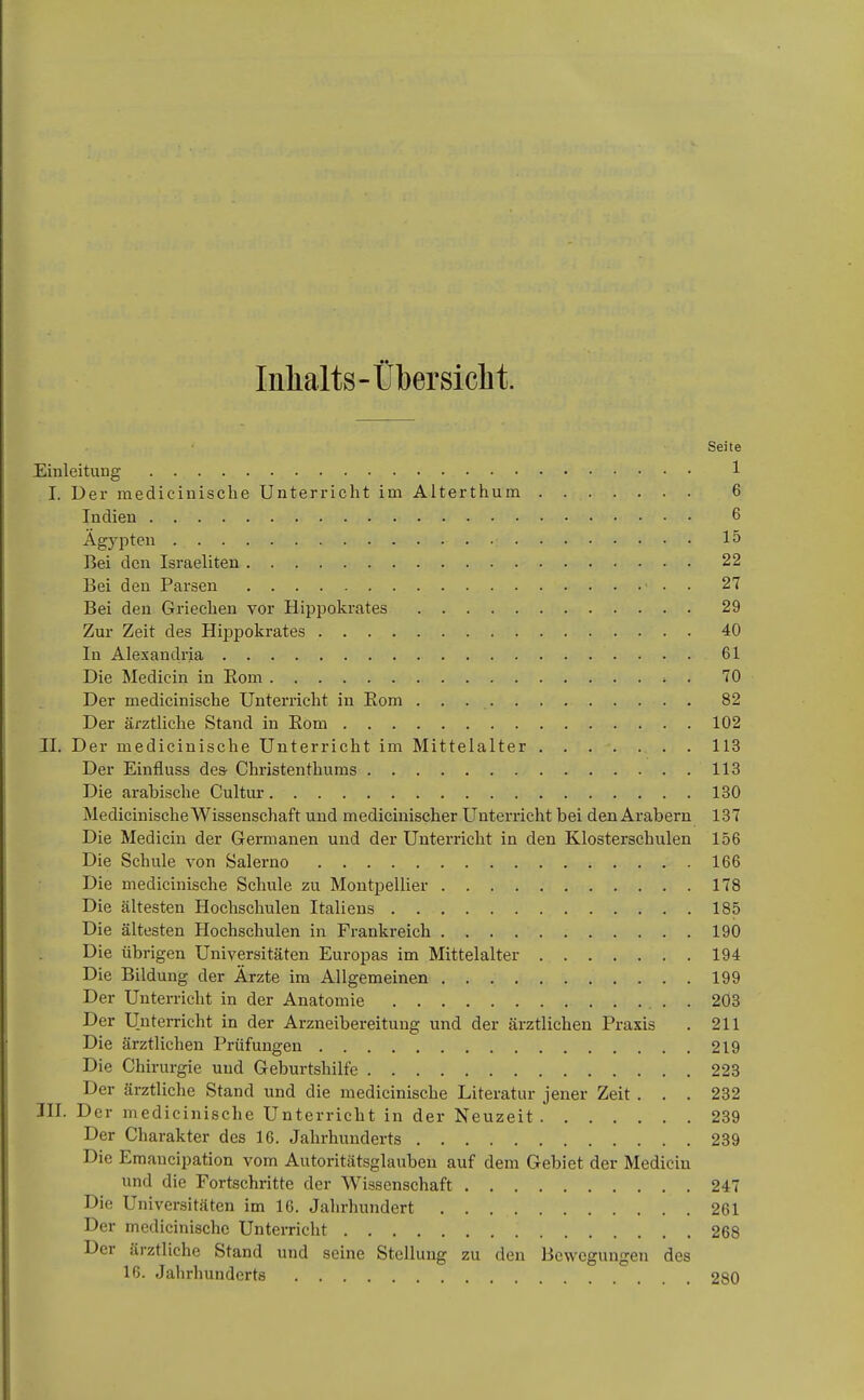 Inhalts-Übersicht. Seite Einleitung 1 I. Der medicinische Unterricht im Alterthum 6 Indien 6 Ägypten 15 Bei den Israeliten 22 Bei den Parsen 27 Bei den Griechen vor Hippokrates 29 Zur Zeit des Hippokrates 40 In Alexandria 61 Die Medicin in Eom . 70 Der medicinische Unterricht in Eom 82 Der ärztliche Stand in Eom 102 II. Der medicinische Unterricht im Mittelalter 113 Der Einfluss des- Christenthums 113 Die arabische Cultur 130 MedicinischeWissenschaft und medicinischer Unterricht bei den Arabern 137 Die Medicin der Germanen und der Unterricht in den Klosterschulen 156 Die Schule von Salerno 166 Die medicinische Schule zu Montpellier 178 Die ältesten Hochschulen Italiens 185 Die ältesten Hochschulen in Frankreich 190 Die übrigen Universitäten Europas im Mittelalter 194 Die Bildung der Ärzte im Allgemeinen 199 Der Unterricht in der Anatomie 2Ö3 Der Unterricht in der Arzneibereitung und der ärztlichen Praxis . 211 Die ärztlichen Prüfungen 219 Die Chirurgie und Geburtshilfe 223 Der ärztliche Stand und die medicinische Literatur jener Zeit . . . 232 III. Der medicinische Unterricht in der Neuzeit 239 Der Charakter des 16. Jahrhunderts 239 Die Emaucipation vom Autoritätsglauben auf dem Gebiet der Medicin und die Fortschritte der Wissenschaft 247 Die Universitäten im 16. Jahrhundert 261 Der medicinische Unterricht 268 Der ärztliche Stand und seine Stellung zu den Bewegungen des 16. Jahrhunderts 280