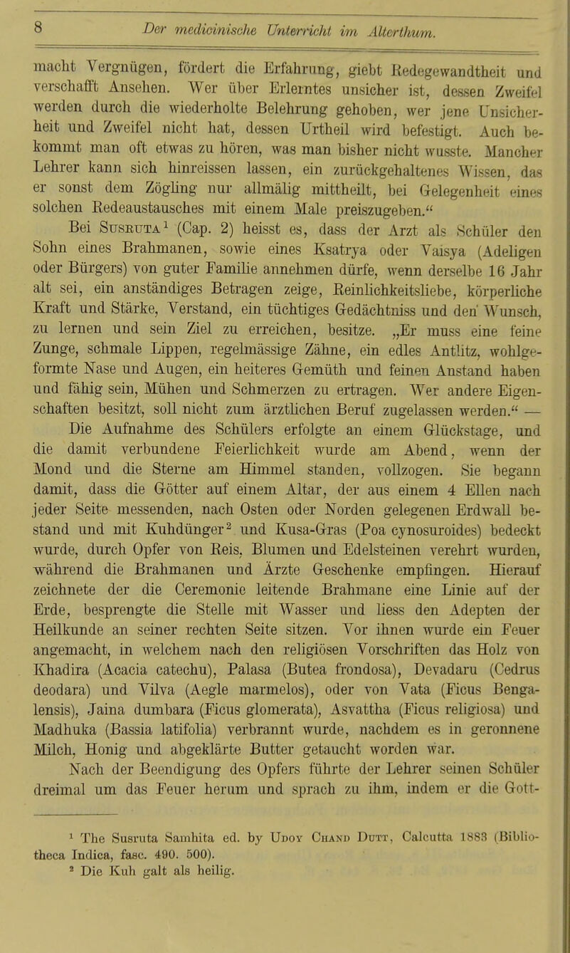 macht Vergnügen, fördert die Erfahrung, giebt Redegewandtheit und verschafft Ansehen. Wer über Erlerntes unsicher ist, dessen Zweifel werden durch die wiederholte Belehrung gehoben, wer jene Unsicher- heit und Zweifel nicht hat, dessen Urtheil wird befestigt. Auch be- kommt man oft etwas zu hören, was man bisher nicht wusste. Mancher Lehrer kann sich hinreissen lassen, ein zurückgehaltenes Wissen, das er sonst dem Zögling nur allmälig mittheilt, bei Gelegenheit eines solchen Redeaustausches mit einem Male preiszugeben. Bei Suseuta^ (Cap. 2) heisst es, dass der Arzt als Schüler den Sohn eines Brahmanen, sowie eines Ksatrya oder Vaisya (Adeligen oder Bürgers) von guter Familie annehmen dürfe, wenn derselbe 16 Jahr alt sei, ein anständiges Betragen zeige, Reinlichkeitsliebe, körperliche Kraft nnd Stärke, Verstand, ein tüchtiges Gedächtniss und den Wunsch, zu lernen und sein Ziel zu erreichen, besitze. „Er muss eine feine Zunge, schmale Lippen, regelmässige Zähne, ein edles Antlitz, wohlge- formte Nase und Augen, ein heiteres Gemüth und feinen Anstand haben und fähig sein. Mühen und Schmerzen zu ertragen. Wer andere Eigen- schaften besitzt, soll nicht zum ärztlichen Beruf zugelassen werden. — Die Aufnahme des Schülers erfolgte an einem Glückstage, und die damit verbundene Feierlichkeit wurde am Abend, wenn der Mond und die Sterne am Himmel standen, vollzogen. Sie begann damit, dass die Götter auf einem Altar, der aus einem 4 Ellen nach jeder Seite messenden, nach Osten oder Norden gelegenen Erdwall be- stand und mit Kuhdünger ^ und Kusa-Gras (Poa cynosuroides) bedeckt wurde, durch Opfer von Reis, Blumen und Edelsteinen verehrt wurden, während die Brahmanen und Ärzte Geschenke empfingen. Hierauf zeichnete der die Ceremonie leitende Brahmane eine Linie auf der Erde, besprengte die Stelle mit Wasser und Hess den Adepten der Heilkunde an seiner rechten Seite sitzen. Vor ihnen wui'de ein Feuer angemacht, in welchem nach den religiösen Vorschriften das Holz von Khadira (Acacia catechu), Palasa (Butea frondosa), Devadaru (Cedrus deodara) und Vilva (Aegle marmelos), oder von Vata (Ficus Benga- lensis), Jaina dumbara (Ficus glomerata), Asvattha (Ficus religiosa) uud Madhuka (Bassia latifolia) verbrannt wurde, nachdem es in geronnene Milch, Honig und abgeklärte Butter getaucht worden war. Nach der Beendigung des Opfers führte der Lehrer seinen Schüler dreimal um das Feuer herum und sprach zu ihm, indem er die Gott- 1 The Susruta Samhita ed. by Udoy Chanp Dutt, Calcutte 1883 (Biblio- theca Indica, fasc. 490. 500). ' Die Kuh galt als heilig.