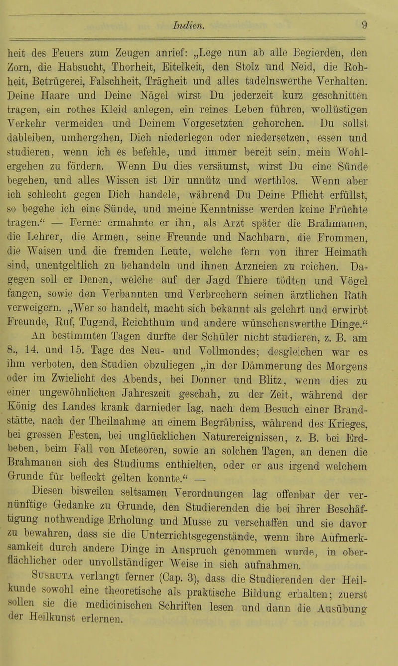 heit des Feuers zum Zeugen anrief: „Lege nun ab alle Begierden, den Zorn, die Habsucht, Thorheit, Eitelkeit, den Stolz und Neid, die Roh- beit, Betrügerei, Falschheit, Trägheit und alles tadelnswertbe Verhalten. Deine Haare und Deine Nägel wirst Du jederzeit kurz geschnitten tragen, ein rothes Kleid anlegen, ein reines Leben führen, wollüstigen Verkehr vermeiden und Deinem Vorgesetzten gehorchen. Du sollst dableiben, umhergehen, Dich niederlegen oder niedersetzen, essen und studieren, wenn ich es befehle, und immer bereit sein, mein Wohl- ergehen zu fördern. Wenn Du dies versäumst, wirst Du eine Sünde begehen, und alles Wissen ist Dir unnütz und werthlos. Wenn aber ich schlecht gegen Dich handele, während Du Deine Pflicht erfüllst, so begehe ich eine Sünde, und meine Kenntnisse werden keine Früchte ti-agen. — Ferner ermahnte er ihn, als Arzt später die Brahmanen, die Lehrer, die Armen, seine Freunde und Nachbarn, die Frommen, die Waisen und die fremden Leute, welche fern von ihrer Heimath sind, unentgeltlich zu behandeln und ihnen Arzneien zu reichen. Da- gegen soll er Denen, welche auf der Jagd Thiere tödten und Vögel fangen, sowie den Verbannten und Verbrechern seinen ärztlichen Rath verweigern. „Wer so handelt, macht sich bekannt als gelehrt und erwirbt Freunde, Ruf, Tugend, Reichthum und andere wünschenswerthe Dinge. An bestimmten Tagen durfte der Schüler nicht studieren, z. B. am 8., 14. und 15. Tage des Neu- und Vollmondes; desgleichen war es ihm verboten, den Studien obzuliegen „in der Dämmerung des Morgens oder im Zwielicht des Abends, bei Donner und Blitz, wenn dies zu einer ungewöhnlichen Jahreszeit geschah, zu der Zeit, während der König des Landes krank darnieder lag, nach dem Besuch einer Brand- stätte, nach der Theilnahme an einem Begräbniss, während des Krieges, bei grossen Festen, bei unglücklichen Natui-ereignissen, z. B. bei Erd- beben, beim Fall von Meteoren, sowie an solchen Tagen, an denen die Brahmanen sich des Studiums enthielten, oder er aus irgend welchem G-runde für befleckt gelten konnte. — Diesen bisweilen seltsamen Verordnungen lag offenbar der ver- nünftige Gedanke zu Grunde, den Studierenden die bei ihrer Beschäf- tigung nothwendige Erholung und Müsse zu verschaffen und sie davor vM bewahren, dass sie die Unterrichtsgegenstände, wenn ihre Aufmerk- samkeit durch andere Dinge in Anspruch genommen wurde, in ober- flächlicher oder unvoUständiger Weise in sich aufnahmen. SusßüTA verlangt ferner (Cap. 3), dass die Studierenden der Heil- kunde sowohl eine theoretische als praktische Bildung erhalten; zuerst sollen sie die medicinischen Schriften lesen und dann die Ausübung der Heilkunst erlernen.