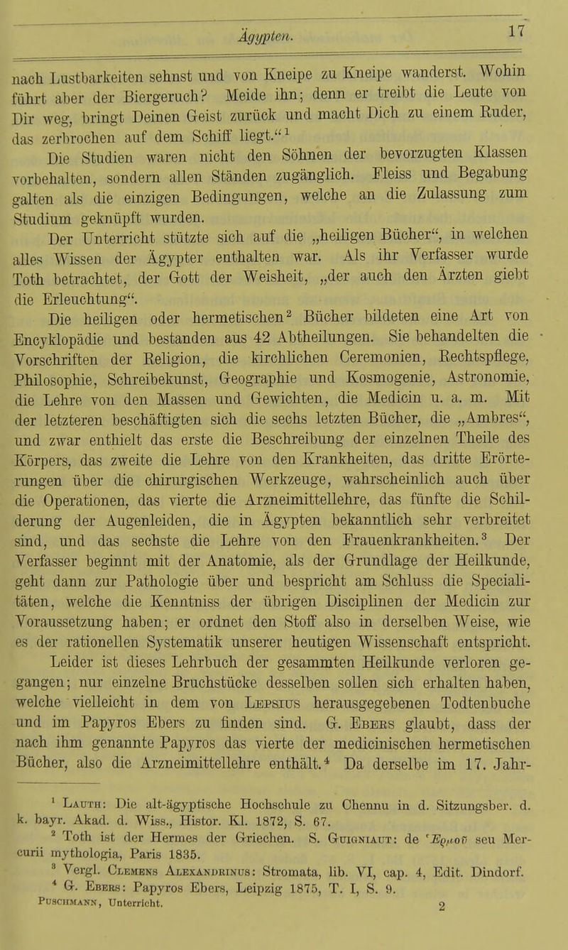 nach Lustbarkeiten sehnst und von Kneipe zu Kneipe wanderst. Wohin führt aber der Biergeruch? Meide ihn; denn er treibt die Leute von Dir weg, bringt Deinen Geist zurück und macht Dich zu einem Ruder, das zerbrochen auf dem Schiff liegt. ^ Die Studien waren nicht den Söhnen der bevorzugten Klassen vorbehalten, sondern allen Ständen zugänglich. Fleiss und Begabung galten als die einzigen Bedingungen, welche an die Zulassung zum Studium geknüpft wurden. Der Unterricht stützte sich auf die „heiligen Bücher, in welchen alles Wissen der Ägypter enthalten war. Als ihr Verfasser wurde Toth betrachtet, der Gott der Weisheit, „der auch den Ärzten giebt die Erleuchtung. Die heiligen oder hermetischen ^ Bücher bildeten eine Art von Encyklopädie und bestanden aus 42 Abtheilungen. Sie behandelten die Vorschriften der Religion, die kirchlichen Ceremonien, Rechtspflege, Philosophie, Schreibekunst, Geographie und Kosmogenie, Astronomie, die Lehre von den Massen und Gewichten, die Medicin u. a. m. Mit der letzteren beschäftigten sich die sechs letzten Bücher, die „Ambres, und zwar enthielt das erste die Beschreibung der einzelnen Theile des Körpers, das zweite die Lehre von den Krankheiten, das dritte Erörte- rungen über die chirurgischen Werkzeuge, wahrscheinlich auch über die Operationen, das vierte die Arzneimittellehre, das fünfte die Schil- derung der Augenleiden, die in Ägypten bekanntlich sehr verbreitet sind, und das sechste die Lehre von den Frauenkrankheiten.^ Der Verfasser beginnt mit der Anatomie, als der Grundlage der Heilkunde, geht dann zur Pathologie über und bespricht am Schluss die Speciali- täten, welche die Kenntniss der übrigen Disciplinen der Medicin zur Voraussetzung haben; er ordnet den Stoff also in derselben Weise, wie es der rationellen Systematik unserer heutigen Wissenschaft entspricht. Leider ist dieses Lehrbuch der gesammten Heilkunde verloren ge- gangen; nur einzelne Bruchstücke desselben sollen sich erhalten haben, welche vielleicht in dem von Lepsius herausgegebenen Todtenbuche und im Papyros Ebers zu finden sind. G. Ebbes glaubt, dass der nach ihm genannte Papyros das vierte der medicinischen hermetischen Bücher, also die Arzneimittellehre enthält.* Da derselbe im 17. Jahr- * Lauth: Die alt-ägyptische Hochschule zu Chennu in d. Sitzungsber. d. k. bayr. Akad. d. Wiss., Histor. Kl. 1872, S. 67. ^ Toth ist der Hermes der Griechen. S. Güioniaüt: de 'UQ,iori seu Mer- curii mythologia, Paris 1835. ^ Vergl. Clemens Alexanurinus: Stromata, lib. VI, cap. 4, Edit. Dindorf. * Gr. Ebers: Papyros Ebers, Leipzig 1875, T. I, S. 9. Puschmann, Unterricht. o