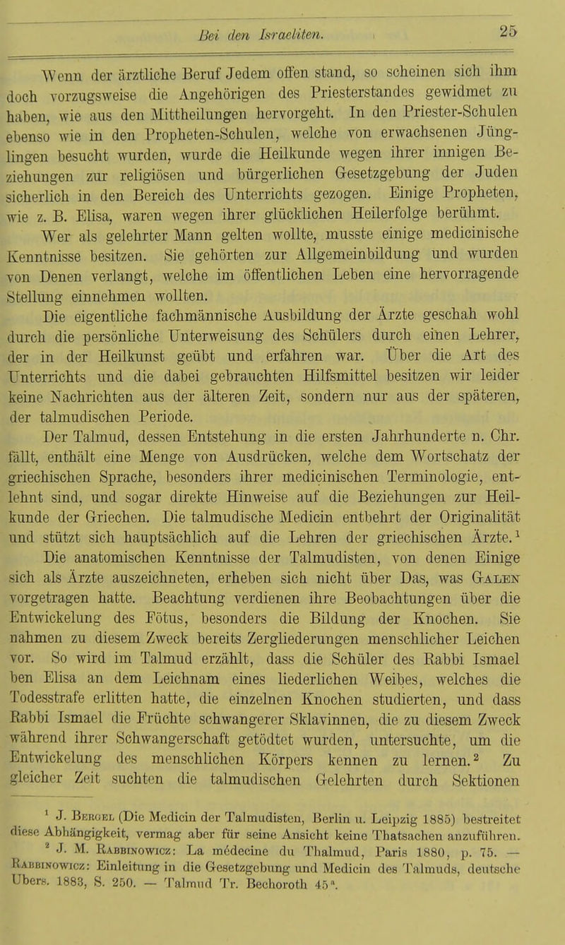 AVenn der ärztliche Beruf Jedem ofifen stand, so scheinen sich ihm doch vorzugsweise die Angehörigen des Priesterstandes gewidmet zu haben, wie aus den Mittheilungen hervorgeht. In den Priester-Schulen ebenso wie in den Propheten-Schulen, welche von erwachsenen Jüng- lingen besucht wurden, wurde die Heilkunde wegen ihrer innigen Be- ziehungen zur religiösen und bürgerlichen Gesetzgebung der Juden sicherlich in den Bereich des Unterrichts gezogen. Einige Propheten, wie z. B. Elisa, waren wegen ihrer glücklichen Heilerfolge berühmt. Wer als gelehrter Mann gelten wollte, musste einige medicinische Kenntnisse besitzen. Sie gehörten zur Allgemeinbildung und wurden von Denen verlangt, welche im öffentlichen Leben eine hervorragende Stellung einnehmen wollten. Die eigentliche fachmännische Ausbildung der Ärzte geschah wohl durch die persönliche Unterweisung des Schülers durch einen Lehrer, der in der Heilkunst geübt und erfahren war. Über die Art des Unterrichts und die dabei gebrauchten Hilfsmittel besitzen wir leider keine Nachrichten aus der älteren Zeit, sondern nur aus der späteren, der talmudischen Periode. Der Talmud, dessen Entstehung in die ersten Jahrhunderte n. Chr. fällt, enthält eine Menge von Ausdrücken, welche dem Wortschatz der griechischen Sprache, besonders ihrer medicinischen Terminologie, ent- lehnt sind, und sogar direkte Hinweise auf die Beziehungen zur Heil- kunde der Griechen. Die talmudische Medicin entbehrt der Originalität und stützt sich hauptsächlich auf die Lehren der griechischen Ärzte. ^ Die anatomischen Kenntnisse der Talmudisten, von denen Einige sich als Ärzte auszeichneten, erheben sich nicht über Das, was Galen vorgetragen hatte. Beachtung verdienen ihre Beobachtungen über die Entwickelung des Fötus, besonders die Bildung der Knochen. Sie nahmen zu diesem Zweck bereits Zergliederungen menschlicher Leichen vor. So wird im Talmud erzählt, dass die Schüler des Rabbi Ismael ben Elisa an dem Leichnam eines liederlichen Weibes, welches die Todesstrafe erlitten hatte, die einzelnen Knochen studierten, und dass Eabbi Ismael die Früchte schwangerer Sklavinnen, die zu diesem Zweck während ihrer Schwangerschaft getödtet wurden, untersuchte, um die Entwickelung des menschlichen Körpers kennen zu lernen. ^ Zu gleicher Zeit suchten die talmudischen Gelehrten durch Sektionen ' J. Bbroef. (Die Medicin der Talmudisten, Berlin u. Leii)zig 1885) bestreitet flifiso Abhängigkeit, vermag aber für seine Ansicht keine Thatsachen anzuführen. J. M. Rabbinowicz: La m6decine du Thalmud, Paris 1880, p. 75. — Kahbinowicz: Einleitung in die Gesetzgebung und Medicin des Talmuds, deutsehe Ubers. 1883, S. 250. — Talmud 'I^r. Bechoroth 45».