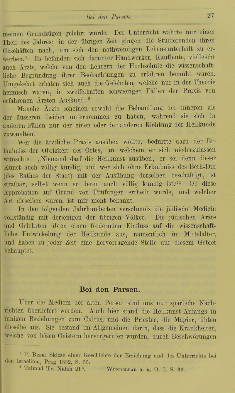 meinen Grundzügen gelehrt wurde. Der Unterricht wälirto nur einen Theil des Jahres; in der übrigen Zeit gingen die Studierenden ihren Geschäften nach, um sich den nothweudigen Lebensunterhalt zu er- werben. ^ Es befanden sich darunter Handwerker, Kaufleute, vielleicht auch Ärzte, welche von den Lehrern der Hochschule die wissenschaft- liche Begründung ihrer Beobachtungen zu erfahren bemüht waren. Umgekehrt erbaten sich auch die Gelehrten, welche nur in der Theorie heimisch waren, in zweifelhaften schwierigen Fällen der Praxis von erfahrenen Ärzten Auskunft. ^ Manche Ärzte scheinen sowohl die Behandlung der inneren als der äusseren Leiden unternommen zu haben, während sie sich in anderen Fällen nur der einen oder der anderen Eichtung der Heilkunde zuwandten. Wer die ärztliche Praxis ausüben wollte, bedurfte dazu der Er- laubniss der Obrigkeit des Ortes, an welchem er sich niederzulassen wünschte. „Niemand darf die Heilkunst ausüben, er sei denn dieser Kunst auch völlig kundig, und wer sich ohne Erlaubniss des Beth-Din (des Käthes der Stadt) mit der Ausübung derselben beschäftigt, ist strafbar, selbst wenn er deren auch völlig kundig ist.^ Ob diese Approbation auf Grund von Prüflingen ertheilt wurde, und welcher Art dieselben waren, ist mir nicht bekannt. In den folgenden Jahrhunderten verschmolz die jüdische Medicin vollständig mit derjenigen der übrigen Völker. Die jüdischen Ärzte und Gelehrten übten einen fördernden Einfluss auf die wissenschaft- liche Entwickelung der Heilkunde aus, namentlich im Mittelalter, und haben zu jeder Zeit eine hervorragende Stelle auf diesem Gebiet behauptet. Bei den Parsen. Über die Medicin der alten Perser sind uns nur spärliche Nach- richten überliefert worden. Auch hier stand die Heilkunst Anfangs in innigen Beziehungen zum Cultus, und die Priester, die Magier, übten dieselbe aus. Sie bestand im Allgemeinen darin, dass die Krankheiten, welche von bösen Geistern hervorgerufen wurden, durch Beschwörungen • P. Bekk: Skizze einer Geschichte der Erziehung und dos Unterrichts bei den Israeliten, Prag 1832, S. 55. ^ Talmud Tr. Nidah 21''. ^ Wunderbar a. a. 0. I, S. 36.