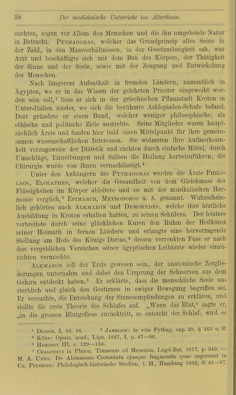 suchten, zogen vor Allem den Menschen und die ihn umgebende Natur in Betracht. Pythagoras, welcher das G-rundprincip alles Seins in der Zahl, in den Massverhältnissen, in der Gesetzmässigkeit sah, war Arzt und beschäftigte sich mit dem Bau des Körpers, der Thätigkeit der Sinne und der Seele, sowie mit der Zeugung und Entwicklung des Menschen. Nach längerem Aufenthalt in fremden Ländern, namenthch in Ägypten, wo er in das Wissen der gelehrten Priester eingeweiht wor- den sein soll,^ Hess er sich in der griechischen Pflanzstadt Kroton in Unter-Italien nieder, wo sich die berühmte Asklepiaden-Schule befand. Dort gründete er einen Bund, welcher weniger philosophische, als ethische und politische Ziele anstrebte. Seine Mitglieder waren haupt- sächlich Ärzte und fanden hier bald einen Mittelpunkt für ihre gemein- samen wissenschaftlichen Interessen. Sie widmeten ihre Aufmerksam- keit vorzugsweise der Diätetik und suchten durch einfache Mittel, durch Umschläge, Einreibungen und Salben die Heilung herbeizuführen; die Chirurgie wurde von ihnen vernachlässigt. ^ Unter den Anhängern des Ptthagoeas werden die Ärzte Philo- LAOS, Elolathes, welcher die Gesundheit von dem Gleichmass der Flüssigkeiten im Körper ableitete und sie mit der musikalischen Har- monie verglich, 3 Epimarch, Mbteodoeos u. A. genannt. Wahrschein- lich gehörten auch Alkmaeon und Demokedes, welche ihre ärztliche Ausbildung in Kroton erhalten hatten, zu seinen Schülern. Der letztere verbreitete durch seine glücklichen Kuren den Kuhm der Heilkunst seiner Heimath in fernen Ländern und erlangte eine hervorragende Stellung am Hofe des Königs Darius,^ dessen verrenkten Fuss er nach den vergeblichen Versuchen seiner ägyptischen Leibärzte wieder einzu- richten vermochte. Alkmaeon soll der Erste gewesen sein, der anatomische Zerglie- derungen unternahm und dabei den Ursprung der Sehnerven aus dem Gehirn entdeckt haben. ^ Er erklärte, dass die menschliche Seele un- sterblich und gleich den Gestirnen in ewiger Bewegung begriffen sei. Er versuchte, die Entstehung der Sinnesempfindungen zu erklären, und stellte die erste Theorie des Schlafes auf. „Wenn das Blut, sagte er, „in die grossea Blutgefässe zurücktritt, so entsteht der Schlaf; wird es 1 DioDOR. I, 69. 98. ^ Jamblich: de vita Pythag. cap. 29, § 163 u. ff. 3 KüHx\: Opusc. acad., Lips. 1827, I, p. 47—86. * Herodot III, c. 129—134. Chalcidius in Platori. Timaeum ed Meursius, Lugd-Bat, 1617, p. 340. — M. A. Unna: De Alcmaeone Crotoniata ejusque fragmentis quae supersunt in Ch. Petersen: Philologisch-historische Studien, 1. H., Hamburg 1832, S. 41—87.