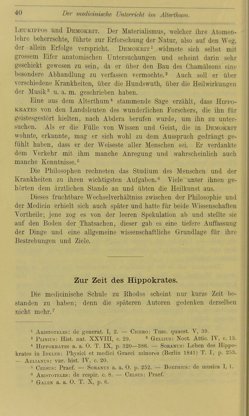 Leukippos und Demokeit. Der Materialismus, welcher ihre Atomen- lehre beherrschte, führte zur Erforschung der Natur, also auf den Weg, der - allein Erfolge verspricht. Demokeit ^ widmete sich selbst mit grossem Eifer anatomischen Untersuchungen und scheint darin sehr geschickt gewesen zu sein, da er über den Bau des Chamäleons eine besondere Abhandlung zu verfassen vermochte. ^ Auch soll er üljer verschiedene Krankheiten, über die Hundswuth, über die Heilwirkungen der Musik ^ u. a. m. geschrieben haben. Eine aus dem Alterthum* stammende Sage erzählt, dass Hippo- KEATEs von den Landsleuten des wunderlichen Forschers, die ihn für geistesgestört hielten, nach Abdera berufen wurde, um ihn zu unter- suchen. Als er die Fülle von Wissen und Geist, die in Demokeit wohnte, erkannte, mag er sich wohl zu dem Ausspruch gedrängt ge- fühlt haben, dass er der Weiseste aller Menschen sei. Er verdankte dem Verkehr mit ihm manche Anregung und wahrscheinUch auch manche Kenntnisse.^ Die Philosophen rechneten das Studium des Menschen und der Krankheiten zu ihren wichtigsten Aufgaben.^ Viele unter ihnen ge- hörten dem ärztlichen Stande an und übten die Heilkunst aus. Dieses fruchtbare Wechselverhältniss zwischen der Philosophie und der Medicin erhielt sich auch später und hatte für beide Wissenschaften Vortheile; jene zog es von der leeren Spekulation ab und stellte sie auf den Boden der Thatsachen, dieser gab es eine tiefere Auffassung der Dinge und eine allgemeine wissenschaftliche G-rundlage für ihre Bestrebungen und Ziele. Zur Zeit des Hippokrates. Die medioinische Schule zu Khodos scheint nur kurze Zeit be- standen zu haben; denn die späteren Autoren gedenken derselben nicht mehr.'' Aristoteles: de generat. I, 2. — Cicero: Tusc. quaest. V, 39. 2 Plinius: Hist. nat. XXVIH, c. 29. ^ (Jellius: Noct. Attic. IV, c. 13. * Hippokrates a. a. 0. T. IX, p. 320—386. — Soranus: Leben des Hippo- Icrates in Ideler: Physici et medici Graeci minores (Berlin 1841) T. I, p. 253. — Aelianus: var. hist. IV, c. 20. 5 Celsus: Praef. — Soranus a. a. 0. p. 252. — Boetiuus: de musica T, 1. ^ Aristoteles: de respir. c. 8. — Celsüs: Praef. Galen a. a. 0. T. X, p. 6.