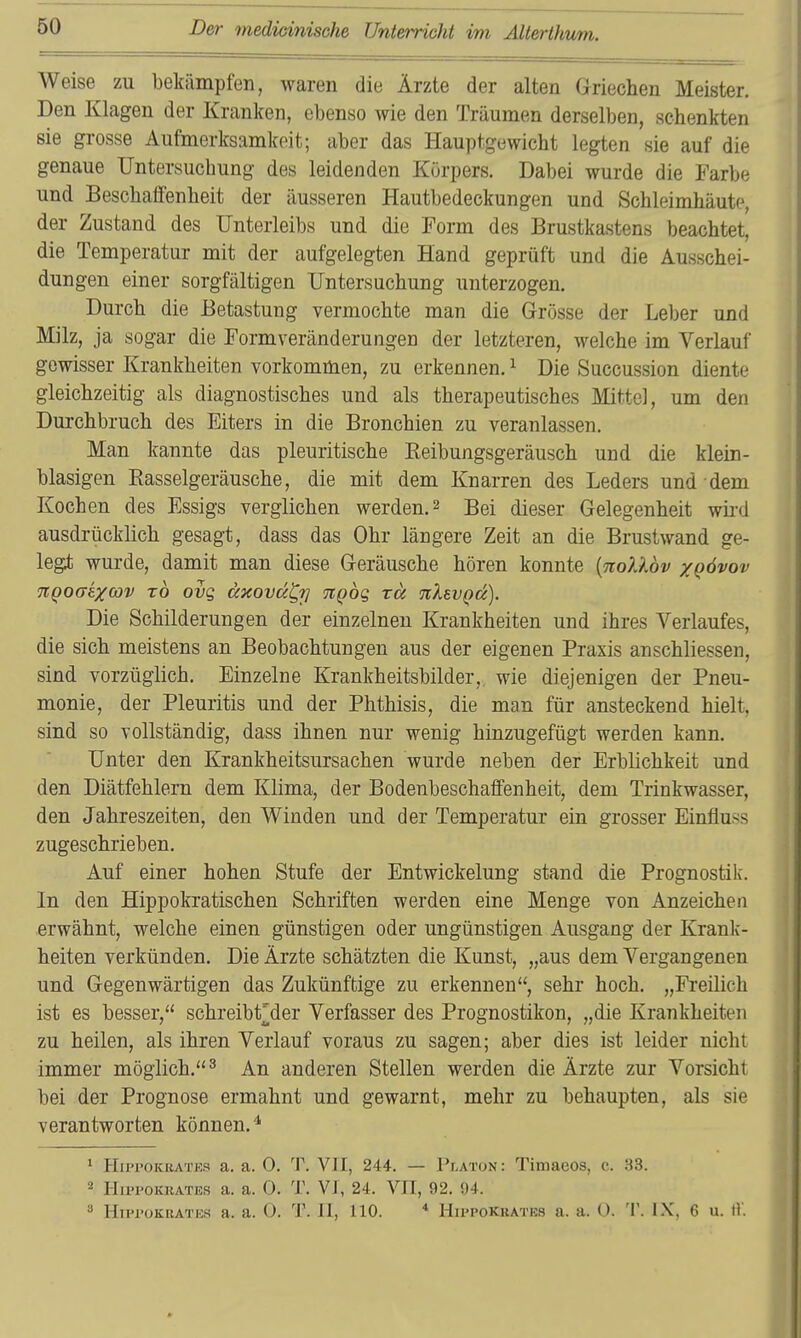 Weise zu bekämpfen, waren die Ärzte der alten ariechen Meister. Den Klagen der Kranken, ebenso wie den Träumen derselben, schenkten sie grosse Aufmerksamkeit; aber das Hauptgewicht legten sie auf die genaue Untersuchung des leidenden Körpers. Dabei wurde die Farbe und Beschaffenheit der äusseren Hautbedeckungen und Schleimhäute, der Zustand des Unterleibs und die Form des Brustkastens beachtet, die Temperatur mit der aufgelegten Hand geprüft und die Ausschei- dungen einer sorgfältigen Untersuchung unterzogen. Durch die Betastung vermochte man die Grösse der Leber und Milz, ja sogar die Formveränderungen der letzteren, welche im Verlauf gewisser Krankheiten vorkommen, zu erkennen. ^ Die Succussion diente gleichzeitig als diagnostisches und als therapeutisches Mttel, um den Durchbruch des Eiters in die Bronchien zu veranlassen. Man kannte das pleuritische Keibungsgeräusch und die klein- blasigen Easselgeräusche, die mit dem Knarren des Leders und dem Kochen des Essigs verglichen werden. 2 Bei dieser Gelegenheit wh-d ausdrücklich gesagt, dass das Ohr längere Zeit an die Brustwand ge- legt wurde, damit man diese Geräusche hören konnte [nollov xQÖvov %Qoaixoav t6 ovq dxovä^i] -jtQog rä nlsvQu). Die Schilderungen der einzelnen Krankheiten und ihres Verlaufes, die sich meistens an Beobachtungen aus der eigenen Praxis anschliessen, sind vorzüglich. Einzelne Krankheitsbilder, wie diejenigen der Pneu- monie, der Pleuritis und der Phthisis, die man für ansteckend hielt, sind so vollständig, dass ihnen nur wenig hinzugefügt werden kann. Unter den Krankheitsursachen wurde neben der Erblichkeit und den Diätfehlern dem Klima, der Bodenbeschaffenheit, dem Trinkwasser, den Jahreszeiten, den Winden und der Temperatur ein grosser Einfluss zugeschrieben. Auf einer hohen Stufe der Entwickelung stand die Prognostilv. In den Hippokratischen Schriften werden eine Menge von Anzeichen erwähnt, welche einen günstigen oder ungünstigen Ausgang der Krank- heiten verkünden. Die Ärzte schätzten die Kunst, „aus dem Vergangenen und Gegenwärtigen das Zukünftige zu erkennen, sehr hoch. „Freilich ist es besser, schreibt^der Verfasser des Prognostiken, „die Krankheiten zu heilen, als ihren Verlauf voraus zu sagen; aber dies ist leider nicht immer möglich.^ An anderen Stellen werden die Ärzte zur Vorsicht bei der Prognose ermahnt und gewarnt, mehr zu behaupten, als sie verantworten können.^ ^ HippOKEATKS a. a. 0. T. VII, 244. — Platon: Timaeos, c. 33. 2 HuTOKiiATiäs a. a. 0. T. VI, 24. VII, 92. 94. » HiproKRATus a. a. 0. T. II, 110. * Hippokuates a. a. 0. 'I'. IX, 6 u. t).