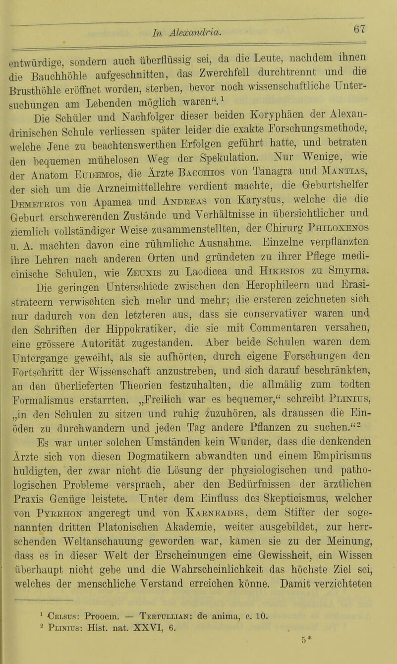 entwürdige, sondern auch überflüssig sei, da die Leute, nachdem ihnen die Bauchhöhle aufgeschnitten, das Zwerchfell durchtrennt und die Brusthöhle eröffnet worden, sterben, bevor noch wissenschaftliche Unter- suchungen am Lebenden möglich waren. ^ Die Schüler und Nachfolger dieser beiden Koryphäen der Alexan- drinischen Schule verliessen später leider die exakte Porschungsmethode, welche Jene zu beachtenswerthen Erfolgen geführt hatte, und betraten den bequemen mühelosen Weg der Spekulation. Nur Wenige, wie der Anatom Eudemos, die Ärzte Bacchios von Tanagra und Mantias, der sich um die Arzneimittellehre verdient machte, die Geburtshelfer Demeteios von Apamea und Andeeas von Karystus, welche die die Geburt erschwerenden Zustände und Yerhältnisse in übersichtlicher und ziemlich vollständiger Weise zusammenstellten, der Chirurg Philoxenos u. A. machten davon eine rühmliche Ausnahme. Einzelne verpflanzten ihre Lehren nach anderen Orten und gründeten zu ihrer Pflege medi- cinische Schulen, wie Zeuxis zu Laodicea und Hikesios zu Smyrna. Die geringen Unterschiede zwischen den Herophileern und Erasi- strateern verwischten sich mehr und mehr; die erstereu zeichneten sich niu- dadurch von den letzteren aus, dass sie conservativer waren und den Schriften der Hippokratiker, die sie mit Commentaren versahen, eine grössere Autorität zugestanden. Aber beide Schulen waren dem Untergange geweiht, als sie aufhörten, durch eigene Forschungen den Fortschritt der Wissenschaft anzustreben, und sich darauf beschränkten, an den überlieferten Theorien festzuhalten, die allmälig zum todten Pormalismus erstarrten. „Freilich war es bequemer, schreibt Plinius, „in den Schulen zu sitzen und ruhig zuzuhören, als draussen die Ein- öden zu durchwandern und jeden Tag andere Pflanzen zu suchen.^ Es war unter solchen Umständen kein Wunder, dass die denkenden Ärzte sich von diesen Dogmatikern abwandten und einem Empirismus huldigten, der zwar nicht die Lösung der physiologischen und patho- logischen Probleme versprach, aber den Bedürfnissen der ärztlichen Praxis Genüge leistete. Unter dem Einfluss des Skepticismus, welcher von Pteehon angeregt und von Kaeneades, dem Stifter der soge- nannten dritten Platonischen Akademie, weiter ausgebildet, zur herr- schenden Weltanschauung geworden war, kamen sie zu der Meinung, dass es in dieser Welt der Erscheinungen eine Gewissheit, ein Wissen überhaupt nicht gebe und die Wahrscheinlichkeit das höchste Ziel sei, welches der menschliche Verstand erreichen könne. Damit verzichteten * Oelsus: Prooem. — Tertulliän: de anima, c. 10. 2 PuNius: Hist. nat. XXVI, 6. 5*