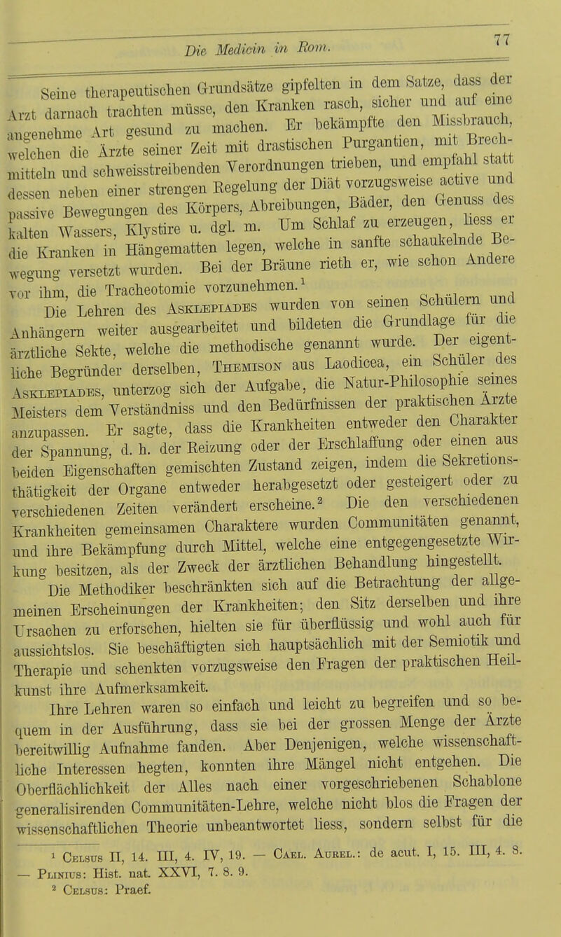 Seine therapeutisolien Grundsätee gipfelten in dem Satze dass der , / vnrttra müsse den Kranken rasch, sicher und auf eme r ne^m Ar^ nd rmihen. Er bekämpfte den Missbrauch, wekhen Är^t: seiner Zeit mit drastischen Purgantien, m.t Brech- m t eln und schweisstreibenden Verordnungen trieben, und empfahl statt detn rben einer strengen Kegelung der Diät verzugsweise acti.e und p s ve Bewegungen des Körpers, Abreibungen, Bäder, den tienuss de Z Wassers, Klys«- n. dgl. m. Um Schlaf ^-^^22mX- die Kranken in Hängematten legen, welche m sanfte schaukelnde Be weg,7ng versetzt wurden. Bei der Bräune rieth er, wie schon Andere TOI* ihm die Tracheotomie vorzunelimen.! Lehren des Asklepxabes wurden von seinen Schulern und Anhängern weiter ausgearbeitet und bildeten die Grundlag. fui d^ ärztliche Sekte, welche die methodische genannt wurd^ J^^^^J^ liehe Begründer derselben, Themison aus Laodicca em Schulei de SLpiIdes, unterzog sich der Aufgabe, die Natur-Philosophie sein Meisters dem Yerständniss und den Bedürfnissen der praktischen Ar e anzupassen Er sagte, dass die Krankheiten entweder den Charakter ripTnnung, d. h! dk- Reizung oder der ErschlafPung o- aus beiden Eigenschaften gemischten Zustand zeigen, mdem die Sekretions- thätigkeit der Organe entweder herabgesetzt oder gesteigert oder zu verschiedenen Zeiten verändert erscheine.^ Die den verschiedenen Krankheiten gemeinsamen Charaktere wurden Communitaten genannt, und ihre Bekämpfung durch Mittel, welche eine entgegengesetzte Wir- kung besitzen, als der Zweck der ärztlichen Behandlung hmgestel . Die Methodiker beschränkten sich auf die Betrachtung der allge- meinen Erscheinungen der Krankheiten; den Sitz derselben und ihre Ursachen zu erforschen, hielten sie für überMssig und wohl auch für aussichtslos. Sie beschäftigten sich hauptsächlich mit der Semiotik und Therapie und schenkten vorzugsweise den Eragen der praktischen Heii- kunst ihre Aufmerksamkeit. Ihre Lehren waren so einfach und leicht zu begreifen und so be- quem in der Ausführung, dass sie bei der grossen Menge der Arzte bereitwillig Aufnahme fanden. Aber Denjenigen, welche wissenschaft- liche Interessen hegten, konnten ihre Mängel nicht entgehen. Die ■Oberflächlichkeit der Alles nach einer vorgeschriebenen Schablone generalisirenden Communitäten-Lehre, welche nicht blos die Fragen der wissenschaftlichen Theorie unbeantwortet liess, sondern selbst für die 1 Cklsus n, 14. m, 4. IV, 19. - Cael. Aurel.: de acut. I, 15. III, 4. 8. — PiJNius: Hist. nat XXVI, 7. 8. 9.