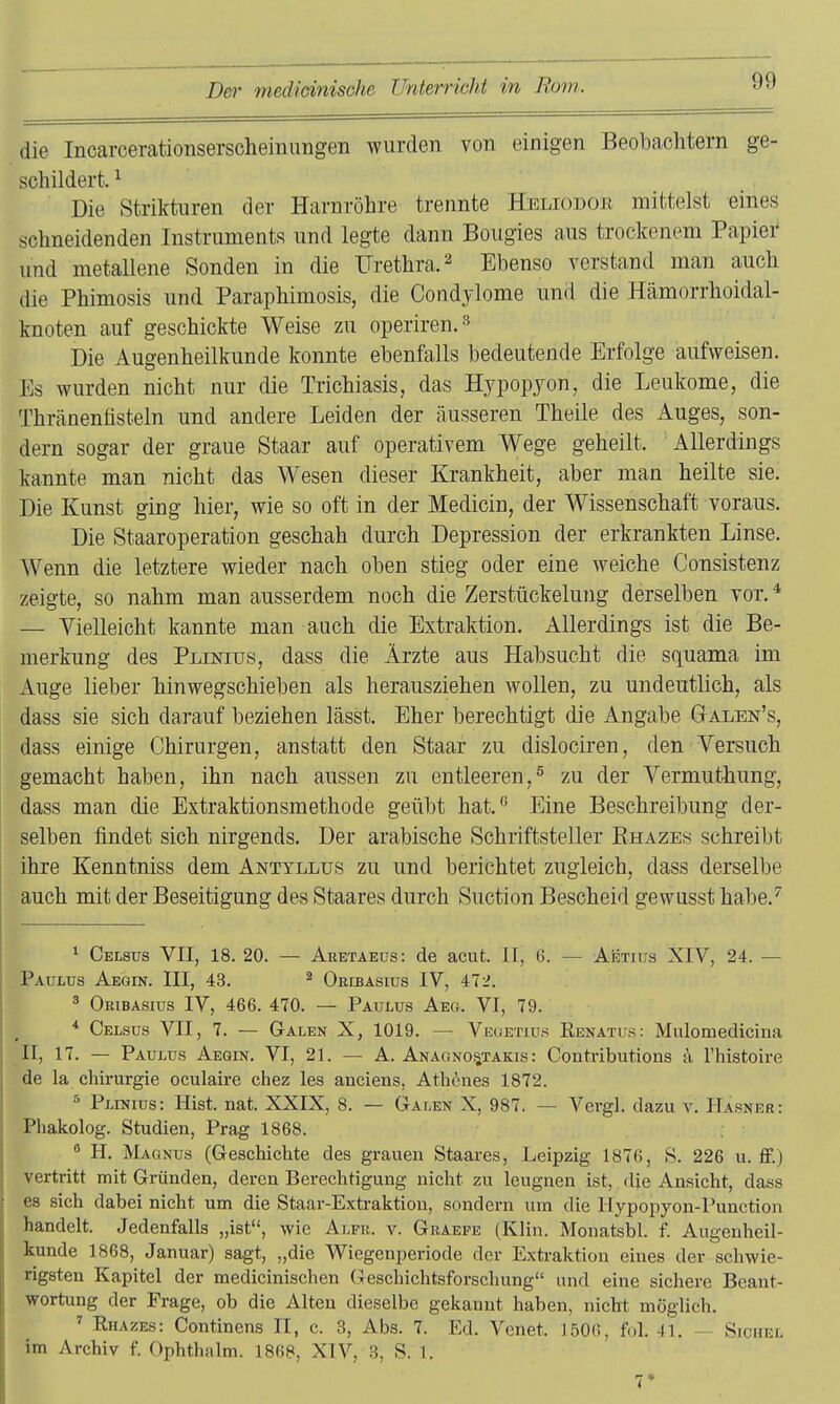 die Incarcerationserscheimmgen wurden von einigen Beobachtern ge- schildert. ^ Die Striktiiren der Harnröhre trennte Hbliodor mittelst eines schneidenden Instruments und legte dann Bougies aus trockenem Papier und metallene Sonden in die Urethra. 2 Ebenso verstand man auch die Phimosis und Paraphimosis, die Condylome und die Hämorrhoidal- knoten auf geschickte Weise zu operiren.'^ Die Augenheilkunde konnte ebenfalls bedeutende Erfolge aufweisen. Es wurden nicht nur die Trichiasis, das Hypopyon, die Leukome, die Thränenfisteln und andere Leiden der äusseren Theile des Auges, son- dern sogar der graue Staar auf operativem Wege geheilt. Allerdings kannte man nicht das Wesen dieser Krankheit, aber man heilte sie. Die Kunst ging hier, wie so oft in der Medicin, der Wissenschaft voraus. Die Staaroperation geschah durch Depression der erkrankten Linse. Wenn die letztere wieder nach oben stieg oder eine weiche Consistenz zeigte, so nahm man ausserdem noch die Zerstückelung derselben vor. ^ — Vielleicht kannte man auch die Extraktion. Allerdings ist die Be- merkung des Plinius, dass die Ärzte aus Habsucht die squama im Auge lieber hinwegschieben als herausziehen wollen, zu undeutlich, als dass sie sich darauf beziehen lässt. Eher berechtigt die Angabe G-alen's, dass einige Chirurgen, anstatt den Staar zu dislociren, den Versuch gemacht haben, ihn nach aussen zu entleeren,^ zu der Vermuthung, dass man die Extraktionsmethode geübt hat. Eine Beschreibung der- selben findet sich nirgends. Der arabische Schriftsteller Ehazes schreibt ihre Kenntniss dem Antyllus zu und berichtet zugleich, dass derselbe auch mit der Beseitigung des Staares durch Suction Bescheid gewusst habe.'' 1 Celsüs VII, 18. 20. — Aretaeus: de acut. H, 6. — Aetius XIV, 24. — Paulus Aegin. III, 43. ^ Okibasius IV, ^12. 3 Oeibasiüs IV, 466. 470. — Paulus Aeo. VI, 79. * Celsus VII, 7. — Galen X, 1019. — Veuetuis Renatus: Mulomedicina II, 17. — Paulus Aegin. VI, 21. — A. Anagno.^takis : Contributions ä l'histoire de la Chirurgie oculaire chez les anciens, Ath^uies 1872. ° Plinius: Hist. nat. XXIX, 8. — Galen X, 987. — Vergl. dazu v. Hasner: Phakolog. Studien, Prag 1868. ^ H. Magnus (Geschichte des grauen Staares, Leipzig 1876, S. 226 u. ff.) vertritt mit Gründen, deren Berechtigung nicht zu leugnen ist, die Ansicht, dass es sich dabei nicht um die Staar-Extraktion, sondern um die Ilypoi^yon-Punction handelt. Jedenfalls „ist, wie Alfk. v. Graefe (Klin. Monatsbl. f. Augenheil- kunde 1868, Januar) sagt, „die Wiegenperiode der Extraktion eines der schwie- rigsten Kapitel der medicinischen Geschichtsforschung und eine sichere Beant- wortung der Frage, ob die Alten dieselbe gekannt haben, nicht möglich. ^ Rhazes: Continens II, c. 3, Abs. 7. Ed. Venet. 1506, fol. 41. — Sichel im Archiv f. Ophthalm. 1868, XIV, 3, S. I. 7*