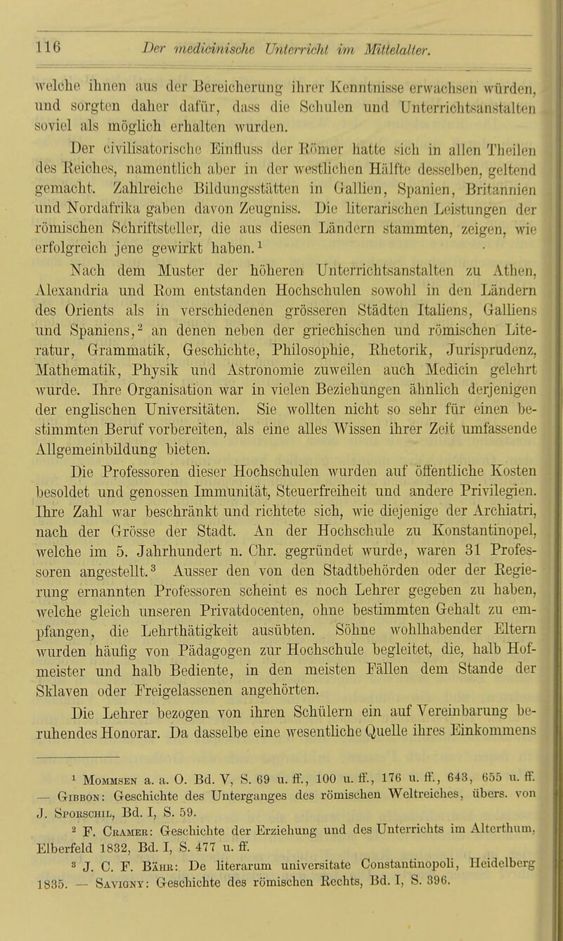 welclie ihnen aus der Bereicherung ihrer Kenntnisse erwachsen würden, und sorgten daher dafür, dass die Schulen und TJnterrichtsanstalteii soviel als möglich erhalten wurden. Der civilisatorischo Einüuss der Eönier hatte sich in allen Theileii des Eeiches, namentlich aber in der westlichen Hälfte desselben, geltend gemacht. Zahlreiche Bildungsstätten in Gallien, Spanien, Britannien und Nordafrika gaben davon Zeugniss. Die literarischen Leistungen d(M römischen Schriftsteller, die aus diesen Ländern stammten, zeigen, wii erfolgreich jene gewirkt haben. ^ Nach dem Muster der höheren Unterrichtsanstalten zu Atheji, Alexandria und Eom entstanden Hochschulen sowohl in den Ländern des Orients als in verschiedenen grösseren Städten Italiens, Gallien.s und Spaniens, 2 an denen neben der griechischen und römischen Lite- ratur, Grammatik, Geschichte, Philosophie, Ehetorik, Jurisprudenz, Mathematik, Physik und Astronomie zuweilen auch Medicin gelehrt wairde. Ihre Organisation war in vielen Beziehungen ähnlich derjenigen der enghschen Universitäten. Sie wollten nicht so sehr für einen be- stimmten Beruf vorbereiten, als eine alles Wissen ihrer Zeit umfassende Allgemeinbildung bieten. Die Professoren dieser Hochschulen wurden auf öffentliche Kosten besoldet und genossen Immunität, Steuerfreiheit und andere Privilegien. Ihre Zahl war beschränkt und richtete sich, wie diejenige der Archiatri, nach der Grösse der Stadt. An der Hochschule zu Konstantinopel, welche im 5. Jahrhundert n. Chr. gegründet wurde, waren 31 Profes- soren angestellt.^ Ausser den von den Stadtbehörden oder der Eegie- rung ernannten Professoren scheint es noch Lehrer gegeben zu haben, welche gleich unseren Privatdocenten, ohne bestimmten Gehalt zu em- pfangen, die Lehrthätigkeit ausübten. Söhne wohlhabender Eltern wurden häufig von Pädagogen zur Hochschule begleitet, die, halb Hof- meister und halb Bediente, in den meisten Fällen dem Stande der Sklaven oder Preigelassenen angehörten. Die Lehrer bezogen von ihren Schülern ein auf Vereinbarung be- ruhendes Honorar. Da dasselbe eine wesentliche Quelle ihres Einkommens 1 MoMMSEN a. a. 0. Bd. V, S. 69 u. ffi, 100 u. tf., 176 u. If., 643, 655 u. ff. — Gibbon: Geschichte des Unterganges des römischen Weltreiches, übers, von J. öi'OKSCHiL, Bd. I, S. 59. 2 F. Ckämer: Geschichte der Erziehung und des Unterrichts im Alterthum, Elberfeld 1832, Bd. I, S. 477 u. ff.  J. C. F. Bähk: De literarum universitate Constantiuopoli, Heidelberg 1835. — Savigny: Geschichte des römischen Rechts, Bd. I, S. 396.