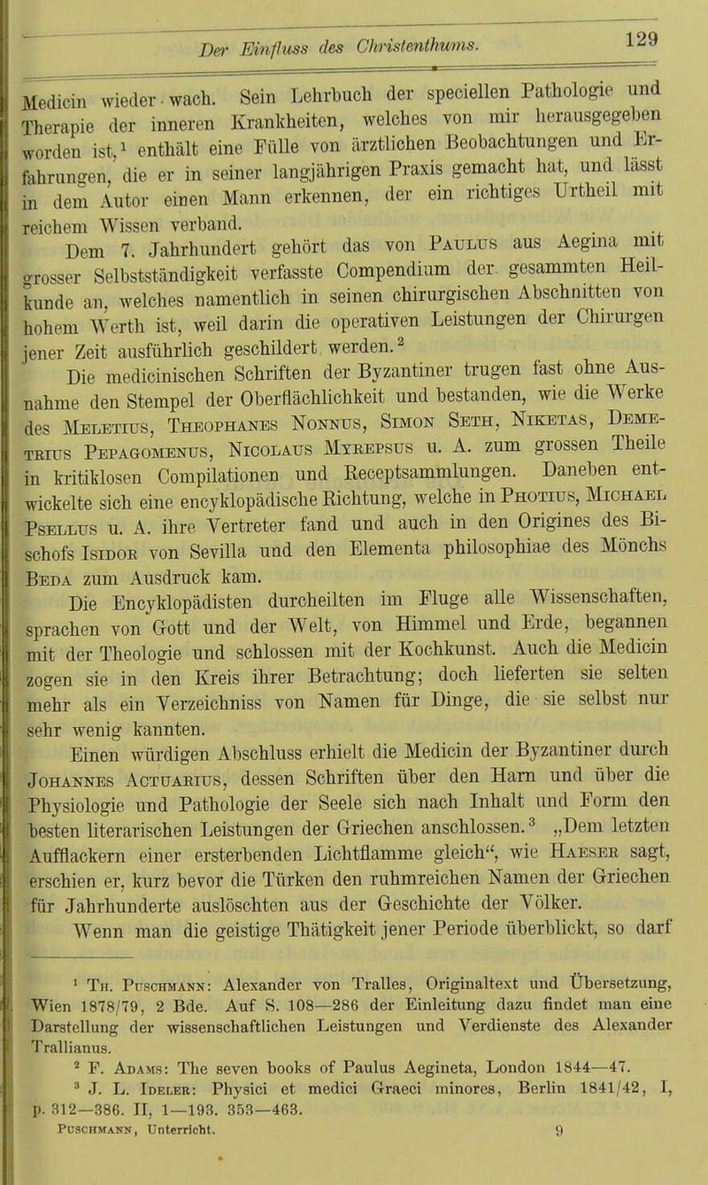 Medicin wieder • wach. Sein Lehrbuch der speciellen Pathologie und Therapie der inneren Krankheiten, welches von mir herausgegeben worden ist,i enthält eine Fülle von ärztlichen Beobachtungen und Er- fahrungen, die er in seiner langjährigen Praxis gemacht hat, und lasst in dem Autor einen Mann erkennen, der ein richtiges Urtheil mit reichem Wissen verband. Dem 7. Jahrhundert gehört das von Paulus aus Aegma mit grosser Selbstständigkeit verfasste Compendium der. gesammten Heil- kunde an, welches namentlich in seinen chirurgischen Abschnitten von hohem Werth ist, weil darin die operativen Leistungen der Chirurgen jener Zeit ausführlich geschildert werden. ^ Die medicinischen Schriften der Byzantiner trugen fast ohne Aus- nahme den Stempel der Oberflächlichkeit und bestanden, wie die Werke des Meletius, Theophanes Nonnus, Simon Seth, Niketas, Deme- trius Pepagomenus, Nicolaus Mtrepsus u. A. zum grossen Theile in ki-itiklosen Compilationen und Receptsammlungen. Daneben ent- wickelte sich eine encyklopädische Richtung, welche in Photius, Michael PsELLus u. A. ihre Vertreter fand und auch in den Origines des Bi- schofs Isidor von Sevilla und den Elementa philosophiae des Mönchs Beda zum Ausdruck kam. Die Encyklopädisten durcheilten im Fluge alle Wissenschaften, sprachen von Gott und der Welt, von Himmel und Erde, begannen mit der Theologie und schlössen mit der Kochkunst. Auch die Medicin zogen sie in den Kreis ihrer Betrachtung; doch lieferten sie selten mehr als ein Verzeichniss von Namen für Dinge, die sie selbst nur sehr wenig kannten. Einen würdigen Abschluss erhielt die Medicin der Byzantiner durch Johannes Actuarius, dessen Schriften über den Harn und über die Physiologie und Pathologie der Seele sich nach Inhalt und Form den besten literarischen Leistungen der Griechen anschlössen. ^ „Dem letzten Aufflackern einer ersterbenden Lichtüamme gleich, wie Haeser sagt, erschien er, kurz bevor die Türken den ruhmreichen Namen der Griechen für Jahrhunderte auslöschten aus der Geschichte der Völker. Wenn man die geistige Thätigkeit jener Periode überblickt, so darf ' Th. Puschmann: Alexander von Tralles, Originaltext und Übersetzung, Wien 1878/79, 2 Bde. Auf S. 108—286 der Einleitung dazu findet man eine Darstellung der wissenschaftlichen Leistungen und Verdienste des Alexander Trallianus. ^ F. Adams: The seven books of Paulus Aegineta, London 1844—47. ^ J. L. Ideler: Physici et medici Graeci minores, Berlin 1841/42, I, p. 312—386. II, 1—193. 353—463. PüSCHMANN, Unterricht. 9