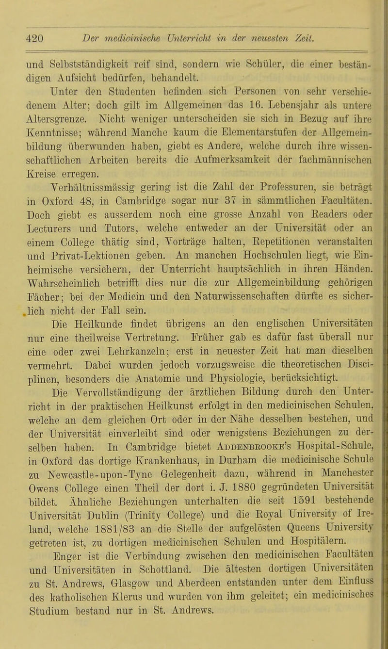 und Selbstständigkeit reif sind, sondern wie Schüler, die einer bestän- digen Aufsicht bedürfen, behandelt. Unter den Studenten befinden sich Personen von sehr verschie- denem Alter; doch gilt im Allgemeinen das 16. Lebensjahr als untere Altersgrenze. Nicht weniger unterscheiden sie sich in Bezug auf ihre Kenntnisse; während Manche kaum die Elementarstufen der Allgemein- bildung überwunden haben, giebt es Andere, welche durch ihre wissen- schaftlichen Arbeiten bereits die Aufmerksamkeit der fachmännischen Kreise erregen. Verhältnissmässig gering ist die Zahl der Professuren, sie beträgt in Oxford 48, in Cambridge sogar nur 37 in sämmtlichen Facultäten. Doch giebt es ausserdem noch eine grosse Anzahl von Readers oder Lecturers und Tutors, welche entweder an der Universität oder an einem College thätig sind, Vorträge halten, Repetitionen veranstalten und Privat-Lektionen geben. An manchen Hochschulen liegt, wie Ein- heimische versichern, der Unterricht hauptsächlich in ihren Händen, Wahrscheinlich betrifft dies nur die zur Allgemeinbildung gehörigen Fächer; bei der Medicin und den Naturwissenschaften dürfte es sicher- lich nicht der Fall sein. Die Heilkunde findet übrigens an den englischen Universitäten nur eine theilweise Vertretung. Früher gab es dafür fast überall nur eine oder zwei Lehrkanzeln; erst in neuester Zeit hat man dieselben vermehrt. Dabei wurden jedoch vorzugsweise die theoretischen Disci- plinen, besonders die Anatomie und Physiologie, berücksichtigt. Die Vervollständigung der ärztlichen Bildung durch den Unter- richt in der praktischen Heilkunst erfolgt in den medicinischen Schulen, welche an dem gleichen Ort oder in der Nähe desselben bestehen, und der Universität einverleibt sind oder wenigstens Beziehungen zu der- selben haben. In Cambridge bietet Addbnbrooke's Hospital-Schule, in Oxford das dortige Krankenhaus, in Durham die medicinische Schule zu Newcastle-upon-Tyne Gelegenheit dazu, während in Manchester Owens College einen Theil der dort i. J. 1880 gegründeten Universität bildet. Ähnliche Beziehungen unterhalten die seit 1591 bestehende Universität Dublin (Trinity College) und die Royal University of Ire- land, welche 1881/83 an die Stelle der aufgelösten Queens Universitv getreten ist, zu dortigen medicinischen Schulen und Hospitälern. Enger ist die Verbindung zwischen den medicinischen Facultäten und Universitäten in Schottland. Die ältesten dortigen Universitäten zu St. Andrews, Glasgow und Aberdeen entstanden unter dem Einfluss des katholischen Klerus und wurden von ihm geleitet; ein medicinisches Studium bestand nur in St. Andrews.