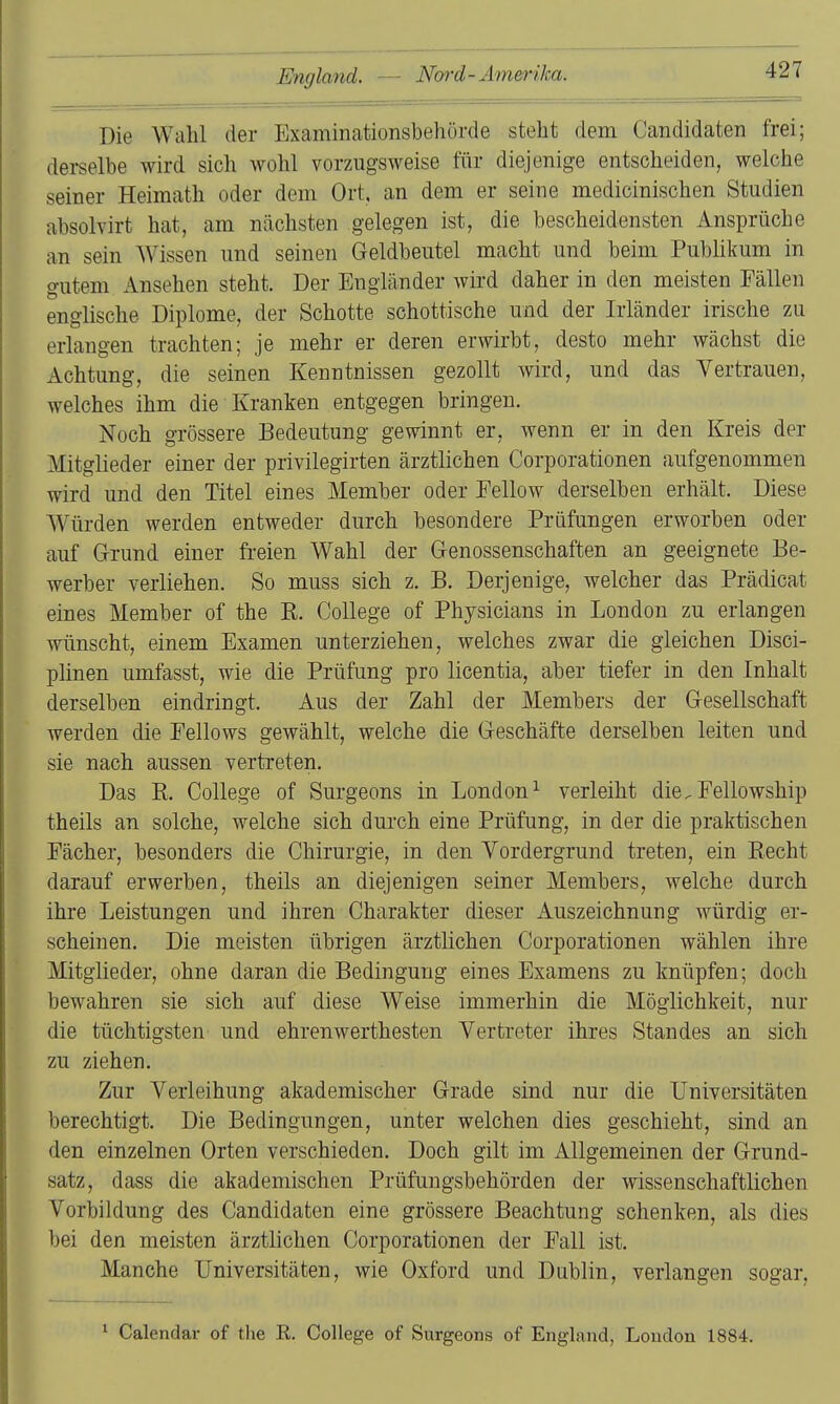 Die Wahl der Examinationsbehörde steht dem Candidaten frei; derselbe wird sich wohl vorzugsweise für diejenige entscheiden, welche seiner Heimath oder dem Ort, an dem er seine medicinischen Studien absolvirt hat, am nächsten gelegen ist, die bescheidensten Ansprüche an sein Wissen und seinen Geldbeutel macht und beim Publikum in gutem Ansehen steht. Der Engländer wird daher in den meisten Fällen englische Diplome, der Schotte schottische und der Irländer irische zu erlangen trachten; je mehr er deren erwirbt, desto mehr wächst die Achtung, die seinen Kenntnissen gezollt wird, und das Vertrauen, welches ihm die Kranken entgegen bringen. Noch grössere Bedeutung gewinnt er, wenn er in den Kreis der Mitglieder einer der privilegirten ärztlichen Corporationen aufgenommen wird und den Titel eines Member oder Eellow derselben erhält. Diese Würden werden entweder durch besondere Prüfungen erworben oder auf G-rund einer freien Wahl der Genossenschaften an geeignete Be- werber verliehen. So muss sich z. B. Derjenige, welcher das Prädicat eines Member of the E. College of Physicians in London zu erlangen wünscht, einem Examen unterziehen, welches zwar die gleichen Disci- plinen umfasst, wie die Prüfung pro licentia, aber tiefer in den Inhalt derselben eindringt. Aus der Zahl der Members der Gesellschaft werden die Eellows gewählt, welche die Geschäfte derselben leiten und sie nach aussen vertreten. Das E. College of Surgeons in London^ verleiht die.Fellowship theils an solche, welche sich durch eine Prüfung, in der die praktischen Fächer, besonders die Chirurgie, in den Vordergrund treten, ein Eecht darauf erwerben, theils an diejenigen seiner Members, welche durch ihre Leistungen und ihren Charakter dieser Auszeichnung würdig er- scheinen. Die meisten übrigen ärztlichen Corporationen wählen ihre Mitglieder, ohne daran die Bedingung eines Examens zu knüpfen; doch bewahren sie sich auf diese Weise immerhin die Möglichkeit, nur die tüchtigsten und ehrenwerthesten Vertreter ihres Standes an sich zu ziehen. Zur Verleihung akademischer Grade sind nur die Universitäten berechtigt. Die Bedingungen, unter welchen dies geschieht, sind an den einzelnen Orten verschieden. Doch gilt im Allgemeinen der Grund- satz, dass die akademischen Prüfungsbehörden der wissenschaftlichen Vorbildung des Candidaten eine grössere Beachtung schenken, als dies bei den meisten ärztlichen Corporationen der Fall ist. Manche Universitäten, wie Oxford und Dublin, verlangen sogar, ^ Calendar of the E. College of Surgeons of England, London 1884.