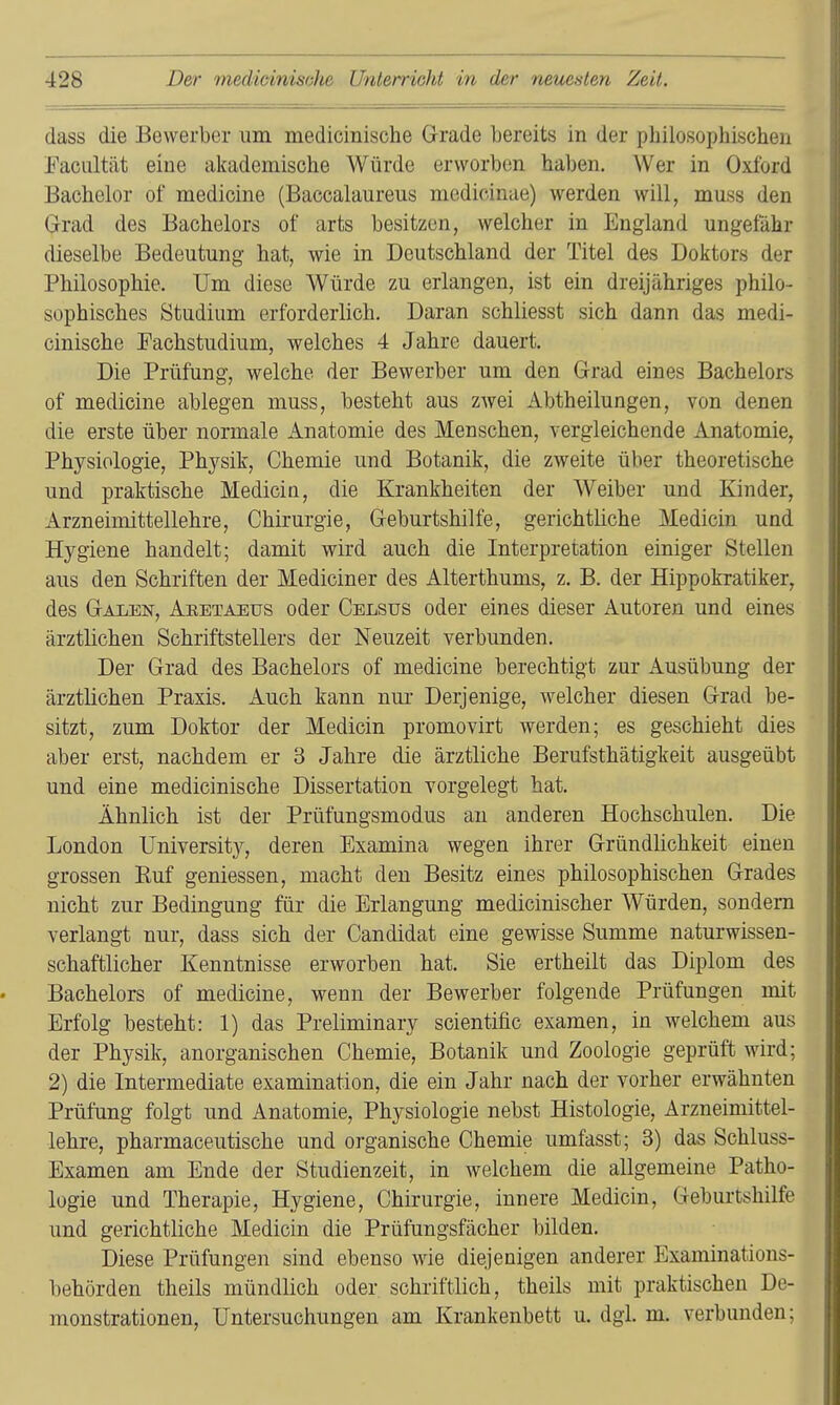 dass die Bewerber um medicinische Grade bereits in der philosophischen Eaciiltät eine akademische Würde erworben haben. Wer in Oxford Bachelor of medicine (Baccalaureus medicinae) werden will, muss den Grad des Bachelors of arfcs besitzen, welcher in England ungefähr dieselbe Bedeutung hat, wie in Deutschland der Titel des Doktors der Philosophie. Um diese Würde zu erlangen, ist ein dreijähriges philo- sophisches Studium erforderlich. Daran schliesst sich dann das medi- cinische Fachstudium, welches 4 Jahre dauert. Die Prüfung, welche der Bewerber um den Grad eines Bachelors of medicine ablegen muss, besteht aus zAvei Abtheilungen, von denen die erste über normale Anatomie des Menschen, vergleichende Anatomie, Physiologie, Physik, Chemie und Botanik, die zweite über theoretische und praktische Medicia, die Krankheiten der Weiber und Kinder, Arzneimittellehre, Chirurgie, Geburtshilfe, gerichtliche Medicin und Hygiene handelt; damit wird auch die Interpretation einiger Stellen aus den Schriften der Mediciner des Alterthums, z. B. der Hippokratiker, des Galen, Aretaeus oder Celsus oder eines dieser Autoren und eines ärztlichen Schriftstellers der Neuzeit verbunden. Der Grad des Bachelors of medicine berechtigt zur Ausübung der ärztlichen Praxis. Auch kann um- Derjenige, welcher diesen Grad be- sitzt, zum Doktor der Medicin promovirt werden; es geschieht dies aber erst, nachdem er 3 Jahre die ärztliche Berufsthätigkeit ausgeübt und eine medicinische Dissertation vorgelegt hat. Ähnlich ist der Prüfungsmodus an anderen Hochschulen. Die London University, deren Examina wegen ihrer Gründlichkeit einen grossen Euf gemessen, macht den Besitz eines philosophischen Grades nicht zur Bedingung für die Erlangung medicinischer Würden, sondern verlangt nur, dass sich der Candidat eine gewisse Summe naturwissen- schaftlicher Kenntnisse erworben hat. Sie ertheilt das Diplom des Bachelors of medicine, wenn der Bewerber folgende Prüfungen mit Erfolg besteht: 1) das Preliminary scientific examen, in welchem aus der Physik, anorganischen Chemie, Botanik und Zoologie geprüft wird; 2) die Intermediate examination, die ein Jahr nach der vorher erwähnten Prüfung folgt und Anatomie, Physiologie nebst Histologie, Arzneimittel- lehre, pharmaceutische und organische Chemie umfasst; 3) das Schluss- Examen am Ende der Studienzeit, in welchem die allgemeine Patho- logie und Therapie, Hygiene, Chii'urgie, innere Medicin, Geburtshilfe und gerichtliche Medicin die Prüfungsfächer bilden. Diese Prüfungen sind ebenso wie diejenigen anderer Examinations- behörden theils mündlich oder schriftlich, theils mit praktischen De- monstrationen, Untersuchungen am Krankenbett u. dgi. m. verbunden;