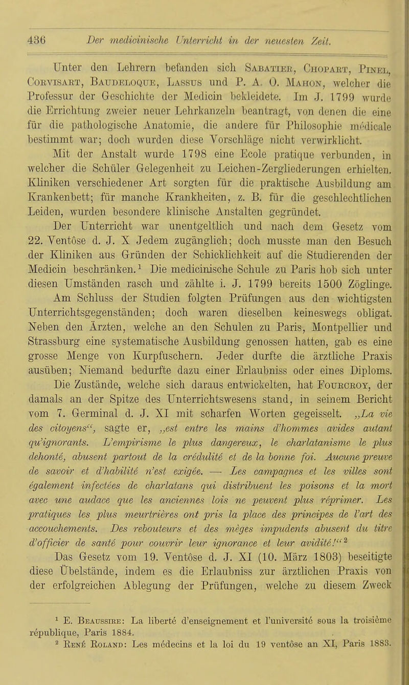 Unter den Lehrern befanden sich Sabatier, Chopaet, Pinel, CoBviSART, Baudeloque, Lassus Und P. A. 0. Mahon, welcher die Professur der Geschichte der Medicin bekleidete. Im J. 1799 wurde die Errichtung zweier neuer Lehrkanzeln beantragt, von denen die eine für die pathologische Anatomie, die andere für Philosophie m(''dicale bestimmt war; doch wurden diese Vorschläge nicht verwirklicht. Mit der Anstalt wurde 1798 eine Ecole pratique verbunden, in welcher die Schüler Gelegenheit zu Leichen-Zergliederungen erhielten. Kliniken verschiedener Art sorgten für die praktische Ausbildung am Krankenbett; für manche Krankheiten, z. B. für die geschlechtlichen Leiden, wurden besondere klinische Anstalten gegründet. Der Unterricht war unentgeltlich und nach dem Gesetz vom 22. Yentose d. J. X Jedem zugänglich; doch musste man den Besuch der Kliniken aus Gründen der Schicklichkeit auf die Studierenden der Medicin beschränken. ^ Die medicinische Schule zu Paris hob sich unter diesen Umständen rasch und zählte i. J. 1799 bereits 1500 Zöglinge. Am Schluss der Studien folgten Prüfungen aus den wichtigsten Unterrichtsgegenständen; doch waren dieselben keineswegs obligat. Neben den Ärzten, welche an den Schulen zu Paris, Montpellier und Strassburg eine systematische Ausbildung genossen hatten, gab es eine grosse Menge von Kurpfuschern. Jeder durfte die ärztliche Praxis ausüben; Niemand bedurfte dazu einer Erlaubniss oder eines Diploms. Die Zustände, welche sich daraus entwickelten, hat Pouecroy, der damals an der Spitze des Unterrichtswesens stand, in seinem Bericht vom 7. Germinal d. J. XI mit scharfen Worten gegeisselt. „La vie des citoyens, sagte er, „est entre les mains d'hommes avides autant qu'ignorants. L'empirisme le plus dangereux, le charlatanisme le j)lus dehonte, ahusent partout de la credulite et de la banne foi. Äueune preuve de savoir et d'habilite n'est exigee. — Les campagnes et les villes sont egalement infectees de eharlatans qui distrihuent les poisons et la mort avec une audace que les anciennes lois ne peuvent plus rejmmer. Les pratiques les plus meurtrieres ont pris la place des pi'ineipes de l'art des accouehements. Des rebouteurs et des mcges impudents ahusent du titre d'officier de sante pour couvrir leur ignorance et leur avidite!^ Das Gesetz vom 19. Ventose d. J. XI (10. März 1803) beseitigte diese Übelstände, indem es die Erlaubniss zur ärztlichen Praxis von der erfolgreichen Ablegung der Prüfungen, welche zu diesem Zweck ^ E. Beaussire: La liberte d'enseignement et l'univcrsite sous la troisidme republique, Paris 1884. ^ Ren^: Roland: Les medecins et la loi du 19 ventöse an XI, Paris 1883.