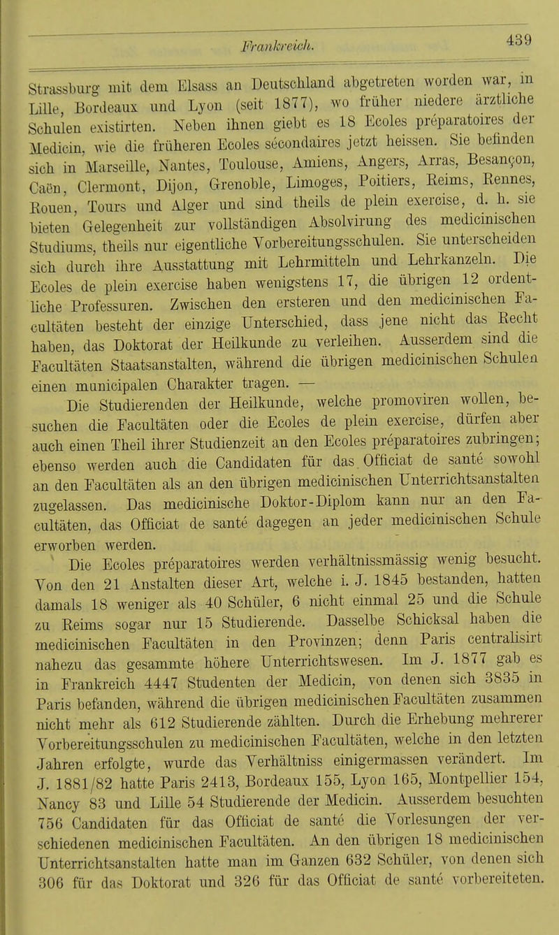 Strassburg mit dem Elsass au Deutschland abgetreten worden war, m Lille Bordeaux und Lyon (seit 1877), wo früher niedere ärztliche Schulen existirten. Neben ihnen giebt es 18 Ecoles preparatoires der Medicin, wie die früheren Ecoles secondaires jetzt heissen. Sie befinden sich in Marseille, Nantes, Toulouse, Amiens, Angers, Arras, Besanr/on, Caen Clermont, Dijon, Grenoble, Limoges, Poitiers, Keims, Kennes, Eouen, Tours und Alger und sind theils de plein exercise, d. h. sie bieten Gelegenheit zur vollständigen Absolvirung des medicmischen Studiums, theils nur eigentliche Vorbereitungsschulen. Sie unterscheiden sich durch ihre Ausstattung mit Lehrmitteln und Lehrkanzeln. Die Ecoles de plein exercise haben wenigstens 17, die übrigen 12 ordent- liche Professuren. Zwischen den ersteren und den medicinischen Ea- cultäten besteht der einzige Unterschied, dass jene nicht das Eecht haben, das Doktorat der Heilkunde zu verleihen. Ausserdem smd die Eacultäten Staatsanstalten, während die übrigen medicinischen Schulen einen municipalen Charakter tragen. — Die Studierenden der Heilkunde, welche promoviren wollen, be- suchen die Eacultäten oder die Ecoles de plein exercise, dürfen aber auch einen Theil ihrer Studienzeit an den Ecoles preparatoires zubringen; ebenso werden auch die Candidaten für das Officiat de sante sowohl an den Eacultäten als an den übrigen medicinischen Unterrichtsanstalten zugelassen. Das medicinische Doktor-Diplom kann nur an den Ea- cultäten, das Officiat de sante dagegen an jeder medicinischen Schule erworben werden. ' Die Ecoles preparatoires werden verhältnissmässig wenig besucht. Von den 21 Anstalten dieser Art, welche i. J. 1845 bestanden, hatten damals 18 weniger als 40 Schüler, 6 nicht einmal 25 und die Schule zu Reims sogar nur 15 Studierende. Dasselbe Schicksal haben die medicinischen Eacultäten in den Provinzen; denn Paris centralisirt nahezu das gesammte höhere Unterrichtswesen. Im J. 1877 gab es in Frankreich 4447 Studenten der Medicin, von denen sich 3835 in Paris befanden, während die übrigen medicinischen Eacultäten zusammen nicht mehr als 612 Studierende zählten. Durch die Erhebung mehrerer Vorbereitnngsschulen zu medicinischen Eacultäten, welche in den letzten Jahren erfolgte, wurde das Yerhältniss einigermassen verändert. Im J. 1881/82 hatte Paris 2413, Bordeaux 155, Lyon 165, Montpellier 154, Nancy 83 und Lille 54 Studierende der Medicin. Ausserdem besuchten 756 Candidaten für das Officiat de sante die Vorlesungen der ver- schiedenen medicinischen Eacultäten. An den übrigen 18 medicinischen Unterrichtsanstalten hatte man im Ganzen 632 Schüler, von denen sich 306 für das Doktorat und 326 für das Officiat de sante vorbereiteten.