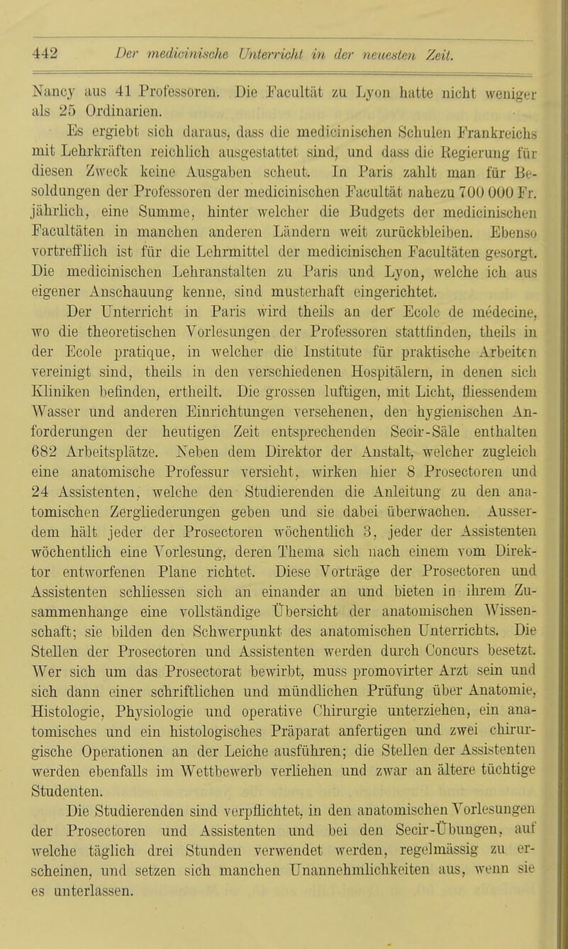 Nancy aus 41 Professoren. Die Tacultät zu Lyon hatte nicht weniger als 25 Ordinarien. Es ergiebt sich daraus, dass die medicinischen Schulen Frankreichs mit Lehrkräften reichlich ausgestattet sind, und dass die Regierung für diesen Zweck keine Ausgabun scheut. In Paris zahlt man für Be- soldungen der Professoren der medicinischen Facultät nahezu 700 000 Fr, jährlich, eine Summe, hinter welcher die Budgets der medicinischen Facultäten in manchen anderen Ländern weit zurückbleiben. Ebenso vortrefflich ist für die Lehrmittel der medicinischen Facultäten gesorgi. Die medicinischen Lehranstalten zu Paris und Lyon, welche ich aus eigener Anschauung kenne, sind musterhaft eingerichtet. Der Unterricht in Paris wird theils an der Ecolc de medecine, wo die theoretischen Vorlesungen der Professoren stattfinden, theils in der Ecole pratique, in welcher die Institute für praktische Arbeiten vereinigt sind, theils in den verschiedenen Hospitälern, in denen sich Kliniken befinden, ertheilt. Die grossen luftigen, mit Licht, fliessendem Wasser und anderen Einrichtungen versehenen, den hygienischen An- forderungen der heutigen Zeit entsprechenden Secir-Säle enthalten 682 Arbeitsplätze. Neben dem Direktor der Anstalt, welcher zugleich eine anatomische Professur versieht, wirken hier 8 Prosectoren und 24 Assistenten, welche den Studierenden die xinleitung zu den ana- tomischen Zergliederungen geben und sie dabei überwachen. Ausser- dem hält jeder der Prosectoren wöchentlich 3, jeder der Assistenten wöchentlich eine A^'orlesung, deren Thema sich nach einem vom Direk- tor entworfenen Plane richtet. Diese Vorträge der Prosectoren und Assistenten schliessen sich an einander an und bieten in ihrem Zu- sammenhange eine vollständige Übersicht der anatomischen Wissen- schaft; sie bilden den Schwerpunkt des anatomischen Unterrichts. Die Stellen der Prosectoren und Assistenten werden durch Concurs besetzt. Wer sich um das Prosectorat bewirbt, muss promovirter Arzt sein und sich dann einer schriftlichen und mündlichen Prüfung über Anatomie. Histologie, Physiologie und operative Chirurgie unterziehen, ein ana- tomisches und ein histologisches Präparat anfertigen und zwei chü-ui- gische Operationen an der Leiche ausführen; die Stellen der Assistenten werden ebenfalls im Wettbewerb verliehen und zwar an ältere tüchtige Studenten. Die Studierenden sind verpflichtet, in den anatomischen Vorlesungen der Prosectoren und Assistenten und bei den Secir-Übungen, auf welche täglich drei Stunden verwendet werden, regelmässig zu er- scheinen, und setzen sich manchen Unannehmlichkeiten aus, wenn sie es unterlassen.