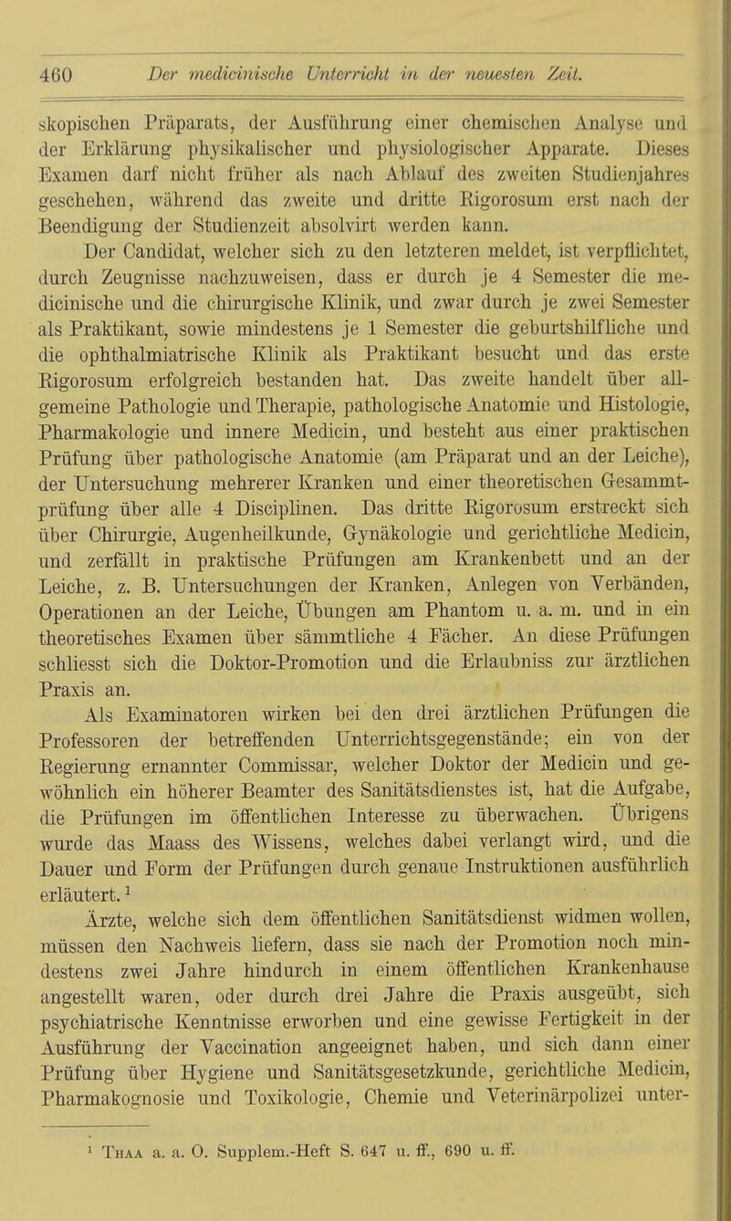 skopisclien Präparats, der Ausführung einer chemischen Analyse und der Erklärung physikalischer und physiologischer Apparate. Dieses Examen darf nicht früher als nach Ahlauf des zweiten Studienjahres geschehen, während das zweite und dritte Rigorosum erst nach der Beendigung der Studienzeit absolvirt werden kann. Der Candidat, welcher sich zu den letzteren meldet, ist verpflichtet, durch Zeugnisse nachzuweisen, dass er durch je 4 Semester die me- dicinische und die chirurgische Klinik, und zwar durch je zwei Semester als Praktikant, sowie mindestens je 1 Semester die geburtshilfliche und die ophthalmiatrische Klinik als Praktikant besucht und das erste Eigorosum erfolgreich bestanden hat. Das zweite handelt über all- gemeine Pathologie und Therapie, pathologische Anatomie und Histologie, Pharmakologie und innere Medicin, und besteht aus einer praktischen Prüfung über pathologische Anatomie (am Präparat und an der Leiche), der Untersuchung mehrerer Kranken und einer theoretischen Gesammt- prüfung über alle 4 Disciplinen. Das dritte Eigorosum erstreckt sich über Chirurgie, Augenheilkunde, G-jTiäkologie und gerichtliche Medicin, und zerfällt in praktische Prüfungen am Krankenbett und an der Leiche, z. B. Untersuchungen der Kranken, Anlegen von Verbänden, Operationen an der Leiche, Übungen am Phantom u. a. m. und in ein theoretisches Examen über sämmtliche 4 Fächer. An diese Prüfungen schliesst sich die Doktor-Promotion und die Erlaubniss zur ärztlichen Praxis an. Als Examinatoren wirken bei den drei ärztlichen Prüfungen die Professoren der betreffenden Unterrichtsgegenstände; ein von der Eegierung ernannter Commissar, welcher Doktor der Medicin und ge- wöhnlich ein höherer Beamter des Sanitätsdienstes ist, hat die Aufgabe, die Prüfungen im öffentlichen Interesse zu überwachen. Übrigens wurde das Maass des Wissens, welches dabei verlangt wird, und die Dauer und Form der Prüfungen durch genaue Instruktionen ausführlich erläutert. ^ Ärzte, welche sich dem öffentlichen Sanitätsdienst widmen wollen, müssen den Nachweis liefern, dass sie nach der Promotion noch mm- destens zwei Jahre hindurch in einem öffentlichen Krankenhause angestellt waren, oder durch drei Jahre die Praxis ausgeübt, sich psychiatrische Kenntnisse erworben und eine gewisse Fertigkeit in der Ausführung der Yaccination angeeignet haben, und sich dann einer Prüfung über Hygiene und Sanitätsgesetzkunde, gerichtliche Medicin, Pharmakognosie und Toxikologie, Chemie und Veterinärpolizei unter- 1 Thaa a. a. 0. Supplem.-Heft S. 647 u. ff., 690 u. ff.