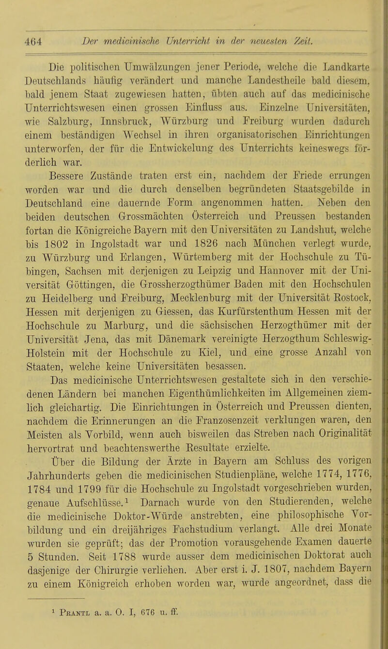 Die politisclien Umwälzungen jener Periode, welche die Landkarte Deutschlands häulig verändert und manche Landestheile bald diesem, bald jenem Staat zugewiesen hatten, übten auch auf das medicinische Unterrichtswesen einen grossen Einüuss aus. Einzelne Universitäten, wie Salzburg, Innsbruck, Würzburg und Freiburg wurden dadurch einem beständigen Wechsel in ihren organisatorischen Einrichtungcii unterworfen, der für die Entwickelung des Unterrichts keineswegs för- derlich war. Bessere Zustände traten erst ein, nachdem der Friede errungen worden war und die durch denselben begründeten Staatsgebilde in Deutschland eine dauernde Form angenommen hatten. Neben den beiden deutschen Grossmächten Österreich und Preussen bestanden fortan die Königreiche Bayern mit den Universitäten zu Landshut, welche bis 1802 in Ingolstadt war und 1826 nach München verlegt wurde, zu Würzburg und Erlangen, Würtemberg mit der Hochschule zu Tü- bingen, Sachsen mit derjenigen zu Leipzig und Hannover mit der Uni- versität Gröttingen, die Grrossherzogthümer Baden mit den Hochschulen zu Heidelberg und Freiburg, Mecklenburg mit der Universität Eostock, Hessen mit derjenigen zu Glessen, das Kurfürstenthum Hessen mit der Hochschule zu Marburg, und die sächsischen Herzogthümer mit der Universität Jena, das mit Dänemark vereinigte Herzogthum Schleswig- Holstein mit der Hochschule zu Kiel, und eine grosse Anzahl von Staaten, welche keine Universitäten besassen. Das medicinische Unterrichtswesen gestaltete sich in den verschie- denen Ländern bei manchen Eigenthümlichkeiten im Allgemeinen ziem- lich gleichartig. Die Einrichtungen in Österreich und Preussen dienten, nachdem die Erinnerungen an die Franzosenzeit verklungen waren, den Meisten als Yorbild, wenn auch bisweilen das Streben nach Originalität hervortrat und beachtenswerthe Kesultate erzielte. Über die Bildung der Ärzte in Bayern am Schluss des vorigen Jahrhunderts geben die medicinischen Studienpläne, welche 1774, 1776, 1784 und 1799 für die Hochschule zu Ingolstadt vorgeschrieben wurden, genaue Aufschlüsse.^ Darnach wurde von den Studierenden, welche die medicinische Doktor-Würde anstrebten, eine philosophische Vor- bildung und ein dreijähriges Fachstudium verlangt. Alle drei Monate wurden sie geprüft; das der Promotion vorausgehende Examen dauerte 5 Stunden. Seit 1788 wurde ausser dem medicinischen Doktorat auch dasjenige der Chirurgie verliehen. Aber erst i. J. 1807, nachdem Bayern zu einem Königreich erhoben worden war, wurde angeordnet, dass die 1 Prantl a. a. 0. I, 676 u. flF.