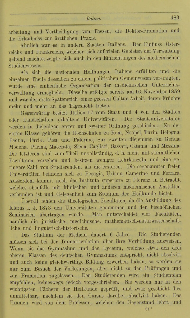 arbeitung und Vertheidigung von Thesen, die Doktor-Promotion und die Erlaubniss zur ärztlichen Praxis, Ähnlich war es in andern Staaten Italiens. Der Einfluss Öster- reichs und Pranki-eichs, welcher sich auf vielen Gebieten der Verwaltung geltend machte, zeigte sich auch in den Einrichtungen des medicinischen Studienwesens, Als sich die nationalen Hoffnungen Italiens erfüllten und die einzelnen Theile desselben zu einem politischen Gemeinwesen vereinigten, wurde eine einheithche Organisation der medicinischen Unterrichts- verwaltung ermöglicht. Dieselbe erfolgte bereits am 16. November 1859 und war der erste Spatenstich einer grossen Cultur-xirbeit, deren Früchte mehr und mehr an das Tageslicht treten. Gegenwärtig besitzt Italien 17 vom Staat und 4 von den Städten oder Landschaften erhaltene Universitäten. Die Staatsuniversitäten werden in diejenigen erster und zweiter Ordnung geschieden. Zu der ersten Klasse gehören die Hochschulen zu Rom, Neapel, Turin, Bologna, Padua, Pavia, Pisa und Palermo, zur zweiten diejenigen zu Genua, Modena, Parma, Macerata, Siena, Cagliari, Sassari, Catania und Messina. Die letzteren sind zum Theil unvollständig, d. h, nicht mit sämmtlichen Facultäten versehen und besitzen weniger Lehrkanzeln und eine ge- ringere Zahl von Studierenden, als die ersteren. Die sogenannten freien Universitäten befinden sich zu Perugia, Urbino, Camerino und Ferrara, Ausserdem kommt noch das Instituto superiore zu Florenz in Betracht, welches ebenfalls mit klinischen und anderen medicinischen Anstalten verbunden ist und Gelegenheit zum Studium der Heilkunde bietet. Überall fehlen die theologischen Facultäten, da die Ausbildung des Klerus i. J. 1878 den Universitäten genommen und den bischöflichen Seminarien übertragen wurde. Man unterscheidet vier Facultäten, nämlich die juristische, medicinische, mathematisch-naturwissenschaft- liche und linguistisch-historische. Das Studium der Medicin dauert 6 Jahre. Die Studierenden müssen sich bei der Immatriculation über ihre Vorbildung ausweisen. Wenn sie das Gymnasium und das Lyceum, welches etwa den drei oberen Klassen des deutschen Gymnasiums entspricht, nicht absolvirt und auch keine gleichwerthige Bildung erworben haben, so werden sie nur zum Besuch der Vorlesungen, aber nicht zu den Prüfungen und zur Promotion zugelassen. Den Studierenden wiid ein Studienplan empfohlen, keineswegs jedoch vorgeschrieben. Sie werden nur in den wichtigsten Fächern der Heilkunde geprüft, und zwar geschieht dies unmittelbar, nachdem sie den Cursus darüber absolvirt haben. Das Examen wird von dem Professor, welcher den Gegenstand lehrt, und 31*