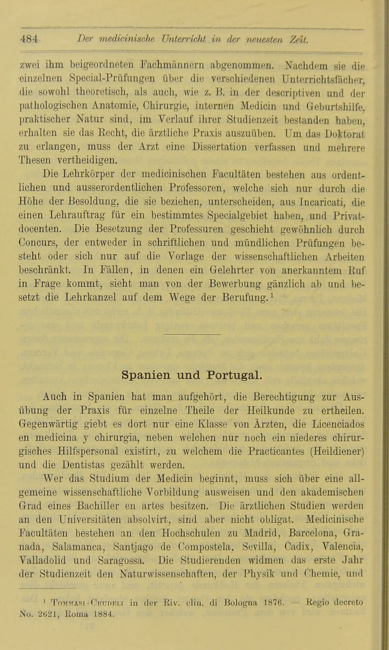 zwei ihm beigeordneten Fachmännern abgenommen. Nachdem sie die einzelnen Special-Prüfungen über die verschiedenen Unterrichtsfächer, die sowohl theoretisch, als auch, wie z. B. in der descriptiven und der pathologischen Anatomie, Chirurgie, internen Medicin und Geburtshilfe, praktischer Natur sind, im Verlauf ihrer Studienzeit bestanden haben, erhalten sie das Eecht, die ärztliche Praxis auszuüben. Um das Doktorat zu erlangen, muss der Arzt eine Dissertation verfassen und mehrere Thesen vertheidigen. Die Lehrkörper der medicinischen Facultäten bestehen aus ordent- lichen und ausserordentlichen Professoren, welche sich nur durch die Höhe der Besoldung, die sie beziehen, unterscheiden, aus Incaricati, die einen Lehrauftrag für ein bestimmtes Specialgebiet haben, und Privat- docenten. Die Besetzung der Professuren geschieht gewöhnlich durch Concurs, der entweder in schriftlichen und mündlichen Prüfungen be- steht oder sich nur auf die Vorlage der wissenschaftlichen Arbeiten beschränkt. In Fällen, in denen ein Gelehrter von anerkanntem Ruf in Frage kommt, sieht man von der Bewerbung gänzlich ab und be- setzt die Lehrkanzel auf dem Wege der Berufung.^ Spanien und PortugaL Auch in Spanien hat man aufgehört, die Berechtigung zur Aus- übung der Praxis für einzelne Theile der Heilkunde zu ertheilen. Gegenwärtig giebt es dort nur eine Klasse von Ärzten, die Licenciados en medicina y chirurgia, neben welchen nur noch ein niederes chirur- gisches Hilfspersonal existirt, zu welchem die Practicantes (Heildiener) und die Dentistas gezählt werden. Wer das Studium der Medicin beginnt, muss sich über eine all- gemeine wissenschaftliche Vorbildung ausweisen und den akademischen Grad eines Bachiller en artes besitzen. Die ärztlichen Studien werden an den Universitäten absolvirt, sind aber nicht obligat. Medicinische Facultäten bestehen an den Hochschulen zu Madrid, Barcelona, Gra- nada, Salamanca, Santjago de Compostela, Sevilla, Cadix, Valencia, Valladolid und Saragossa. Die Studierenden widmen das erste Jahr der Studienzeit den Naturwissenschaften, der Physik und Chemie, und ' ToMMAHi-(li;i;i>Ki,i in der Riv. diu. di Bologna lS7ß. - Regio decreto No. 2621, Koma 1«84.