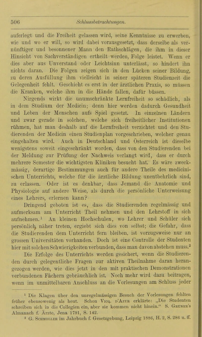 auferlegt und die Freiheit gelassen wird, seine Kenntnisse zu erwerben, wie und wo er will, so wird dabei vorausgesetzt, dass derselbe als ver- nünftiger und besonnener Mann den Ratbschlägen, die ihm in dieser Hinsicht von Sachverständigen ertheiit werden, Folge leistet. Wenn er dies aber aus Unverstand oder Leichtsinn unterlässt, so hindert ihn nichts daran. Die Folgen zeigen sich in den Lücken seiner Bildung, zu deren Ausfüllung ihm vielleicht in seiner späteren Studienzeit die Gelegenheit fehlt. Geschieht es erst in der ärztlichen Praxis, so müssen die Kranken, welche ihm in die Hände fallen, dafür büssen. Nirgends wirkt die unumschränkte Lernfreiheit so schädlich, als in dem Studium der Medicin; denn hier werden dadurch Gesundheit und Leben der Menschen aufs Spiel gesetzt. In einzelnen Ländern und zwar gerade in solchen, welche sich freiheitlicher Institutionen rühmen, hat man deshalb auf die Lernfreiheit verzichtet und den Stu- dierenden der Medicin einen Studienplan vorgeschrieben, welcher genau eingehalten wird. Auch in Deutschland und Österreich ist dieselbe wenigstens soweit eingeschränkt worden, dass von den Studierenden bei der Meldung zur Prüfung der Nachweis verlangt wird, dass er durch mehrere Semester die wichtigsten Kliniken besucht hat. Es wäre zweck- mässig, derartige Bestimmungen auch für andere Theile des medicini- schen Unterrichts, welche für die ärztliche Bildung unentbehrlich sind, zu erlassen. Oder ist es denkbar, dass Jemand die xinatomie und Physiologie auf andere Weise, als durch die persönliche Unterweisung eines Lehrers, erlernen kann? Dringend geboten ist es, dass die Studierenden regelmässig und aufmerksam am Unterricht Theil nehmen und den Lehrstoff in sich aufnehmen. 1 An kleinen Hochschulen, wo Lehrer und Schüler sich persönlich, näher treten, ergiebt sich dies von selbst; die Gefahr, dass die Studierenden dem Unterricht fern bleiben, ist vorzugsweise nm- an grossen Universitäten vorhanden. Doch ist eine Controlle der Studenten hier mit solchen Schwierigkeiten verbunden, dass man davon abstehen muss.^ Die Erfolge des Unterrichts werden gesichert, wenn die Studieren- den durch gelegentliche Fragen zur aktiven Theilnahme daran heran- gezogen werden, wie dies jetzt in den mit praktischen Demonstrationen verbundenen Fächern gebräuchlich ist. Noch mehr wird dazu beitragen, wenn im unmittelbaren Anschluss an die Vorlesungen am Schluss jeder 1 Die Klagen über den unregelmässigen Besuch der Vorlesungen fehlten früher ebensowenig als heut. Schon Vicq. d'Azyb erklärte: „Die Studenten schreiben sich in die CoUegien ein, aber sie kommen nicht hinein. S. Gruner s Almanach f. Ärzte, Jena 1791, S. 142. ^ G. ScHMOi/LEK im Jahrbuch f. Gesetzgebung, Leipzig 1886, H. 2, S. 286 u. ff.