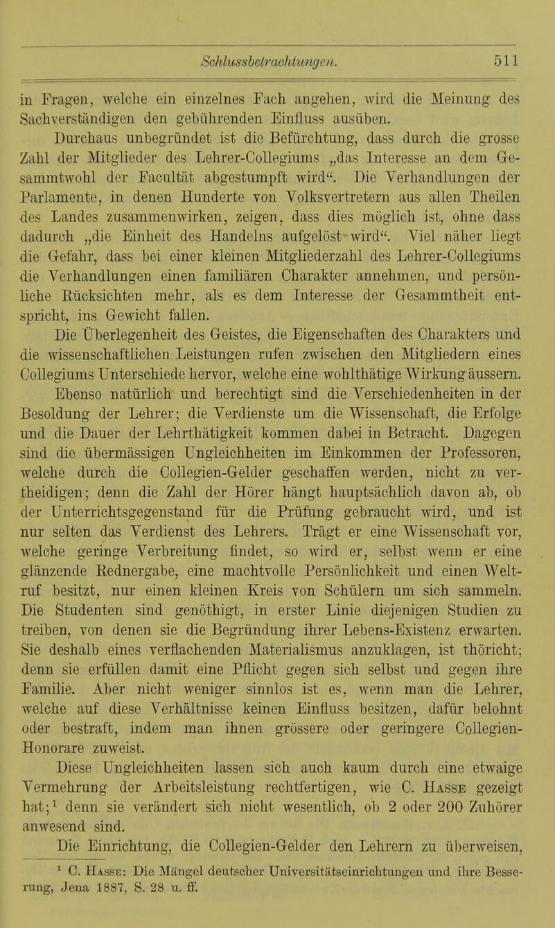 in Fragen, welche ein einzelnes Fach angehen, wird die Meinung des Sachverständigen den gebührenden Einfluss ausüben. Durchaus unbegründet ist die Befürchtung, dass durch die gTOSse Zahl der Mitglieder des Lehrer-Collegiums „das Interesse an dem Ge- sammtwohl der Facultät abgestumpft wird. Die Verhandlungen der Parlamente, in denen Hunderte von Volksvertretern aus allen Theilen des Landes zusammenwirken, zeigen, dass dies möglich ist, ohne dass dadurch „die Einheit des Handelns aufgelöst wird. Viel näher liegt die G-efahr, dass bei einer kleinen Mitgliederzahl des Lehrer-Collegiums die Verhandlungen einen familiären Charakter annehmen, und persön- liche Rücksichten mehr, als es dem Interesse der Gesammtheit ent- spricht, ins Gewicht fallen. Die Überlegenheit des Geistes, die Eigenschaften des Charakters und die wissenschaftlichen Leistungen rufen zwischen den Mitgliedern eines Collegiums Unterschiede hervor, welche eine wohlthätige Wirkung äussern. Ebenso natürlich und berechtigt sind die Verschiedenheiten in der Besoldung der Lehrer; die Verdienste um die Wissenschaft, die Erfolge und die Dauer der Lehrthätigkeit kommen dabei in Betracht. Dagegen sind die übermässigen Ungleichheiten im Einkommen der Professoren, welche durch die Collegien-Gelder geschaffen werden, nicht zu ver- theidigen; denn die Zahl der Hörer hängt hauptsächlich davon ab, ob der Unterrichtsgegenstand für die Prüfung gebraucht wird, und ist nur selten das Verdienst des Lehrers. Trägt er eine Wissenschaft vor, welche geringe Verbreitung findet, so wird er, selbst wenn er eine glänzende Eednergabe, eine machtvolle Persönlichkeit und einen Welt- ruf besitzt, nur einen kleinen Kreis von Schülern um sich sammeln. Die Studenten sind genöthigt, in erster Linie diejenigen Studien zu treiben, von denen sie die Begründung ihrer Lebens-Existenz erwarten. Sie deshalb eines verflachenden Materialismus anzuklagen, ist thöricht; denn sie erfüllen damit eine Pflicht gegen sich selbst und gegen ihre Familie, Aber nicht weniger sinnlos ist es, wenn man die Lehrer, welche auf diese Verhältnisse keinen Einfluss besitzen, dafür belohnt oder bestraft, indem man ihnen grössere oder geringere Collegien- Honorare zuweist. Diese Ungleichheiten lassen sich auch kaum durch eine etwaige Vermehrung der Arbeitsleistung rechtfertigen, wie C. Hasse gezeigt hat;^ denn sie verändert sich nicht wesentlich, ob 2 oder 200 Zuhörer anwesend sind. Die Einrichtung, die Collegien-Gelder den Lehrern zu überweisen, ^ C. Hasse: Die Mängel deutscher Universitätseinrichtungen und ihre Besse- rung, Jena 1887, S. 28 u. ff.