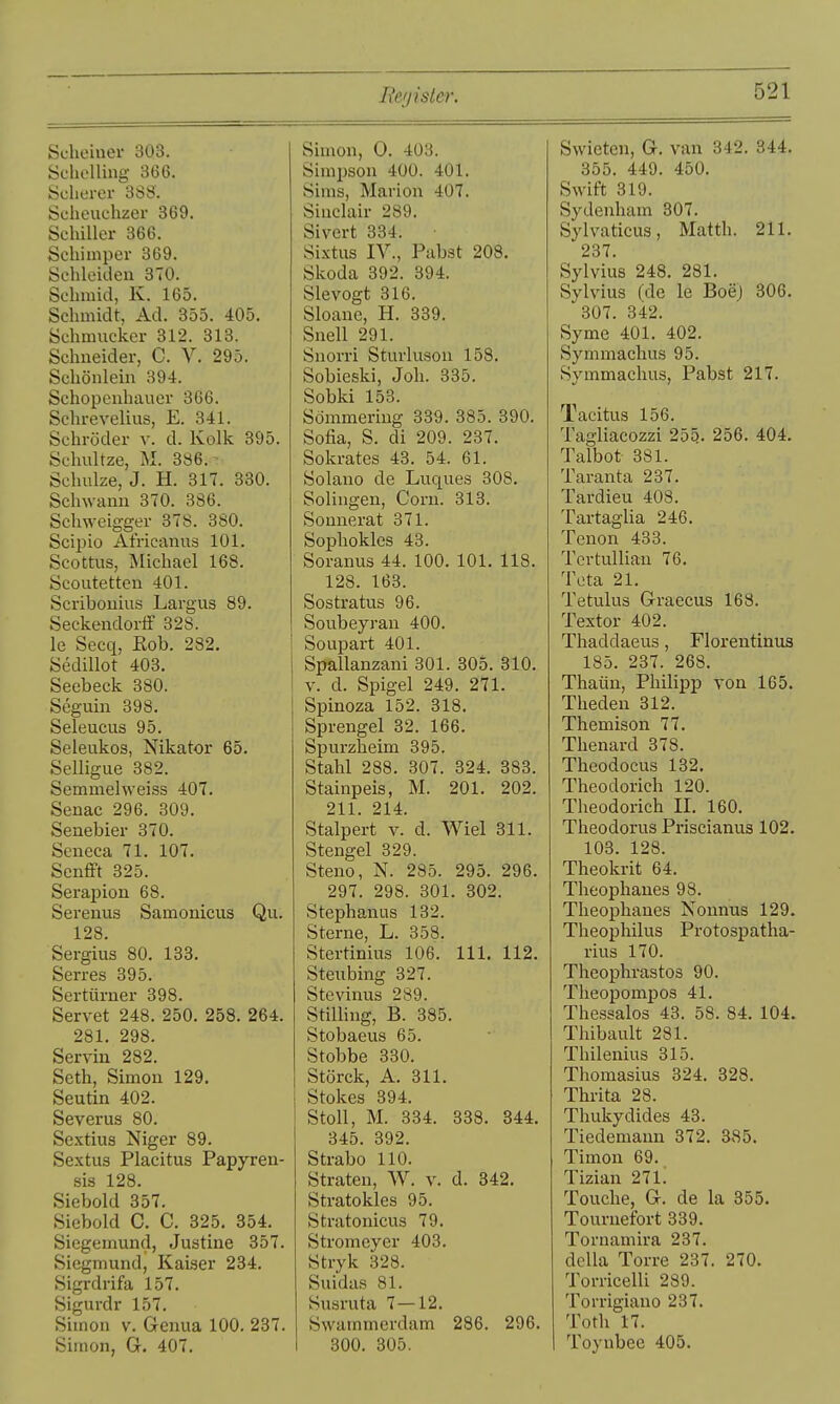 Beiiister. Scheiner 303. Schölling 366. Schcrer 388'. Scheuchzer 369. Schiller 366. Schimper 369. Schleiden 370. Schmid, K. 165. Schmidt, Ad. 355. 405. Schmucker 312. 313. Schneider, C. V. 295. Schönlein 394. Schopenhauer 366. Schrevelius, E. 341. Schröder v. d. Kolk 395. Schultze, M. 386. Schulze, J. H. 317. 330. Schwann 370. 386. Schweigger 378. 380. Scipio Africanus 101. Scottus, Michael 168. Scoutetten 401. Scribouius Largus 89. Seckendorff 328. le Secq, Eob. 282. Sedillot 403, Seebeck 380. Seguin 398. Seleucus 95. Seleukos, Nikator 65. Selligue 382. Semmehveiss 407. Senac 296. 309. Senebier 370. Seneca 71. 107. SenflPt 325. Serapion 68. Serenus Samonicus Qu. 128. Sergius 80. 133. Serres 395. Sertürner 398. Servet 248. 250. 258. 264. 281. 298. Servin 282. Seth, Simon 129. Seutin 402. Severus 80. Sextius Niger 89. Sextus Placitus Papyren- sis 128. Siebold 357. Siebold C. C. 325. 354. Siegemund, Justine 357. Siegmund, Kaiser 234. Sigrdrifa 157. Sigurdr 157. Simon v. Genua 100. 237. Simon, G. 407. Simon, 0. 403. Simpson 400. 401. Sims, Marion 407. Sinclair 289. Sivert 334. Sixtus IV., Pabst 208. Skoda 392. 394. Slevogt 316. Sloane, H. 339. Snell 291. Snorri Sturluson 158. Sobieski, Joh. 335. Sobki 153. Sömmering 339. 385. 390. Sofia, S. di 209. 237. Sokrates 43. 54. 61. Solano de Luques 308. Solingen, Corn. 313. Sonuerat 371. Sophokles 43. Soranus 44. 100. 101. 118. 128. 163. Sostratus 96. Soubeyran 400. Soupart 401. Spallanzani 301. 305. 310. V. d. Spigel 249. 271. Spinoza 152. 318. Sprengel 32. 166. Spurzheim 395. Stahl 288. 307. 324. 383. Stainpeis, M. 201. 202. 211. 214. Stalpert v. d. Wiel 311. Stengel 329. Steno, N. 285. 295. 296. 297. 298. 301. 302. Stephanus 132. Sterne, L. 358. Stertinius 106. III. 112. Steubing 327. Stevinus 289. Stilling, B. 385. Stobaeus 65. Stobbe 330, Störck, A, 311. Stokes 394. Stoll, M. 334. 338. 344, 345. 392. Strabo 110. Straten, W. v. d. 342. Stratokies 95. Stratonicus 79. Stromeyer 403. Stryk 328. Suidas 81. Susruta 7—12. Swammcrdam 286. 296. 300. 305. Swieten, G. van 342. 344, 355. 449. 450. Swift 319. Sydenham 307. Sylvaticus, Matth. 211. 237. Sylvins 248. 281. Sylvins (de le Boe) 306, 307. 342. Syme 401. 402. Symmachus 95. Symmaehus, Pabst 217. Tacitus 156. Tagliacozzi 25q. 256. 404. Talbot 381. Taranta 237. Tardieu 408. Tartaglia 246. Tenon 433. TcrtuUiau 76. Teta 21. Tetulus Graecus 168. Textor 402. Thaddaeus, Florentinus 185. 237. 268. Thaün, Philipp von 165. Theden 312. Themison 77. Thenard 378. Theodocus 132, Theodorich 120. Theodorich II, 160. Theodoras Priscianus 102. 103. 128. Theokrit 64. Theophanes 98. Theophanes Nonnus 129. Theophilus Protospatha- rius 170. Theophrastos 90. Theopompos 41. Thessalos 43. 58. 84. 104. Thibault 281. Thilenius 315. Thomasius 324. 328. Thrita 28. Thukydides 43. Tiedemann 372. 385. Timon 69. Tizian 27L Touche, G. de la 355. Tournefort 339. Tornamira 237. della Torre 237. 270. Torricelli 289. Torrigiano 237. Toth 17. 1 Toynbee 405.