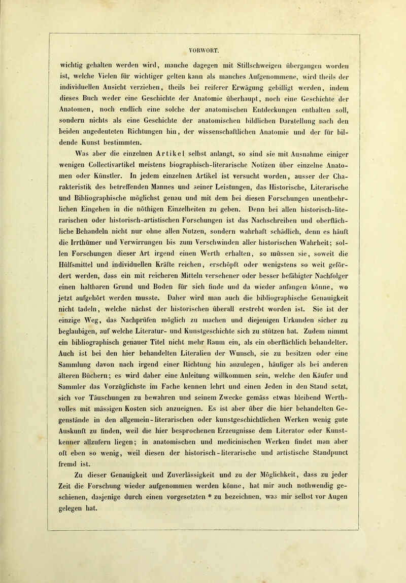 wichtig gehalten werden wird, manche dagegen mit Stillschweigen übergangen worden ist, welche Vielen für wichtiger gelten kann als manches Aiilgenommene, wird theils der individuellen Ansicht verziehen, theils bei reiferer Erwägung gebilligt werden, indem dieses Buch weder eine Geschichte der Anatomie überhaupt, noch eine Geschichte der Anatomen, noch endlich eine solche der anatomischen Entdeckungen enthalten soll, sondern nichts als eine Geschichte der anatomischen bildlichen Darstellung nach den beiden angedeuteten Richtungen hin, der wissenschaftlichen Anatomie und der für bil- dende Kunst bestimmten. Was aber die einzelnen Artikel selbst anlangt, so sind sie mit Ausnahme einiger wenigen Collectivartikel meistens biographisch-literarische Notizen über einzelne Anato- men oder Künstler. In jedem einzelnen Artikel ist versucht worden, ausser der Cha- rakteristik des betretfenden Mannes und seiner Leistungen, das Historische, Literarische und Bibliographische möglichst genau und mit dem bei diesen Forschungen unentbehr- lichen Eingehen in die nöthigen Einzelheiten zu geben. Denn bei allen historisch-lite- rarischen oder historisch-artistischen Forschungen ist das Nachschreiben und oberfläch- liche Behandeln nicht nur ohne allen Nutzen, sondern wahrhaft schädlich, denn es häuft die Irrthümer und Verwirrungen bis zum Verschwinden aller historischen Wahrheit; sol- len Forschungen dieser Art irgend einen Werth erhalten, so müssen sie, soweit die Hülfsmittel und individuellen Kräfte reichen, erschöpft oder wenigstens so weit geför- dert werden, dass ein mit reicheren Mitteln versehener oder besser befähigter Nachfolger einen haltbaren Grund und Boden für sich finde und da wieder anfangen könne, wo jetzt aufgehört werden musste. Daher wird man auch die bibliographische Genauigkeit nicht tadeln, welche nächst der historischen überall erstrebt worden ist. Sie ist der einzige Weg, das Nachprüfen möglich zu machen und diejenigen Urkunden sicher zu beglaubigen, auf welche Literatur- und Kunstgeschichte sich zu stützen hat. Zudem nimmt ein bibliographisch genauer Titel nicht mehr Raum ein, als ein oberflächlich behandelter. Auch ist bei den hier behandelten Literalien der Wunsch, sie zu besitzen oder eine Sammlung davon nach irgend einer Richtung hin anzulegen, häufiger als bei anderen älteren Büchern; es wird daher eine Anleitung willkommen sein, welche den Käufer und Sammler das Vorzüglichste im Fache kennen lehrt und einen Jeden in den Stand setzt, sich vor Täuschungen zu bewahren und seinem Zwecke gemäss etwas bleibend Werth- volles mit mässigen Kosten sich anzueignen. Es ist aber über die hier behandelten Ge- genstände in den allgemein-literarischen oder kunstgeschichtlichen Werken wenig gute Auskunft zu finden, weil die hier besprochenen Erzeugnisse dem Literator oder Kunst- kenner allzufern liegen; in anatomischen und medicinischen Werken findet man aber oft eben so wenig, weil diesen der historisch-literarische und artistische Standpunct fremd ist. Zu dieser Genauigkeit und Zuverlässigkeit und zu der Möglichkeit, dass zu jeder Zeit die Forschung wieder aufgenommen werden könne, hat mir auch nothwendig ge- schienen, dasjenige durch einen Vorgesetzten * zu bezeichnen, was mir seihst vor Augen seleaen hat.