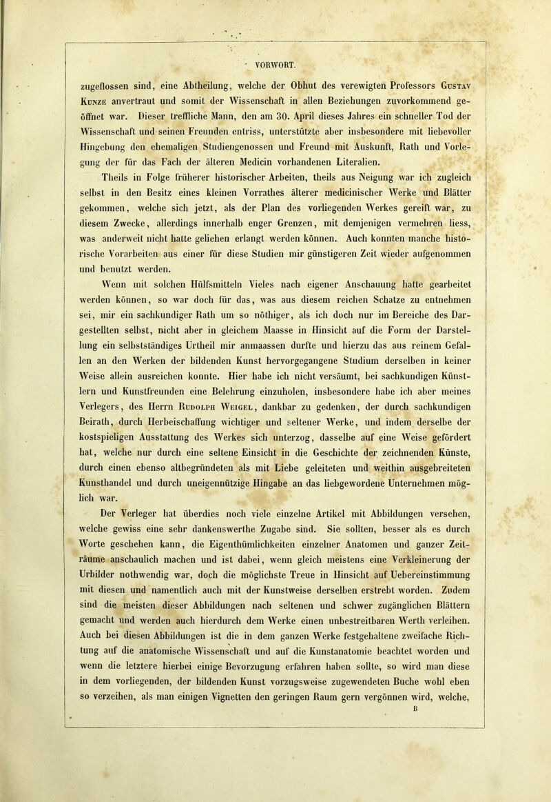 zugeflossen sind, eine Abtheilung, welche der Obhut des verewigten Professors Gustav Kunze anvertraut und somit der Wissenschaft in allen Beziehungen zuvorkommend ge- öffnet war. Dieser treffliche Mann, den am 30. April dieses Jahres ein schneller Tod der Wissenschaft und seinen Freunden entriss, unterstützte aber insbesondere mit liebevoller Hingebung den ehemaligen Studiengenossen und Freund mit Auskunft, Rath und Vorle- gung der für das Fach der älteren Medicin vorhandenen Literalien. Theils in Folge früherer historischer Arbeiten, theils aus Neigung war ich zugleich seihst in den Besitz eines kleinen Vorrathes älterer medicinischer Werke und Blätter gekommen, welche sich jetzt, als der Plan des vorliegenden Werkes gereift war, zu diesem Zwecke, allerdings innerhalb enger Grenzen, mit demjenigen vermehren Hess, was anderweit nicht hatte geliehen erlangt werden können. Auch konnten manche histo- rische Vorarbeiten aus einer für diese Studien mir günstigeren Zeit wieder aufgenommen und benutzt werden. Wenn mit solchen Hülfsmitteln Vieles nach eigener Anschauung hatte gearbeitet werden können, so war doch für das, was aus diesem reichen Schatze zu entnehmen sei, mir ein sachkundiger Bath um so nöthiger, als ich doch nur im Bereiche des Dar- gestellten selbst, nicht aber in gleichem Maasse in Hinsicht auf die Form der Darstel- lung ein selbstständiges Urtheil mir anmaassen durfte und hierzu das aus reinem Gefal- len an den Werken der bildenden Kunst hervorgegangene Studium derselben in keiner Weise allein ausreichen konnte. Hier habe ich nicht versäumt, bei sachkundigen Künst- lern und Kunstfreunden eine Belehrung einzuholen, insbesondere habe ich aber meines Verlegers, des Herrn Rudolph Weigel , dankbar zu gedenken, der durch sachkundigen Beirath, durch Herbeischaffung wichtiger und seltener Werke, und indem derselbe der kostspieligen Ausstattung des Werkes sich unterzog, dasselbe auf eine Weise gefördert hat, welche nur durch eine seltene Einsicht in die Geschichte der zeichnenden Künste, durch einen ebenso altbegründeten als mit Liebe geleiteten und weithin ausgebreiteten Kunsthandel und durch uneigennützige Hingabe an das liebgewordene Unternehmen mög- lich war. Der Verleger hat überdies noch viele einzelne Artikel mit Abbildungen versehen, welche gewiss eine sehr dankenswerthe Zugabe sind. Sie sollten, besser als es durch Worte geschehen kann, die Eigenthümlichkeiten einzelner Anatomen und ganzer Zeit- räume anschaulich machen und ist dabei, wenn gleich meistens eine Verkleinerung der Urbilder nothwendig war, doch die möglichste Treue in Hinsicht auf Uebereinstimmung mit diesen und namentlich auch mit der Kunstweise derselben erstrebt worden. Zudem sind die meisten dieser Abbildungen nach seltenen und schwer zugänglichen Blättern gemacht und werden auch hierdurch dem Werke einen unbestreitbaren Werth verleihen. Auch bei diesen Abbildungen ist die in dem ganzen Werke festgehaltene zweifache Rich- tung auf die anatomische Wissenschaft und auf die Kunstanatomie beachtet worden und wenn die letztere hierbei einige Bevorzugung erfahren haben sollte, so wird man diese in dem vorliegenden, der bildenden Kunst vorzugsweise zugewendeten Buche wohl eben so verzeihen, als man einigen Vignetten den geringen Raum gern vergönnen wird, welche, ß