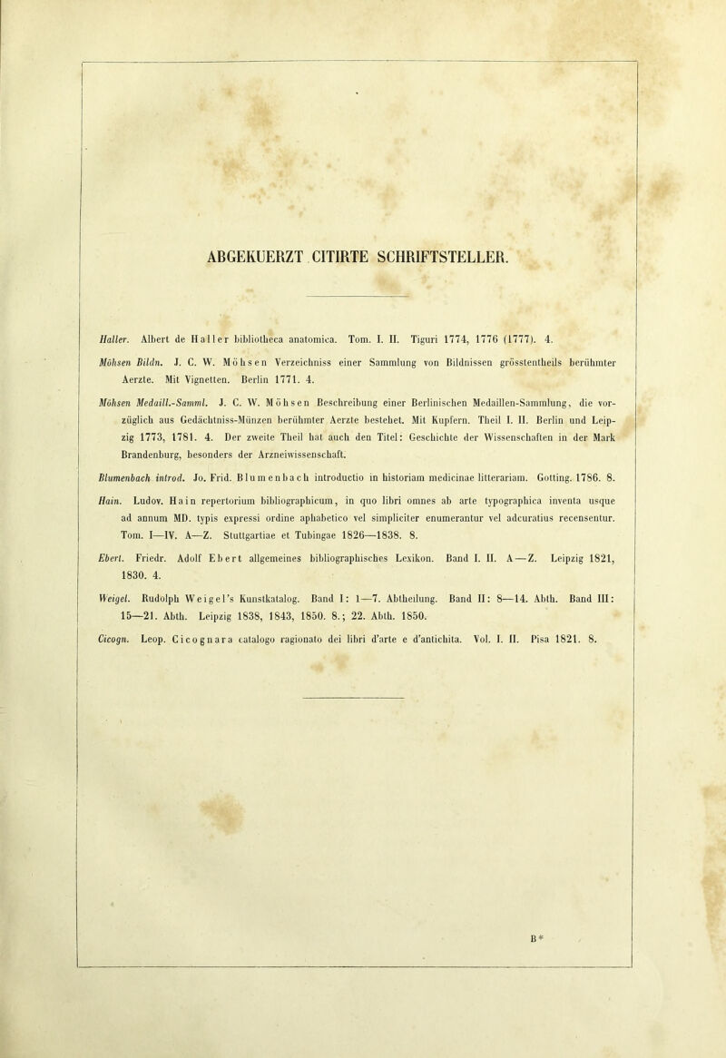 ABGERUERZT CITIRTE SCHRIFTSTELLER. Haller. Albert de Haller bibliotbeca anatomica. Tom. I. II. Tiguri 1774, 1776 (1777). 4. Möhsen Bildn. J. C. W. Möbsen Verzeicbniss einer Sammlung von Bildnissen grösstentbeils berübmter Aerzte. Mit Vignetten. Berlin 1771. 4. Möhsen Medaill.-Samml. J. C. W. Möbsen Bescbreibung einer Berliniscben Medaillen-Sammlung, die vor- züglicb aus Gedäcbtniss-Münzen berübmter Aerzte bestehet. Mit Kupfern. Tbeil I. II. Berlin und Leip- zig 1773, 1781. 4. Der zweite Tbeil bat auch den Titel: Gescbicbte der Wissenscbaften in der Mark Brandenburg, besonders der Arzneiwissenscbaft. Blumenbach introd. Jo. Frid. Blumenbacb introductio in historiam medicinae litterariam. Gotting. 1786. 8. Hain. Ludov. Hain repertorium bibliograpbicum, in quo libri omnes ab arte typograpbica inventa usque ad annum MD. typis expressi ordine apbabetico vel simpliciter enumerantur vel adcuratius recensentur. Tora. I—IV. A—Z. Stuttgartiae et Tubingae 1826—1838. 8. Eberl. Friedr. Adolf Ebert allgemeines bibliographisches Lexikon. Band I. II. A — Z. Leipzig 1821, 1830. 4. Weigel. Rudolph Weigel’s Kunstkatalog. Band I: 1—7. Abtbeilung. Band II; 8—14. .Vbtli. Band III: 15—21. Abtb. Leipzig 1838, 1843, 1850. 8.; 22. Ablb. 1850. Cicogn. Leop. Cicognara catalogo ragionato dei libri d’arte e d’anticbita. Vol. 1. II. Pisa 1821. 8.