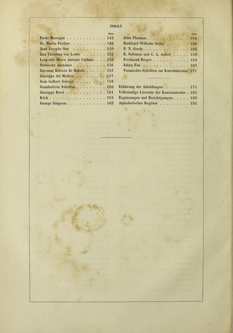 Seite Paolo Mascagni 143 Jo. Martin Fischer 148 Jean Josephe Sue 150 Just Christian von Loder 151 Leopoldo Marco Antonio Galdani. ... 153 Türkische Anatomie 156 Giovanni Battista de Ruheis 157 Giuseppe del Medico 157 Jean Galbert Salvage 158 Giambattista Sabattini 160 Giuseppe Bossi 161 Köck 163 George Simpson 163 Seite John Flaxman 164 Burkhard Wilhelm Seiler . 166 P. N. Gerdy 168 E. Salomon und C. A. Aulich 168 Ferdinand Berger 169 Juhen Fau 169 Vermischte Schriften zur Kunstanatomie 171 Erklärung der Abbildungen 175 Vollständige Literatur der Kunstanatomie . 185 Ergänzungen und Berichtigungen 189 Alphabetisches Register 195