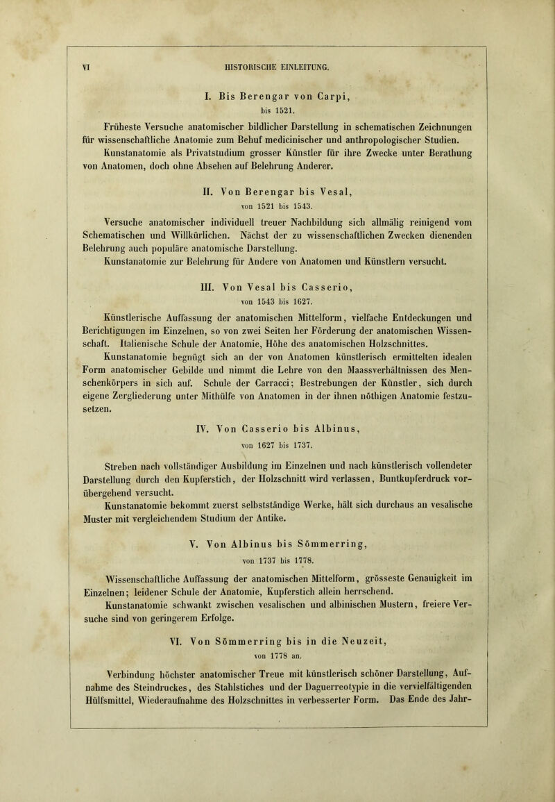 I. Bis Berengar von Carpi, bis 1521. Früheste Versuche anatomischer bildlicher Darstellung in schematischen Zeichnungen für wissenschaftliche Anatomie zum Behuf medicinischer und anthropologischer Studien. Kunstanatomie als Privatstudium grosser Künstler für ihre Zwecke unter Berathung von Anatomen, doch ohne Absehen auf Belehrung Anderer. II. Von Berengar bis Vesal, von 1521 bis 1543. Versuche anatomischer individuell treuer Nachbildung sich allmälig reinigend vom Schematischen und Willkürlichen. Nächst der zu wissenschaftlichen Zwecken dienenden Belehrung auch populäre anatomische Darstellung. Kunstanatomie zur Belehrung für Andere von Anatomen und Künstlern versucht. III. Von Vesal bis Casserio, von 1543 bis 1627. Künstlerische Auffassung der anatomischen Mittelform, vielfache Entdeckungen und Berichtigungen im Einzelnen, so von zwei Seiten her Förderung der anatomischen Wissen- schaft. Italienische Schule der Anatomie, Höhe des anatomischen Holzschnittes. Kunstanatomie begnügt sich an der von Anatomen künstlerisch ermittelten idealen Form anatomischer Gebilde und nimmt die Lehre von den Maassverhältnissen des Men- schenkörpers in sich auf. Schule der Carracci; Bestrebungen der Künstler, sich durch eigene Zergliederung unter Mithülfe von Anatomen in der ihnen nöthigen Anatomie festzu- setzen. IV. Von Casserio bis Albinus, von 1627 bis 1737. Streben nach vollständiger Ausbildung im Einzelnen und nach künstlerisch vollendeter Darstellung durch den Kupferstich, der Holzschnitt wird verlassen, Buntkupferdruck vor- übergehend versucht. Kunstanatomie bekommt zuerst selbstständige Werke, hält sich durchaus an vesalische Muster mit vergleichendem Studium der Antike. V. Von Albinus bis Sömmerring, von 1737 bis 1778. Wissenschaftliche Auffassung der anatomischen Mittelform, grösseste Genauigkeit im Einzelnen; leidener Schule der Anatomie, Kupferstich allein herrschend. Kunstanatomie schwankt zwischen vesalischen und albinischen Mustern, freiere Ver- suche sind von geringerem Erfolge. VI. Von Sömmerring bis in die Neuzeit, von 1778 an. Verbindung höchster anatomischer Treue mit künstlerisch schöner Darstellung, Auf- nahme des Steindruckes, des Stahlstiches und der Daguerreotypie in die vervielfältigenden Hülfsmittel, Wiederaufnahme des Holzschnittes in verbesserter Form. Das Ende des Jahr-