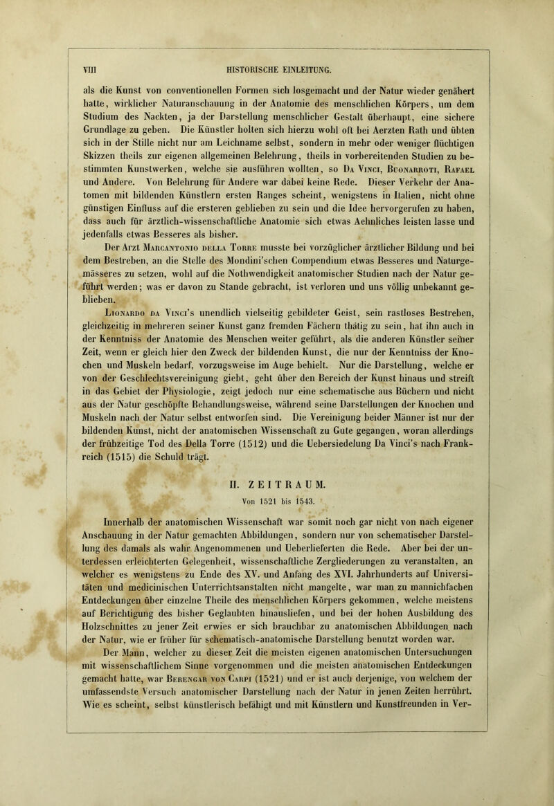 als die Kunst von conventionellen Formen sich losgemacht und der Natur wieder genähert hatte, wirklicher Naturanschauung in der Anatomie des menschlichen Körpers, um dem Studium des Nackten, ja der Darstellung menschlicher Gestalt überhaupt, eine sichere Grundlage zu geben. Die Künstler holten sich hierzu wohl oft bei Aerzten Rath und ühten sich in der Stille nicht nur am Leichname selbst, sondern in mehr oder weniger flüchtigen Skizzen theils zur eigenen allgemeinen Belehrung, theils in vorbereitenden Studien zu be- stimmten Kunstwerken, welche sie ausführen wollten, so Da Vinci, Buonarroti, Rafael und Andere. Von Belehrung für Andere war dabei keine Rede. Dieser Verkehr der Ana- tomen mit bildenden Künstlern ersten Ranges scheint, wenigstens in Italien, nicht ohne günstigen Einfluss auf die ersteren geblieben zu sein und die Idee hervorgerufen zu haben, dass auch für ärztlich-wissenschaftliche Anatomie sich etwas Aehnliches leisten lasse und jedenfalls etwas Besseres als bisher. Der Arzt Marcantonio della Torre musste bei vorzüglicher ärztlicher Bildung und bei dem Bestreben, an die Stelle des Mondini’schen Compendium etwas Besseres und Naturge- mässeres zu setzen, wohl auf die Nothwendigkeit anatomischer Studien nach der Natur ge- führt werden; was er davon zu Stande gebracht, ist verloren und uns völlig unbekannt ge- blieben. Lionardo da Vinci’s unendlich vielseitig gebildeter Geist, sein rastloses Bestreben, gleichzeitig in mehreren seiner Kunst ganz fremden Fächern thätig zu sein, hat ihn auch in der Kenntniss der Anatomie des Menschen weiter geführt, als die anderen Künstler selber Zeit, wenn er gleich hier den Zweck der bildenden Kunst, die nur der Kenntniss der Kno- chen und Muskeln bedarf, vorzugsweise im Auge behielt. Nur die Darstellung, welche er von der Geschlechtsvereinigung giebt, geht über den Bereich der Kunst hinaus und streift in das Gebiet der Physiologie, zeigt jedoch nur eine schematische aus Büchern und nicht aus der Natur geschöpfte Behandlungsweise, während seine Darstellungen der Knochen und Muskeln nach der Natur selbst entworfen sind. Die Vereinigung beider Männer ist nur der bildenden Kunst, nicht der anatomischen Wissenschaft zu Gute gegangen, woran allerdings der frühzeitige Tod des Deila Torre (1512) und die Uebersiedelung Da Vinci’s nach Frank- reich (1515) die Schuld trägt. II. ZEITRAUM. Von 1521 bis 1543. Innerhalb der anatomischen Wissenschaft war somit noch gar nicht von nach eigener Anschauung in der Natur gemachten Abbildungen, sondern nur von schematischer Darstel- lung des damals als wahr Angenommenen und Ueberlieferten die Rede. Aber bei der un- terdessen erleichterten Gelegenheit, wissenschaftliche Zergliederungen zu veranstalten, an welcher es wenigstens zu Ende des XV. und Anfang des XVI. Jahrhunderts auf Universi- täten und medicinischen Unterrichtsanstalten nicht mangelte, war man zu mannichfachen Entdeckungen über einzelne Theile des menschlichen Körpers gekommen, welche meistens auf Berichtigung des bisher Geglaubten binausliefen, und bei der hohen Ausbildung des Holzschnittes zu jener Zeit erwies er sich brauchbar zu anatomischen Abbildungen nach der Natur, wie er früher für schematisch-anatomische Darstellung benutzt worden war. Der Mann, welcher zu dieser Zeit die meisten eigenen anatomischen Untersuchungen mit wissenschaftlichem Sinne vorgenommen und die meisten anatomischen Entdeckungen gemacht hatte, war Berengar von Carpi (1521) und er ist auch derjenige, von welchem der umfassendste Versuch anatomischer Darstellung nach der Natur in jenen Zeiten herrührt. Wie es scheint, selbst künstlerisch befähigt und mit Künstlern und Kunstfreunden in Ver-