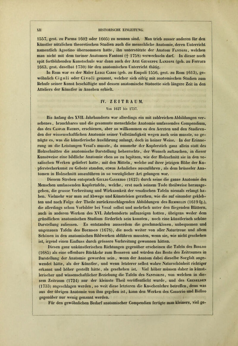 1557, gest. zu Parma 1602 oder 1605) zu nennen sind. Man trieb ausser anderen für den Künstler nützlichen theoretischen Studien auch die menschliche Anatomie, deren Unterricht namentlich Agostino übernommen hatte, ihn unterstützte der Anatom Fantoni, welchen man nicht mit dem turiner Anatomen Fantoni (f 1758) verwechseln darf. In dieser noch spät fortblühenden Kunstschule war dann auch der Arzt Giuseppe Lanzoni (geh. zu Ferrara 1663, gest. daselbst 1730) für den anatomischen Unterricht thätig. In Rom war es der Maler Luigi Cardi (geh. zu Empoli 1556, gest. zu Rom 1613), ge- wöhnlich Cigoli oder Civoli genannt, welcher sich eifrig mit anatomischen Studien zum Behufe seiner Kunst beschäftigte und dessen anatomische Statuette sich längere Zeit in den Atteliers der Künstler in Ansehen erhielt. IV. ZEITRAUM. Von 1627 bis 1737. Bis Anfang des XVII. Jahrhunderts war allerdings ein mit zahlreichen Abbildungen ver- sehenes, brauchbares und die gesammte menschliche Anatomie umfassendes Compendium, das des Caspar Baühin, erschienen, aber so willkommen es den Aerzten und den Studiren- den der wissenschaftlichen Anatomie seiner Vollständigkeit wegen auch sein musste, so ge- nügte es, was die künstlerische Ausführung anlangt, doch in keiner Weise. In der Erinne- rung an die Leistungen Vesal’s musste, da nunmehr der Kupferstich ganz allein statt des Holzschnittes die anatomische Darstellung beherrschte, der Wunsch auftauchen, in dieser Kunstweise eine bildliche Anatomie eben so zu besitzen, wie der Holzschnitt sie in den ve- salischen Werken geliefert hatte, mit den Mitteln, welche auf ihrer jetzigen Höhe der Ku- pferstecherkunst zu Gebote standen, etwas Aehnliches auszuführen, als dem brüsseler Ana- tomen in Holzschnitt auszuführen in so vorzüglicher Art gelungen war. Diesem Streben entsprach Giuuo Casserio (1627) durch seine die ganze Anatomie des Menschen umfassenden Kupfertafeln, welche, erst nach seinem Tode theilweise herausge- geben, die grosse Verbreitung und Wirksamkeit der vesalischen Tafeln niemals erlangt ha- ben. Vielmehr war man auf Abwege und Künsteleien gerathen, wie die auf einander gekleb- ten und nach Folge der Theile zurückzuschlagenden Abbildungen des Remmelin (1619 fg.), die allerdings schon Vorbilder bei Vesal seihst und mehrfach unter den fliegenden Blättern, auch in anderen Werken des XVI. Jahrhunderts aufzuzeigen hatten, übrigens weder dem gründlichen anatomischen Studium förderlich sein konnten, noch eine künstlerisch schöne Darstellung zuliessen. Es entstanden ausserdem die geschmacklosen, unbequemen und ungenauen Tafeln des Bourdon (1678), die noch weiter von aller Naturtreue und allem Schönen in den anatomischen Bildwerken abführen mussten, wenn sie, wie nicht geschehen ist, irgend einen Einfluss durch grössere Verbreitung gewonnen hätten. Diesen ganz unkünstlerischen Richtungen gegenüber erscheinen die Tafeln des Bidloo (1685) als eine offenbare Rückkehr zum Besseren und w'ürden das Beste des Zeitraumes in Darstellung der Anatomie geworden sein, wenn der Anatom dabei dieselbe Sorgfalt ange- wendet hätte, als der Künstler, und wenn letzterer selbst wahre Naturschönheit richtiger erkannt und höher gestellt hätte, als geschehen ist. Viel höher müssen daher in künst- lerischer und wissenschaftlicher Beziehung die Tafeln des Santorini, von welchen in die- sem Zeitraum (1724) nur der kleinste Theil veröffentlicht wurde, und des Cheselden (1733) angeschlagen werden, so weit diese letzteren die Knochenlehre betreffen, denn was aus der übrigen Anatomie von ihm gegeben ist, kann den Werken des Casserio und Bidloo gegenüber nur wenig genannt werden. Für den gewöhnlichen Bedarf anatomischer Compendien fertigte man kleinere, viel ge-