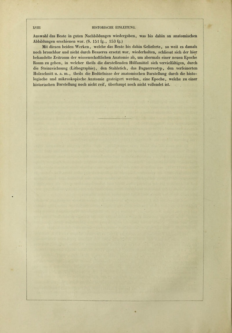Auswahl das Beste in guten Nachbildungen Wiedergaben, was bis dahin an anatomischen Abbildungen erschienen war. (S. 151 fg., 153 fg.) Mit diesen beiden Werken, welche das Beste bis dahin Gelieferte, so weit es damals noch brauchbar und nicht durch Besseres ersetzt war, wiederholten, schliesst sich der hier behandelte Zeitraum der wissenschaftlichen Anatomie ab, um abermals einer neuen Epoche Raum zu geben, in welcher theils die darstellenden Hülfsmittel sich vervielfältigen, durch die Steinzeichnung (Lithographie), den Stahlstich, das Daguerreotyi), den verfeinerten Holzschnitt u. a. m., theils die Bedürfnisse der anatomischen Darstellung durch die histo- logische und mikroskopische Anatomie gesteigert werden, eine Epoche, welche zu einer historischen Darstellung noch nicht reif, überhaupt noch nicht vollendet ist.