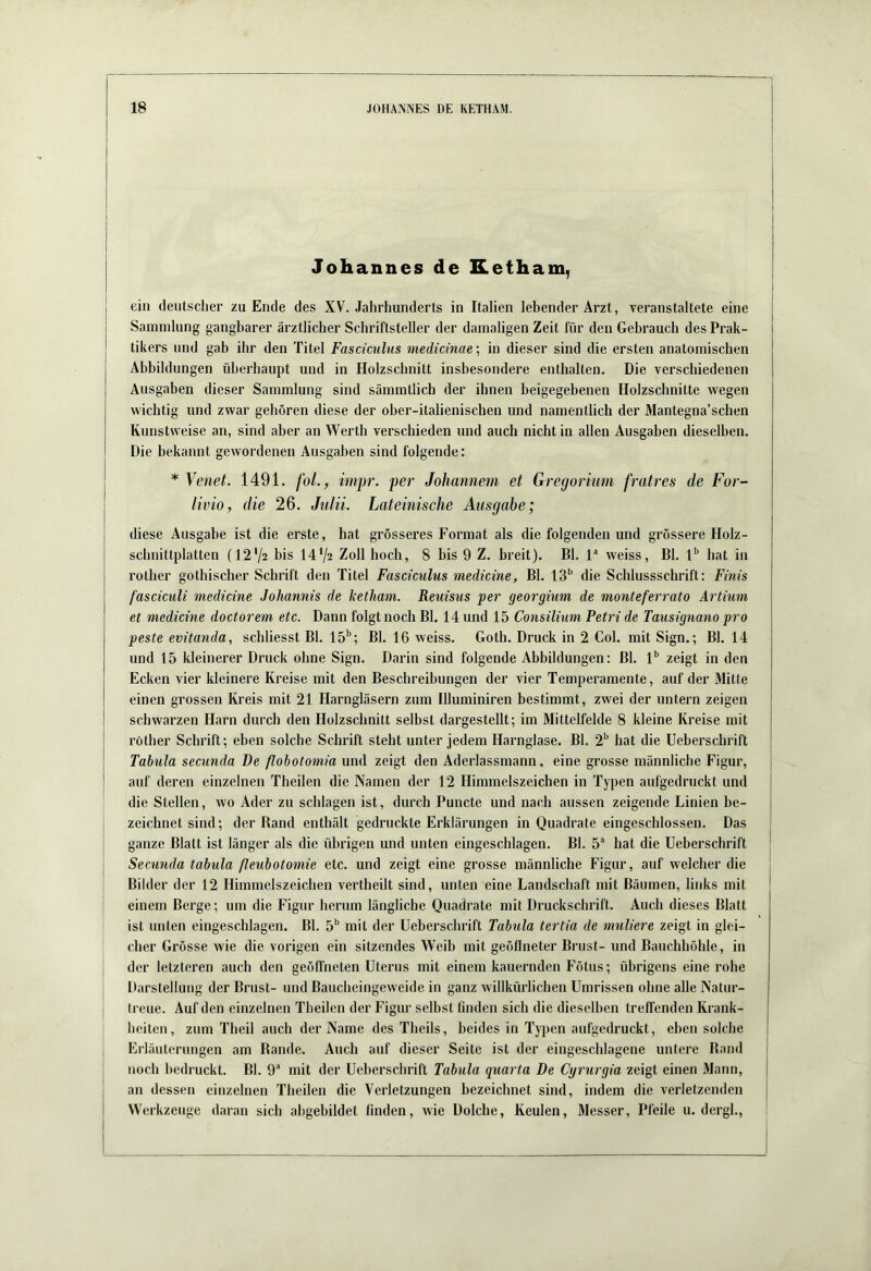 Johannes de Ketham, ein deutscher zu Ende des XV. Jahrhunderts in Italien lebender Arzt, veranstaltete eine Sammlung gangbarer ärztlicher Schriftsteller der damaligen Zeit für den Gebrauch des Prak- tikers und gab ihr den Titel Fasciculus medicinae\ in dieser sind die ersten anatomischen Abbildungen überhaupt und in Holzschnitt insbesondere enthalten. Die verschiedenen Ausgaben dieser Sammlung sind sämmtlich der ihnen beigegebenen Holzschnitte \vegen wichtig und zwar gehören diese der ober-italienischen und namentlich der Mantegna’schen Kunstweise an, sind aber an Werth verschieden und auch nicht in allen Ausgaben dieselben. Die bekannt gewordenen Ausgaben sind folgende; * Venet. 1491. fol., impr. per Johannem et Gregormm fratres de For- livio, die 26. Julii. Lateinische Ausgabe; diese Ausgabe ist die erste, bat grösseres Format als die folgenden und grössere Holz- schnittplatten (12'/2 bis 1472 Zoll hoch, 8 bis 9 Z. breit). Bl. V weiss, Bl. hat in rother gothischer Schrift den Titel Fasciculus medicine, Bl. die Schlussschrift: Finis fasciculi medicine Johannis de ketham. Reuisus per georgium de monteferrato Artium et medicine doctorem etc. Dann folgt noch Bl. 14 und 15 Consilium Petri de Tausignano pro peste evitanda, schliesst Bl. 15’'; Bl. 16 weiss. Goth. Druck in 2 Col. mit Sign.; Bl. 14 und 15 kleinerer Druck ohne Sign. Darin sind folgende Abbildungen: Bl. l** zeigt in den Ecken vier kleinere Kreise mit den Beschreibungen der vier Temperamente, auf der Mitte einen grossen Kreis mit 21 Harngläsern zum Illuminiren bestimmt, zwei der untern zeigen schwarzen Harn durch den Holzschnitt selbst dargestellt; im Mittelfelde 8 kleine Kreise mit röther Schrift; eben solche Schrift steht unter jedem Harnglase. Bl. 2*' hat die Ueberschrift Tabula secunda De flobotomia und zeigt den Aderlassmann, eine grosse männliche Figur, auf deren einzelnen Theilen die Namen der 12 Himmelszeichen in Typen aufgedruckt und die Stellen, wo Ader zu schlagen ist, durch Puncte und nach aussen zeigende Linien be- zeichnet sind; der Rand enthält gedruckte Erklärungen in Quadrate eingeschlossen. Das ganze Blatt ist länger als die übrigen und unten eingeschlagen. Bl. 5® hat die Ueberschrift Secunda tabula fleubotomie etc. und zeigt eine grosse männliche Figur, auf welcher die Bilder der 12 Himmelszeichen vertheilt sind, unten eine Landschaft mit Bäumen, links mit einem Berge; um die Figur herum längliche Quadrate mit Druckschrift. Auch dieses Blatt ist unten eingeschlagen. Bl. 5'' mit der Ueberschrift Tabula tertia de mutiere zeigt in glei- cher Grösse wie die vorigen ein sitzendes Weih mit geöffneter Brust- und Bauchhöhle, in der letzteren auch den geöffneten Uterus mit einem kauernden Fötus; übrigens eine rohe Darstellung der Brust- und Baucheingeweide in ganz willkürlichen Umrissen ohne alle Natur- treue. Auf den einzelnen Theilen der Figur selbst finden sich die dieselben treffenden Krank- heiten, zum Theil auch der Name des Theils, beides in Typen aufgedruckt, ebensolche Erläuterungen am Rande. Auch auf dieser Seite ist der eingeschlagene untere Rand noch bedruckt. Bl. 9“ mit der Ueberschrift Tabula guarta De Cyrurgia zeigt einen Mann, an dessen einzelnen Theilen die Verletzungen bezeichnet sind, indem die verletzenden Werkzeuge daran sich ahgebildet finden, wie Dolche, Keulen, Messer, Pfeile u. dergl..