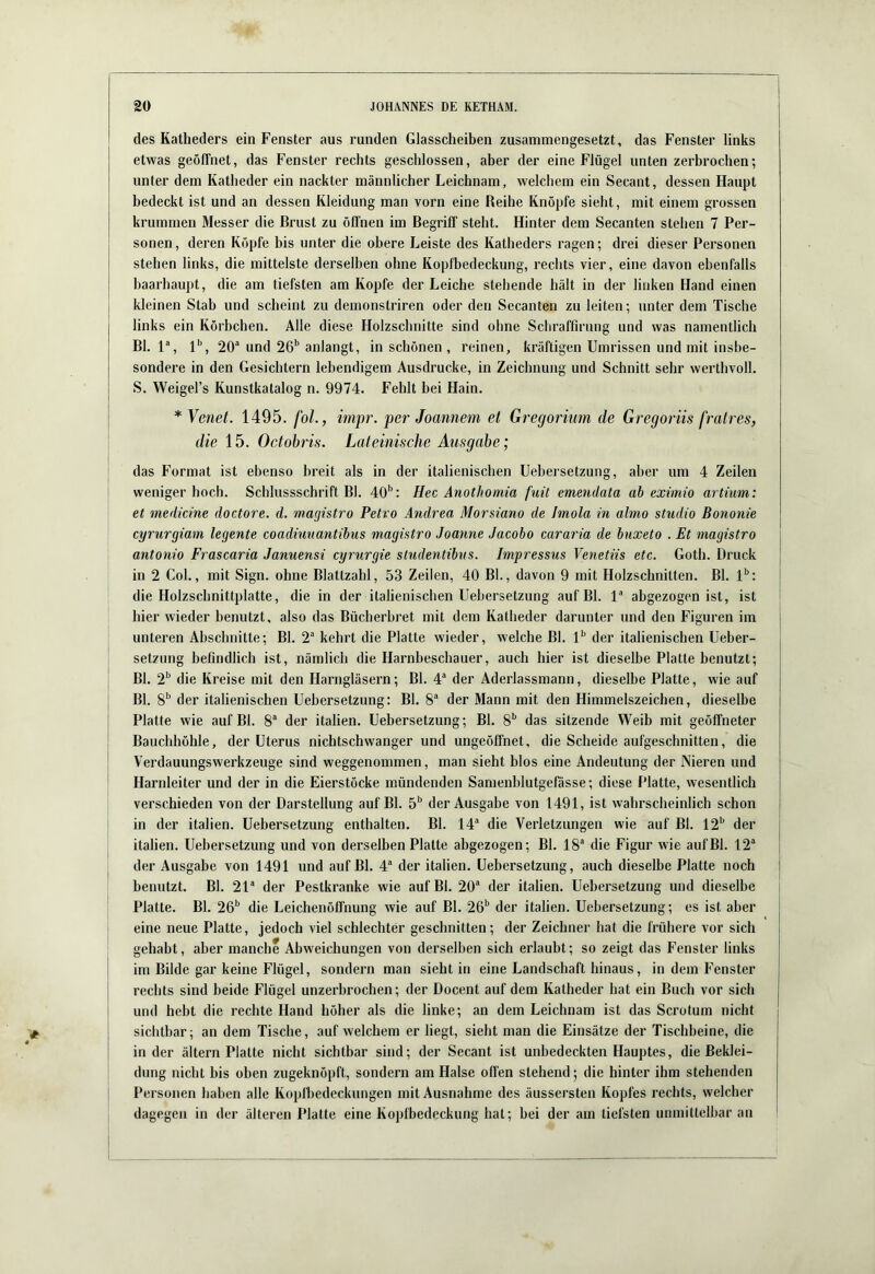 des Katheders ein Fenster aus runden Glasscheiben zusammengesetzt, das Fenster links etwas geöffnet, das Fenster rechts geschlossen, aber der eine Flügel unten zerbrochen; unter dem Katheder ein nackter männlicher Leichnam, welchem ein Secant, dessen Haupt bedeckt ist und an dessen Kleidung man vorn eine Reihe Knöpfe sieht, mit einem grossen krummen Messer die Brust zu öffnen im Begriff steht. Hinter dem Secanten stehen 7 Per- sonen, deren Köpfe bis unter die obere Leiste des Katheders ragen; drei dieser Personen stehen links, die mittelste derselben ohne Kopfbedeckung, rechts vier, eine davon ebenfalls haarhaupt, die am tiefsten am Kopfe der Leiche stehende hält in der linken Hand einen kleinen Stab und scheint zu demonstriren oder den Secanten zu leiten; unter dem Tische links ein Körbchen. Alle diese Holzschnitte sind ohne Scliraffirung und was namentlich Bl. 1% 1'’, 20* und 26'’anlangt, in schönen , reinen, kräftigen Umrissen und mit insbe- sondere in den Gesichtern lebendigem Ausdrucke, in Zeichnung und Schnitt sehr werthvoll. S. Weigel’s Kunstkatalog n. 9974. Fehlt bei Hain. * Yenei. 1495. foL, impr. per Joannem et Gregorium de Gregoriis fratres, die 15. Octobris. Lateinische Ausgabe; das Format ist ebenso breit als in der italienischen Uebersetzung, aber um 4 Zeilen weniger hoch. Schlussschrift Bl. 40'’: Hec Anotliomia fuü emendata ah eximio artium: et medicine doctore. d. magistro Petro Andrea Morsiano de Imola in almo Studio Bononie cyrurgiam legente coadiunantibus magistro Joanne Jacobo cararia de buxeto . Et magistro antonio Frascaria Januensi cyrurgie studentibus. Impressus Venetiis etc. Goth. Druck in 2 Col., mit Sign, ohne Blattzahl, 53 Zeilen, 40 Bl., davon 9 mit Holzschnitten. Bl. l**: die Holzschnittplatte, die in der italienischen Uebersetzung auf Bl. V abgezogen ist, ist hier wieder benutzt, also das Bücherbret mit dem Katheder darunter und den Figuren im unteren Abschnitte; Bl. 2® kehrt die Platte wieder, welche Bl. 1'’ der italienischen Ueber- setzung befindlich ist, nämlich die Harnbeschauer, auch hier ist dieselbe Platte benutzt; Bl. 2'’ die Kreise mit den Harngläsern; Bl. 4“ der Aderlassmann, dieselbe Platte, wie auf Bl. 8'’ der italienischen Uebersetzung: Bl. 8“ der Mann mit den Himmelszeichen, dieselbe Platte wie auf Bl. 8“ der Italien. Uebersetzung; Bl. 8'’ das sitzende Weib mit geöffneter Bauchhöhle, der Uterus nichtschwanger und ungeöffnet, die Scheide aufgeschnitten, die Verdauungswerkzeuge sind weggenommen, man sieht blos eine Andeutung der Nieren und Harnleiter und der in die Eierstöcke mündenden Samenblutgefasse; diese Platte, wesentlich verschieden von der Darstellung auf Bl. 5'’ der Ausgabe von 1491, ist wahrscheinlich schon in der italien. Uebersetzung enthalten. Bl. 14“ die Verletzungen wie auf Bl. 12'’ der Italien. Uebersetzung und von derselben Platte abgezogen; Bl. 18“ die Figur wie auf Bl. 12“ der Ausgabe von 1491 und auf Bl. 4“ der italien. Uebersetzung, auch dieselbe Platte noch benutzt. Bl. 21“ der Pestkranke wie auf Bl. 20“ der italien. Uebersetzung und dieselbe Platte. Bl. 26'’ die Leichenöffnung wie auf Bl. 26'’ der italien. Uebersetzung; es ist aber eine neue Platte, jedoch viel schlechter geschnitten; der Zeichner hat die frühere vor sich gehabt, aber manche Abweichungen von derselben sich erlaubt; so zeigt das Fenster links im Bilde gar keine Flügel, sondern man sieht in eine Landschaft hinaus, in dem Fenster rechts sind beide Flügel unzerbrochen; der Docent auf dem Katheder hat ein Buch vor sich und hebt die rechte Hand höher als die linke; an dem Leichnam ist das Scrotum nicht sichtbar; an dem Tische, auf welchem er liegt, sieht man die Einsätze der Tischbeine, die in der ältern Platte nicht sichtbar sind; der Secant ist unbedeckten Hauptes, die Beklei- dung nicht bis oben zugeknöpft, sondern am Halse offen stehend; die hinter ihm stehenden Personen haben alle Kopfbedeckungen mit Ausnahme des äussersten Kopfes rechts, welcher dagegen in der älteren Platte eine Kopfbedeckung hat; hei der am tiefsten unmittelbar an