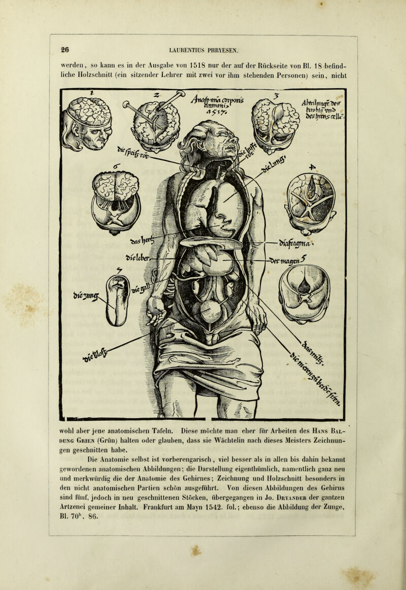 werden, so kann es in der Ausgabe von 1518 nur der auf der Rückseite von Bl. 18 befind- liche Holzschnitt (ein sitzender Lehrer mit zwei vor ihm stehenden Personen) sein, nicht ' wohl aber jene anatomischen Tafeln. Diese mochte man eher für Arbeiten des Hans Bal- DüNG Grien (Grün) halten oder glauben, dass sie Wächtelin nach dieses Meisters Zeichnun- gen geschnitten habe. Die Anatomie selbst ist vorberengarisch, viel besser als in allen bis dabin bekannt gewordenen anatomischen Abbildungen; die Darstellung eigenthümlich, namentlich ganz neu I und merkwürdig die der Anatomie des Gehirnes; Zeichnung und Holzschnitt besonders in J den nicht anatomischen Partien schön ausgefübrt. Von diesen Abbildungen des Gehirns | sind fünf, jedoch in neu geschnittenen Stöcken, übergegangen in Jo. Dryander der gantzen Artzenei gemeiner Inhalt. Frankfurt am Mayn 1542. fol.; ebenso die Abbildung der Zunge, Bl. 70\ 86.