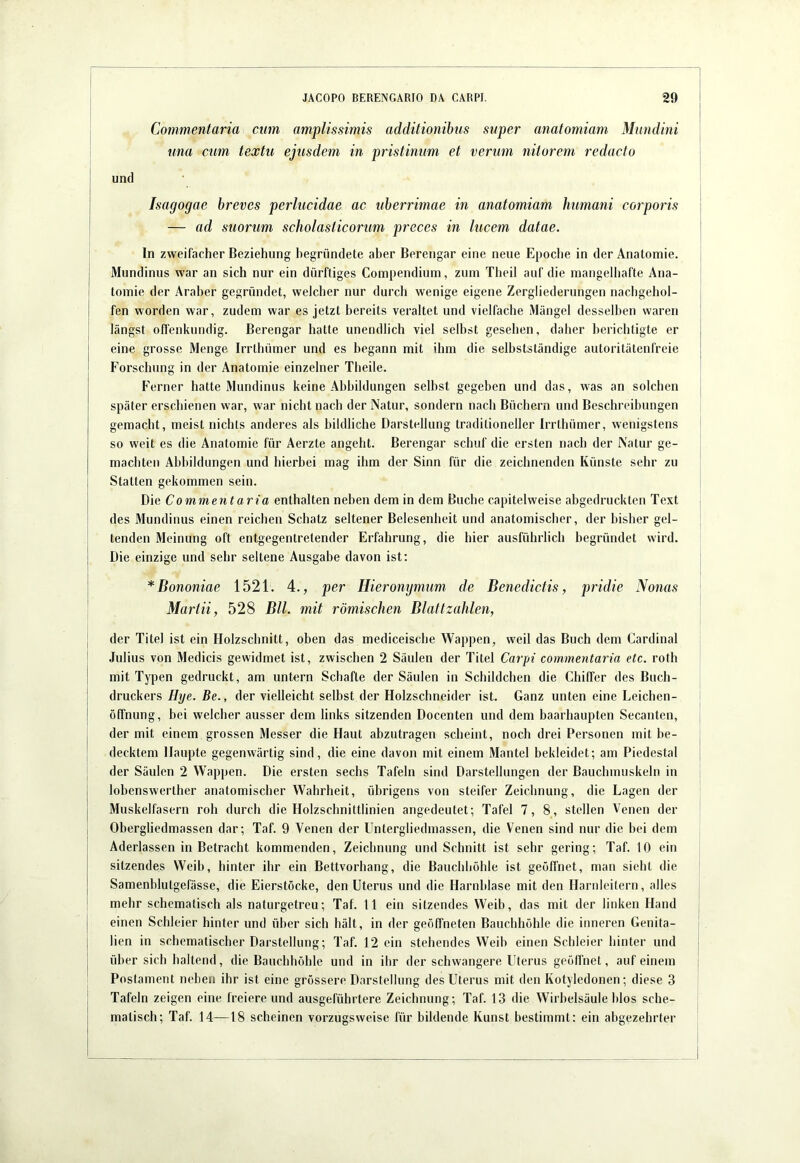 Commentaria cum amplissimis additionibus super anatoniiam Mundini una cum textu ejusdem in pristinum et verum nitorem redacto und Isagogae breves perlucidae ac uberrimae in anatomiam humani corporis — ad suorum scholasticorum preces in lucem datae. In zweifacher Beziehung begründete aber Berengar eine neue Epoche in der Anatomie. Mundinus war an sich nur ein dürftiges Compendium, zum Theil auf die mangelhafte Ana- tomie der Araber gegründet, welcher nur durch wenige eigene Zergliederungen nachgehol- fen worden war, zudem war es jetzt bereits veraltet und vielfache Mängel desselben waren längst offenkundig. Berengar hatte unendlich viel selbst gesehen, daher herichtigte er eine grosse Menge Irrthümer und es begann mit ihm die selbstständige autoritätenfreie Forschung in der Anatomie einzelner Theile. Ferner hatte Mundinus keine Abbildungen seihst gegeben und das, was an solchen später erschienen war, war nicht nach der Natur, sondern nach Büchern und Beschreibungen gemacht, meist nichts anderes als bildliche Darstellung traditioneller Irrthümer, wenigstens so weit es die Anatomie für Aerzte angeht. Berengar schuf die ersten nach der Natur ge- machten Abbildungen und hierbei mag ihm der Sinn für die zeichnenden Künste sehr zu Statten gekommen sein. Die Commentaria enthalten neben dem in dem Buche capitelweise abgedruckten Text des Mundinus einen reichen Schatz seltener Belesenheit und anatomischer, der bisher gel- tenden Meinung oft entgegentretender Erfahrung, die hier ausführlich begründet wird. Die einzige und sehr seltene Ausgabe davon ist; *Bononiae 1521. 4., per Hieronymum de Benedictis, pridie Nonas Martii, 528 Bll. mit römischen Blattzalilen, der Titel ist ein Holzschnitt, oben das mediceische Wappen, weil das Buch dem Cardinal Julius von Medicis gewidmet ist, zwischen 2 Säulen der Titel Carpi commentaria etc. roth mit Typen gedruckt, am untern Schafte der Säulen in Schildchen die ChilTer des Buch- druckers Hye. Be., der vielleicht selbst der Holzschneider ist. Ganz unten eine Leichen- öffnung, bei welcher ausser dem links sitzenden Docenten und dem baarhaupten Secanten, der mit einem grossen Messer die Haut abzutragen scheint, noch drei Personen mit be- decktem Haupte gegenwärtig sind, die eine davon mit einem Mantel bekleidet; am Piedestal der Säulen 2 Wappen. Die ersten sechs Tafeln sind Darstellungen der Bauchmuskeln in lobenswerther anatomischer Wahrheit, übrigens von steifer Zeichnung, die Lagen der Muskelfasern roh durch die Holzschnittlinien angedeutet; Tafel 7, 8, stellen Venen der Obergliedmassen dar; Taf. 9 Venen der Untergliedmassen, die Venen sind nur die hei dem Aderlässen in Betracht kommenden, Zeichnung und Schnitt ist sehr gering; Taf. 10 ein sitzendes Weib, hinter ihr ein Bettvorhang, die Bauchhöhle ist geöffnet, man sieht die Samenblutgefässe, die Eierstöcke, den Uterus und die Harnblase mit den Harnleitern, alles mehr schematisch als naturgetreu; Taf. 11 ein sitzendes Weib, das mit der linken Hand einen Schleier hinter und über sich hält, in der geöffneten Bauchhöhle die inneren Genita- lien in schematischer Darstellung; Taf. 12 ein stehendes Weib einen Schleier hinter und über sich haltend, die Bauchhöhle und in ihr der schwangere Uterus geöffnet, auf einem Postament neben ihr ist eine grössere Darstellung des Uterus mit den Kotyledonen; diese 3 Tafeln zeigen eine freiere und ausgeführtere Zeichnung; Taf. 13 die Wirbelsäule hlos sche- matisch; Taf. 14—18 scheinen vorzugsweise für bildende Kunst bestimmt: ein abgezehrter