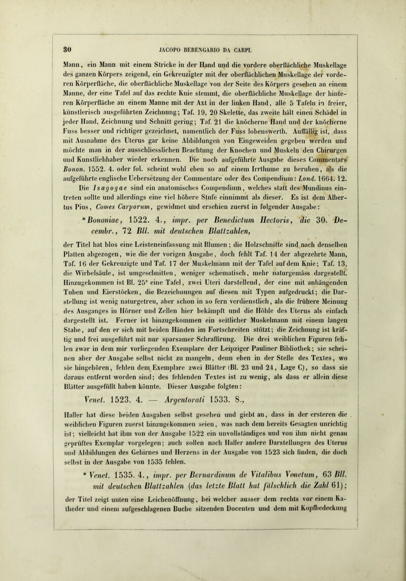 I Mann, ein Mann mit einem Stricke in der Hand und die vordere oberflächliche Muskellage des ganzen Körpers zeigend, ein Gekreuzigter mit der oberflächlichen Muskellage der vorde- ren Körperfläche, die oberflächliche Muskellage von der Seite des Körpers gesehen an einem Manne, der eine Tafel auf das rechte Knie stemmt, die oberflächliche Muskellage der hinte- ren Rörperfläche an einem Manne mit der Axt in der linken Hand, alle 5 Tafeln in freier, künstlerisch ausgeführten Zeichnung; Taf, 19, 20 Skelette, das zweite hält einen Schädel in jeder Hand, Zeichnung und Schnitt gering; Taf. 21 die knöcherne Hand und der knöcherne Fuss besser und richtiger gezeichnet, namentlich der Fuss lobenswerth. Auffällig ist, dass mit Ausnahme des Uterus gar keine Abbildungen von Eingeweiden gegeben werden und möchte man in der ausschliesslichen Beachtung der Knochen und Muskeln den Chirurgen und Kunstliebhaber wieder erkennen. Die noch aufgeführte Ausgabe dieses Commentars 1 Bonon. 1552. 4. oder fol. scheint wohl eben so auf einem Irrthume zu beruhen, als die aufgeführte englische Uebersetzung der Commentare oder des Compendium: Land. 1664. 12. Die Isagogae sind ein anatomisches Compendium, welches statt des Mundinus ein- Ireten sollte und allerdings eine viel höhere Stufe einnimmt als dieser. Es ist dem Alber- tus Pius, Contes Carponm, gewidmet und erschien zuerst in folgender Ausgabe: *Bononiae, 1522. 4., impr. per Benedichm Hectoris, die 30. De- cemhr., 72 Bll. mit deutschen Blattzahlen, ' der Titel hat blos eine Leisteneinfassung mit Blumen ; die Holzschnitte sind nach denselben Platten abgezogen, wie die der vorigen Ausgabe, doch fehlt Taf. 14 der abgezehrte Mann, ' Taf. 16 der Gekreuzigte und Taf. 17 der Muskelmann mit der Tafel auf dem Knie; Taf. 13, die Wirbelsäule, ist umgeschnitten, weniger schematisch, mehr naturgemäss dargestellt. ' Hinzugeküinmen ist Bl. 25“ eine Tafel, zwei Uteri darstellend, der eine mit anbängenden Tuben und Eierstöcken, die Bezeichnungen auf diesen mit Typen aufgedruckt; die Dar- stellung ist wenig naturgetreu, aber schon in so fern verdienstlich, als die frühere Meinung des Ausganges in Hörner und Zellen hier bekämpft und die Höhle des Uterus als einfach dargestellt ist. Ferner ist hinzugekommen ein seitlicher Muskelmann mit einem langen Stabe, auf den er sich mit beiden Händen im Fortschreiten stützt; die Zeichnung ist kräf- tig und frei ausgeführt mit nur sparsamer Schraffirung. Die drei weiblichen Figuren feh- len zwar in dem mir vorliegenden Exemplare der Leipziger Pauliner Bibliothek; sie schei- nen aber der Ausgabe selbst nicht zu mangeln, denn eben in der Stelle des Textes, wo sie hingehören, fehlen dem Exemplare zwei Blätter (Bl. 23 und 24, Lage C), so dass sie daraus entfei’nt worden sind; des fehlenden Textes ist zu wenig, als dass er allein diese Blätter ausgefüllt haben könnte. Dieser Ausgabe folgten: Venet. 1523. 4. — Argentorati 1533. 8., Haller hat diese beiden Ausgaben selbst gesehen und giebt an, dass in der ersteren die weiblichen Figuren zuerst hinzugekommen seien, was nach dem bereits Gesagten unrichtig ist; vielleicht hat ihm von der Ausgabe 1522 ein unvollständiges und von ihm nicht genau geprüftes Exemplar Vorgelegen; auch sollen nach Haller andere Darstellungen des Uterus und Abbildungen des Gehirnes und Herzens in der Ausgabe von 1523 sich finden, die doch selbst in der Ausgabe von 1535 fehlen. * Venet. 1535.4., impr. per Bernardinum de Vitalihus Venetum, Q3 Bll. mit deutschen Blattzahlen {das letzte Blatt hat fälschlich die Zahl ßl); der Titel zeigt unten eine Leichenöffnung, bei welcher ausser dem rechts vor einem Ka- theder und einem aufgeschlagenen Buche sitzenden Docenten und dem mit Kopfljedeckung