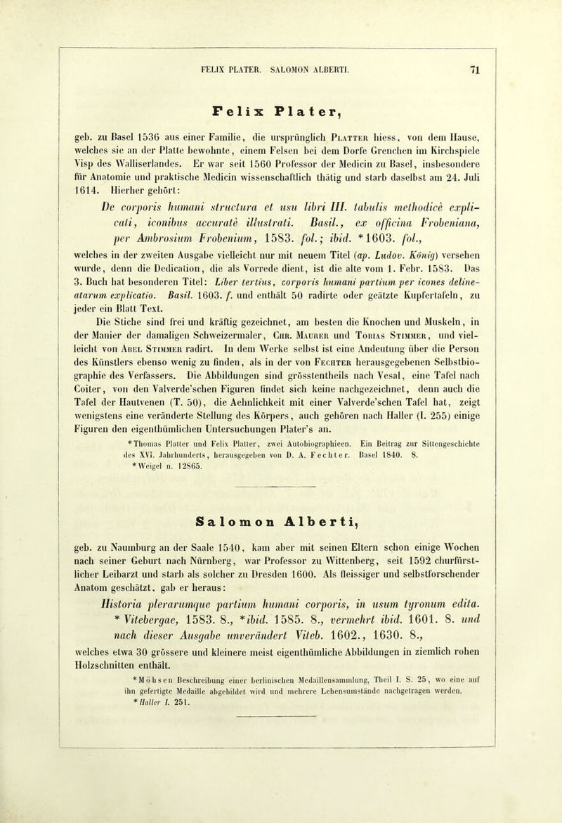 i FelixPlater, geh. zu Basel 1536 aus einer Familie, die ursprünglich Platter hiess, von dem Hause, welches sie an der Platte bewohnte, einem Felsen bei dem Dorfe Grenchen im Kirchspiele Visp des Walliserlandes. Er war seit 1560 Professor der Medicin zu Basel, insbesondere für Anatomie und praktische Medicin wissenschaftlich thätig und starb daselbst am 24. Juli 1614. Hierher gehört: De corporis humani structura et usu libri III. tahulis melhodice expli- caii, iconibiis accurate illustrati. BasiL, ex officina Frobeniana, I per Ambrosiitni Frobenium, 1583. foL; ibld. *1603. fol., welches in der zweiten Ausgabe vielleicht nur mit neuem Titel (ap. Ludov. König) versehen i wurde, denn die Dedication, die als Vorrede dient, ist die alte vom 1. Febr. 1583. Das I 3. Buch hat besonderen Titel: Liber tertius, corporis humani partium per icones deline- j atarum explicatio. Basil. 1603./”. und enthält 50 radirte oder geätzte Kupfertafeln, zu i jeder ein Blatt Text. I Die Stiche sind frei und kräftig gezeichnet, am besten die Knochen und Muskeln, in I der Manier der damaligen Schweizermaler, Chr. Maurer und Tobias Stimmer, und viel- leicht von Abel Stimmer radirt. In dem Werke selbst ist eine Andeutung über die Person des Künstlers ebenso wenig zu finden, als in der von Fechter herausgegebenen Selbstbio- graphie des Verfassers. Die Abbildungen sind grösstentheils nach Vesal, eine Tafel nach Coiter, von den Valverde’schen Figuren findet sich keine nachgezeichnet, denn auch die Tafel der Hautvenen (T. 50), die Aehnlichkeit mit einer Valverde’schen Tafel hat, zeigt wenigstens eine veränderte Stellung des Körpers, auch gehören nach Haller (I. 255) einige Figuren den eigenthümlichen Untersuchungen Plater’s an. * Thomas Platter und Felix Platter, zwei Autobiograpliieen. Ein Beitrag zur Sittengeschichte des XVL Jahrhunderts, herausgegeben von D. A. Fechter. Basel 1840. 8. * Weigel n. 12865. Salomon Alberti, geh. zu Naumburg an der Saale 1540, kam aber mit seinen Eltern schon einige Wochen nach seiner Geburt nach Nürnberg, war Professor zu Wittenberg, seit 1592 churfürst- licher Leibarzt und starb als solcher zu Dresden 1600. Als fleissiger und selbstforschender Anatom geschätzt, gab er heraus: ! Historia plerarumqiie partium humani corporis, in usum tyronum edita. * Vitebergae, 1583. 8., *ibid. 1585. 8., vermehrt ibid. 1601. 8. und nach dieser Ausgabe unverändert Viteb. 1602., 1630. 8., welches etwa 30 grössere und kleinere meist eigenthümliche Abbildungen in ziemlich rohen Holzschnitten enthält. j *Möhscn Beschreibung einer berlinischen Mcdaillensammlung, Theil I. S. 25, wo eine auf j ihn geferligte Medaille abgebildet wird und mehrere Lebensumstände nachgetragen werden. * Haller /. 25 t.