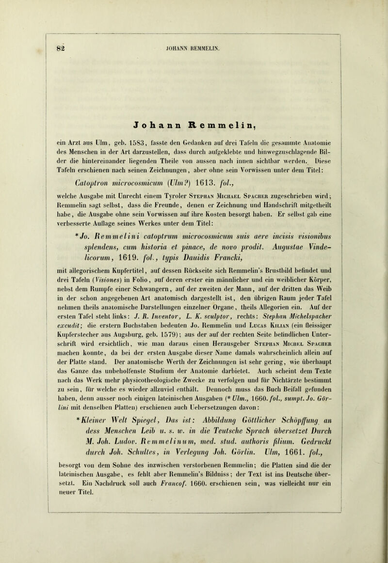 Johann Remmelin, ein Arzt aus Ulm, geb, 1583, fasste den Gedanken auf drei Tafeln die gesannnte Anatomie des Menschen in der Art darzustellen, dass durch aufgeklebte und hinwegzuschlagende Bil- der die hintereinander liegenden Theile von aussen nach innen sichtbar werden. Diese Tafeln erschienen nach seinen Zeichnungen, aber ohne sein Vorwissen unter dem Titel: Catoptron microcosmicum {Uhn?) 1613. foL, welche Ausgabe mit Unrecht einem Tyroler Stephan Michael Spacher zugeschrieben wird; Remmelin sagt selbst, dass die Freunde, denen er Zeichnung und Handschrift mitgetheilt habe, die Ausgabe ohne sein Vorwissen auf ihre Kosten besorgt haben. Er seihst gab eine verbesserte Auflage seines Werkes unter dem Titel: *Jo. R emmelini catoptrum microcosmicum suis aere incisis visionibus splendens, cum historia et pinace, de novo prodit. Augustae Vinde- licorum, 1619. foL, tijpis Dauidis Francki, mit allegorischem Kupfertitel, auf dessen Rückseite sich Remmelin’s Brustbild befindet und drei Tafeln (Visiones) in Folio, auf deren erster ein männlicher und ein weiblicher Körper, nebst dem Rumpfe einer Schwängern, auf der zweiten der Mann, auf der dritten das Weib in der schon angegebenen Art anatomisch dargestellt ist, den übrigen Raum jeder Tafel nehmen theils anatomische Darstellungen einzelner Organe, theils Allegorien ein. Auf der ersten Tafel steht links: J. R. Inventar, L. K. sculptor, rechts: Stephan Michelspacher excudit; die erstem Buchstaben bedeuten Jo. Remmelin und Lucas Kilian (ein fleissiger I Kupferstecher aus Augsburg, geb. 1579); aus der auf der rechten Seite belindlichen Unter- schrift wird ersichtlich, wie man daraus einen Herausgeber Stephan Michel Spacher machen konnte, da bei der ersten Ausgabe dieser Name damals wahrscheinlich allein auf der Platte stand. Der anatomische Werth der Zeichnungen ist sehr gering, wie überhaupt das Ganze das unbeholfenste Studium der Anatomie darbietet. Auch scheint dem Texte nach das Werk mehr physicolheologische Zwecke zu verfolgen und für Nichtärzte bestimmt zu sein, für welche es wieder allzuviel enthält. Dennoch muss das Buch Beifall gefunden haben, denn ausser noch einigen lateinischen Ausgaben (* Ulm., 1660./oZ., sumpt.Jo. Gör- Uni mit denselben Platten) erschienen auch Uebersetzungen davon: j * Kleiner Welt Spiegel, Das ist: Abbildung Göttlicher Schöpßimg an ■ dess Menschen Leib u. s. w. in die Teutsche Sprach übersetzet Durch M. Joh. Ludov. Remmelinum, med. stud. authoris ßium. Gedruckt durch Joh. Sclmltes, in Verlegung Joh. Görlin. Vlm, 1661. föl., besorgt von dem Sohne des inzwischen verstorbenen Remmelin; die Platten sind die der lateinischen Ausgabe, es fehlt aber Remmelin’s Bildniss; der Text ist ins Deutsche über- I setzt. Ein Nachdruck soll auch Francof. 1660. erschienen sein, was vielleicht nur ein neuer Titel.