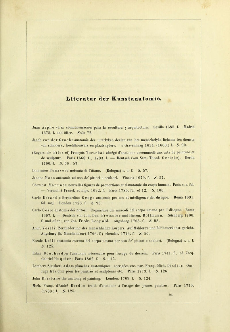 Literatur der Kunstanatomie. Juan Arphe varia coiimensuracion para la escultura y arquitectura. Sevilla 1585. f. Madrid 1675. f. und öfter. Seile 72. Jacob van der Gracht anatomie der uiterlyken deelen van liet menschelyke lichaam len dienste van schilders, beeldhouwers en plaatsnyders. ’s Gravenhaag 1634. (1660.) f. S. 90. (Rogers de Piles et) Francois Tortebat abrdgd d’anatomie accommodd aux arts de peinture et de sculpture. Paris 1668. f., 1733. f. — Deutsch (von Sam. Theod. Ger icke). Berlin 1706. f. S. 56, 57. Doinenico Bonavera notomia di Titiano. (Bologna) s. a. f. S. 57. Jacopo Moro anatomia ad uso de’ pittori e scultori. Vinegia 1679. f. S. 57. Chrysost. Martinez nouvelles figures de proportions et d’anatomie du corps humain. Paris s. a. fol. — Vermehrt Francf. et Lips. 1692. f. Paris 1780. fol. et 12. S. 100. Carlo Errard e Bernardino Genga anatomia per uso et intelhgenza del disegno. Roma 1691. fol. maj. London 1723. f. S. 96. Carlo Cesio anatomia dei pittori. Cognizione dei muscoli del corpo umano per il disegno. Roma 1697. f. — Deutsch von Joh. Dan. Preissler und Hieron. Böllmann. Nürnberg 1706. f. und öfter; von Jos. Friedr. Leopold. Augsburg 1708. f. S. 98. Andr. Vesalii Zergliederung des menschlichen Körpers. Auf Mahlerey und Bildhauerkunst gericht. Augsburg (b. Maschenbaur) 1706. f.; ebendas. 1723. f. S. 50. Ercole Le Ui anatomia esterna del corpo umano per uso de’ pittori e scultori. (Bologna) s. a. f. S. 125. Edme Bouchardon l’anatomie necessaire pour l’usage du dessein. Paris 1741. f., ed. Jacq. Gabriel Huquier; Paris 1802. f. S. 112. Lambert Sigisbert Adam planches anatomiques, corrigdes etc. par. FranQ. Mich. Dis di er. Ouv- rage trös utile pour les peintres et sculpteurs etc. Paris 1773. f. S. 126. John Brisbane the anatomy of painting. London. 1769. f. S. 124. Mich. Fran§. d’Andrd Bardon traitd d’anatomie ä l’usage des jeunes peintres. Paris 1770. (1783.) f. S. 125. 24