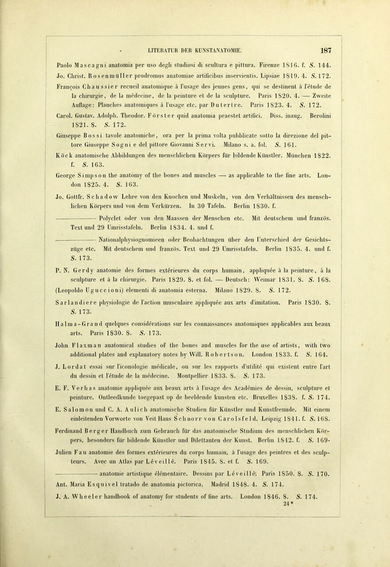 Paolo Mascagni anatomia per uso degli studiosi di scultura e pittura. Firenze 1816. f. S. 144. Jo. Christ. Rosenmüller prodroinus anatomiae artificibiis inservientis. Lipsiae 1819. 4. S. 172. Francois Chaussier recueil anatomiqiie A Tusage des jeunes gens, qiii se deslinent A T4tude de la Chirurgie, de la m^decine, de la peinture et de la sculpture. Paris 1820. 4. — Zweite Auflage: Planches anatoiniqnes A l’usage etc. par Dutertre. Paris 1823. 4. S. 172. Carol. Gustav. Adolph. Theodor. Förster quid anatomia praestet artifici. Diss. inaug. Berolini 1821. 8. S. 172. Giuseppe ß o s s i tavole anatomiche, ora per la prima volta pubblicate sotto la direzione del pit- tore Giuseppe Sogni e del pittore Giovanni Servi. Milano s. a. fol. S. 161. Köck anatomische Abbildungen des menschlichen Körpers für bildende Künstler. München 1822. f. S. 163. George Simpson the anatomy of the hones and muscles — as applicable to the fine arts. Lon- don 1825. 4. S. 163. Jo. Gottfr. Schadow Lehre von den Knochen und Muskeln, von den Verhältnissen des mensch- lichen Körpers und von dem Verkürzen. In 30 Tafeln. Berlin 1830. f. Polyclet oder von den Maassen der Menschen etc. Mit deutschem und französ. Text und 29 Umrisstafeln. Berlin 1834. 4. und f. Nationalphysiognomieen oder Beobachtungen über den Unterschied der Gesichts- züge etc. Mit deutschem und französ. Text und 29 Umrisstafeln. Berlin 1835. 4. und f. S. 173. P. N. Gerdy anatomie des formes ext^rieures du corps humain, apphquee A la peinture, A la sculpture et A la Chirurgie. Paris 1829. 8. et fol. — Deutsch: Weimar 1831. 8. S. 168. {Leopolde Uguccioni) elementi di anatomia esterna. Milano 1829. 8. S. 172. Sarlandiere physiologie de l’action musculaire appliqude aux arts d’imitation. Paris 1830. 8. S. 173. Halma-Grand quelques considdrations sur les connaissances anatomiques applicables aux beaux arts. Paris 1830. 8. S. 173. John Flaxman anatomical studies of the hones and muscles for the use of artists, with two additional plates and explanatory notes by Will. Robertson. London 1833. f. S. 164. J. Lordat essai sur Ticonologie mödicale, ou sur les rapports d’utilite qui existent entre l’art du dessin et l’dtude de la medecine. Montpellier 1833. 8. S. 173. E. F. Verhas anatomie appliquee aux beaux arts A Tusage des Acad(5mies de dessin, sculpture et peinture. Ontleedkunde toegepast op de beeidende kunsten etc. Bruxelles 1838. f. S. 174. E. Salomon und C. A. Aulich anatomische Studien für Künstler und Kunstfreunde. Mit einem einleitenden Vorworte von Veit Hans Schnorr von Caro Isfeld. Leipzig 1841. f. S. 168. Ferdinand Berger Handbuch zum Gebrauch für das anatomische Studium des menschlichen Kör- pers, besonders für bildende Künstler und Dilettanten der Kunst. Berlin 1842. f. S. 169> Julien Fau anatomie des formes ext4rieures du corps humain, A Tusage des peintres et des sculp- teurs. Avec un Atlas par L^veilld. Paris 1845. 8. et f. S. 169. anatomie artistique öl^mentaire. Dessins par Leveille. Paris 1850. 8. 5. 170. Ant. Maria Esquivel tratado de anatomia pictorica. Madrid 1848. 4. S. 174. J. A. Wheeler handbook of anatomy for students of fine arts. London 1846. 8. S. 174. 24 +