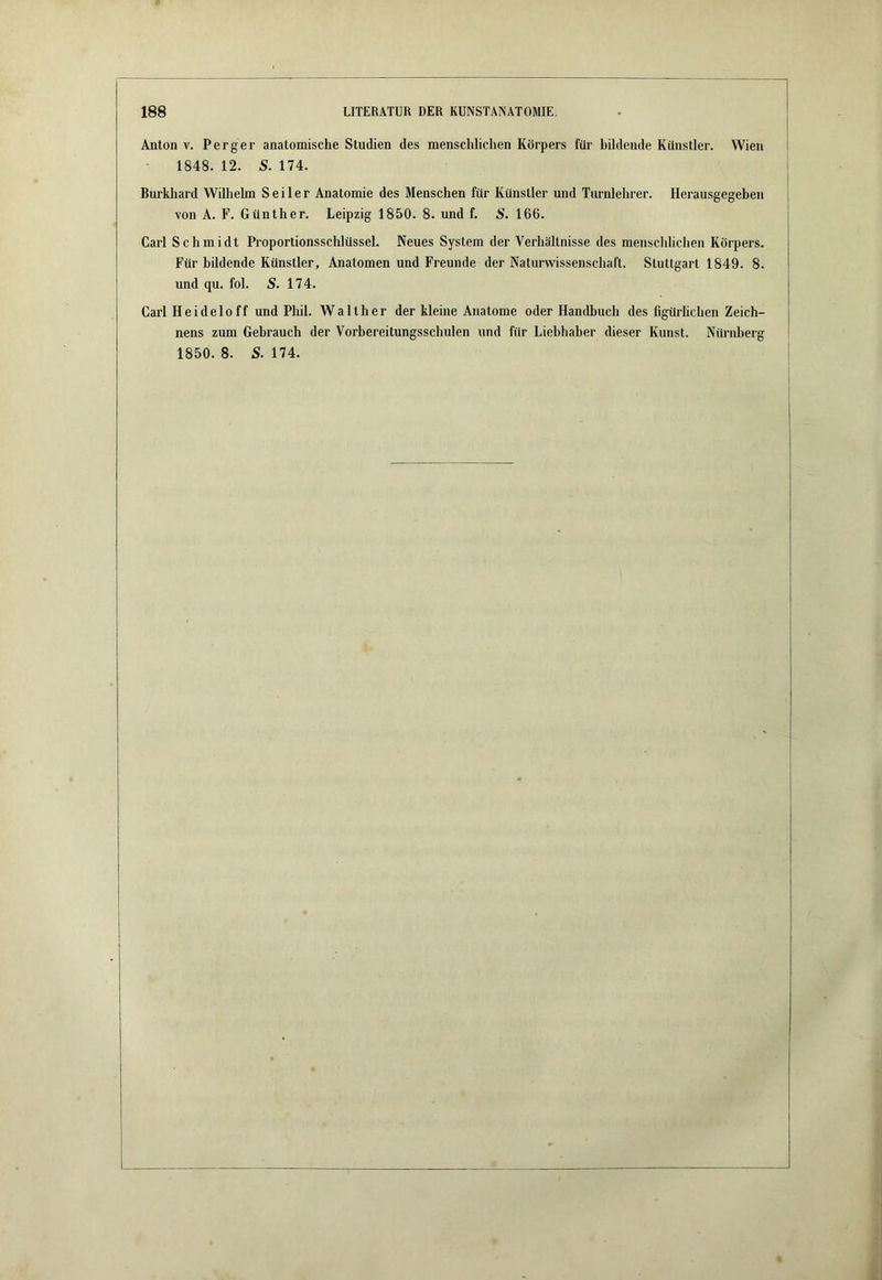 Anton V. Perger anatomische Studien des menschlichen Körpers für bildende Künstler. Wien 1848. 12. S. 174. Burkhard Wilhelm Seiler Anatomie des Menschen für Künstler und Turnlehrer. Herausgegeben von A. F. Günther. Leipzig 1850. 8. und f. 166. Carl Schmidt Proportionsschlüssel. Neues System der Verhältnisse des menschlichen Körpers. Für bildende Künstler, Anatomen und Freunde der Naturwissenschaft. Stuttgart 1849. 8. und qu. fol. S. 174. Carl Heideloff und Phil. Walther der kleine Anatome oder Handbuch des figürlichen Zeich- nens zum Gebrauch der Vorbereitungsschulen und für Liebhaber dieser Kunst. Nürnberg 1850. 8. S. 174.